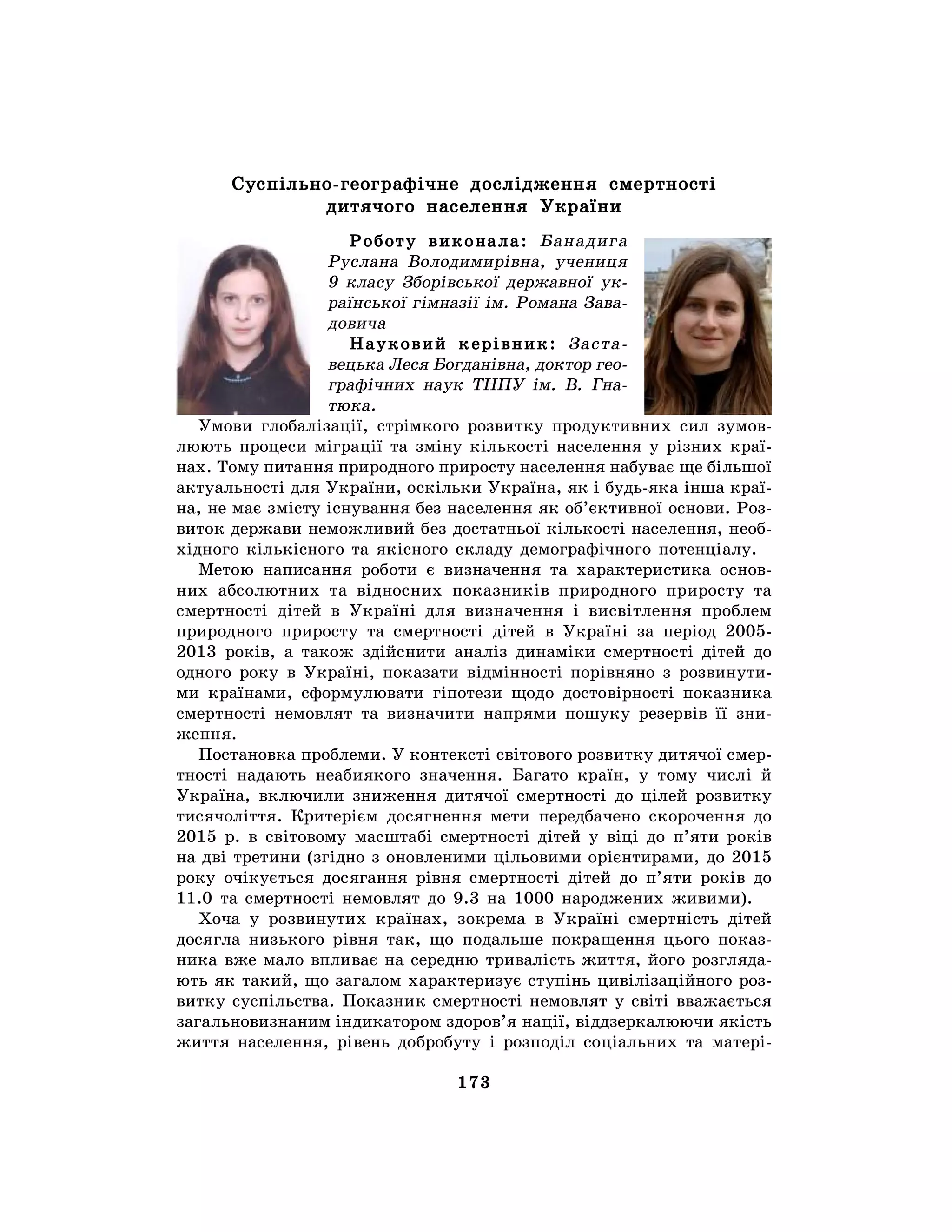 173
Суспільно-географічне дослідження смертності
дитячого населення України
Роботу виконала: Банадига
Руслана Володимирівна, учениця
9 класу Зборівської державної ук-
раїнської гімназії ім. Романа Зава-
довича
Науковий керівник: Заста-
вецька Леся Богданівна, доктор гео-
графічних наук ТНПУ ім. В. Гна-
тюка.
Умови глобалізації, стрімкого розвитку продуктивних сил зумов-
люють процеси міграції та зміну кількості населення у різних краї-
нах. Тому питання природного приросту населення набуває ще більшої
актуальності для України, оскільки Україна, як і будь-яка інша краї-
на, не має змісту існування без населення як об’єктивної основи. Роз-
виток держави неможливий без достатньої кількості населення, необ-
хідного кількісного та якісного складу демографічного потенціалу.
Метою написання роботи є визначення та характеристика основ-
них абсолютних та відносних показників природного приросту та
смертності дітей в Україні для визначення і висвітлення проблем
природного приросту та смертності дітей в Україні за період 2005-
2013 років, а також здійснити аналіз динаміки смертності дітей до
одного року в Україні, показати відмінності порівняно з розвинути-
ми країнами, сформулювати гіпотези щодо достовірності показника
смертності немовлят та визначити напрями пошуку резервів її зни-
ження.
Постановка проблеми. У контексті світового розвитку дитячої смер-
тності надають неабиякого значення. Багато країн, у тому числі й
Україна, включили зниження дитячої смертності до цілей розвитку
тисячоліття. Критерієм досягнення мети передбачено скорочення до
2015 р. в світовому масштабі смертності дітей у віці до п’яти років
на дві третини (згідно з оновленими цільовими орієнтирами, до 2015
року очікується досягання рівня смертності дітей до п’яти років до
11.0 та смертності немовлят до 9.3 на 1000 народжених живими).
Хоча у розвинутих країнах, зокрема в Україні смертність дітей
досягла низького рівня так, що подальше покращення цього показ-
ника вже мало впливає на середню тривалість життя, його розгляда-
ють як такий, що загалом характеризує ступінь цивілізаційного роз-
витку суспільства. Показник смертності немовлят у світі вважається
загальновизнаним індикатором здоров’я нації, віддзеркалюючи якість
життя населення, рівень добробуту і розподіл соціальних та матері-
 