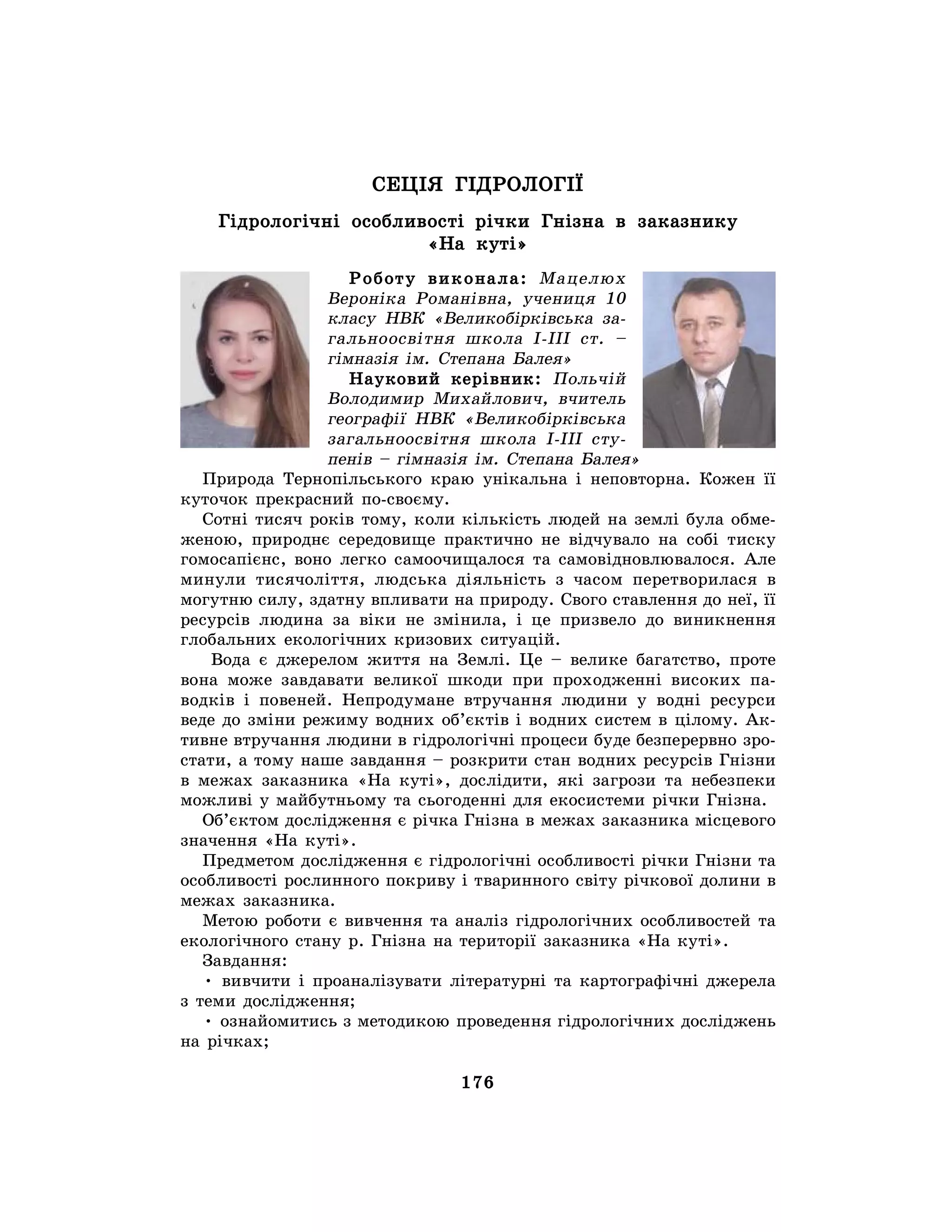 176
СЕЦІЯ ГІДРОЛОГІЇ
Гідрологічні особливості річки Гнізна в заказнику
«На куті»
Роботу виконала: Мацелюх
Вероніка Романівна, учениця 10
класу НВК «Великобірківська за-
гальноосвітня школа I-III ст. –
гімназія ім. Степана Балея»
Науковий керівник: Польчій
Володимир Михайлович, вчитель
географії НВК «Великобірківська
загальноосвітня школа І-ІІІ сту-
пенів – гімназія ім. Степана Балея»
Природа Тернопільського краю унікальна і неповторна. Кожен її
куточок прекрасний по-своєму.
Сотні тисяч років тому, коли кількість людей на землі була обме-
женою, природнє середовище практично не відчувало на собі тиску
гомосапієнс, воно легко самоочищалося та самовідновлювалося. Але
минули тисячоліття, людська діяльність з часом перетворилася в
могутню силу, здатну впливати на природу. Свого ставлення до неї, її
ресурсів людина за віки не змінила, і це призвело до виникнення
глобальних екологічних кризових ситуацій.
Вода є джерелом життя на Землі. Це – велике багатство, проте
вона може завдавати великої шкоди при проходженні високих па-
водків і повеней. Непродумане втручання людини у водні ресурси
веде до зміни режиму водних об’єктів і водних систем в цілому. Ак-
тивне втручання людини в гідрологічні процеси буде безперервно зро-
стати, а тому наше завдання – розкрити стан водних ресурсів Гнізни
в межах заказника «На куті», дослідити, які загрози та небезпеки
можливі у майбутньому та сьогоденні для екосистеми річки Гнізна.
Об’єктом дослідження є річка Гнізна в межах заказника місцевого
значення «На куті».
Предметом дослідження є гідрологічні особливості річки Гнізни та
особливості рослинного покриву і тваринного світу річкової долини в
межах заказника.
Метою роботи є вивчення та аналіз гідрологічних особливостей та
екологічного стану р. Гнізна на території заказника «На куті».
Завдання:
• вивчити і проаналізувати літературні та картографічні джерела
з теми дослідження;
• ознайомитись з методикою проведення гідрологічних досліджень
на річках;
 