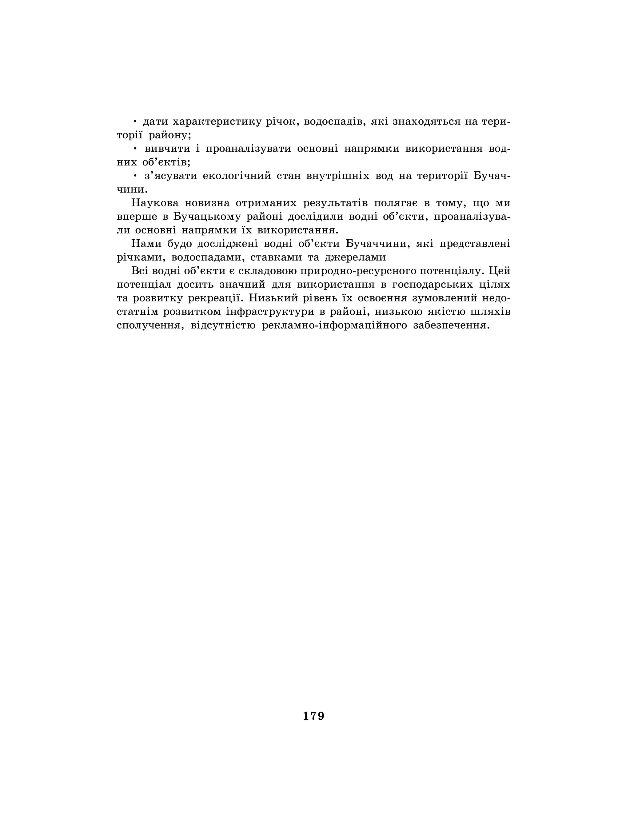 179
• дати характеристику річок, водоспадів, які знаходяться на тери-
торії району;
• вивчити і проаналізувати основні напрямки використання вод-
них об’єктів;
• з’ясувати екологічний стан внутрішніх вод на території Бучач-
чини.
Наукова новизна отриманих результатів полягає в тому, що ми
вперше в Бучацькому районі дослідили водні об’єкти, проаналізува-
ли основні напрямки їх використання.
Нами будо досліджені водні об’єкти Бучаччини, які представлені
річками, водоспадами, ставками та джерелами
Всі водні об’єкти є складовою природно-ресурсного потенціалу. Цей
потенціал досить значний для використання в господарських цілях
та розвитку рекреації. Низький рівень їх освоєння зумовлений недо-
статнім розвитком інфраструктури в районі, низькою якістю шляхів
сполучення, відсутністю рекламно-інформаційного забезпечення.
 