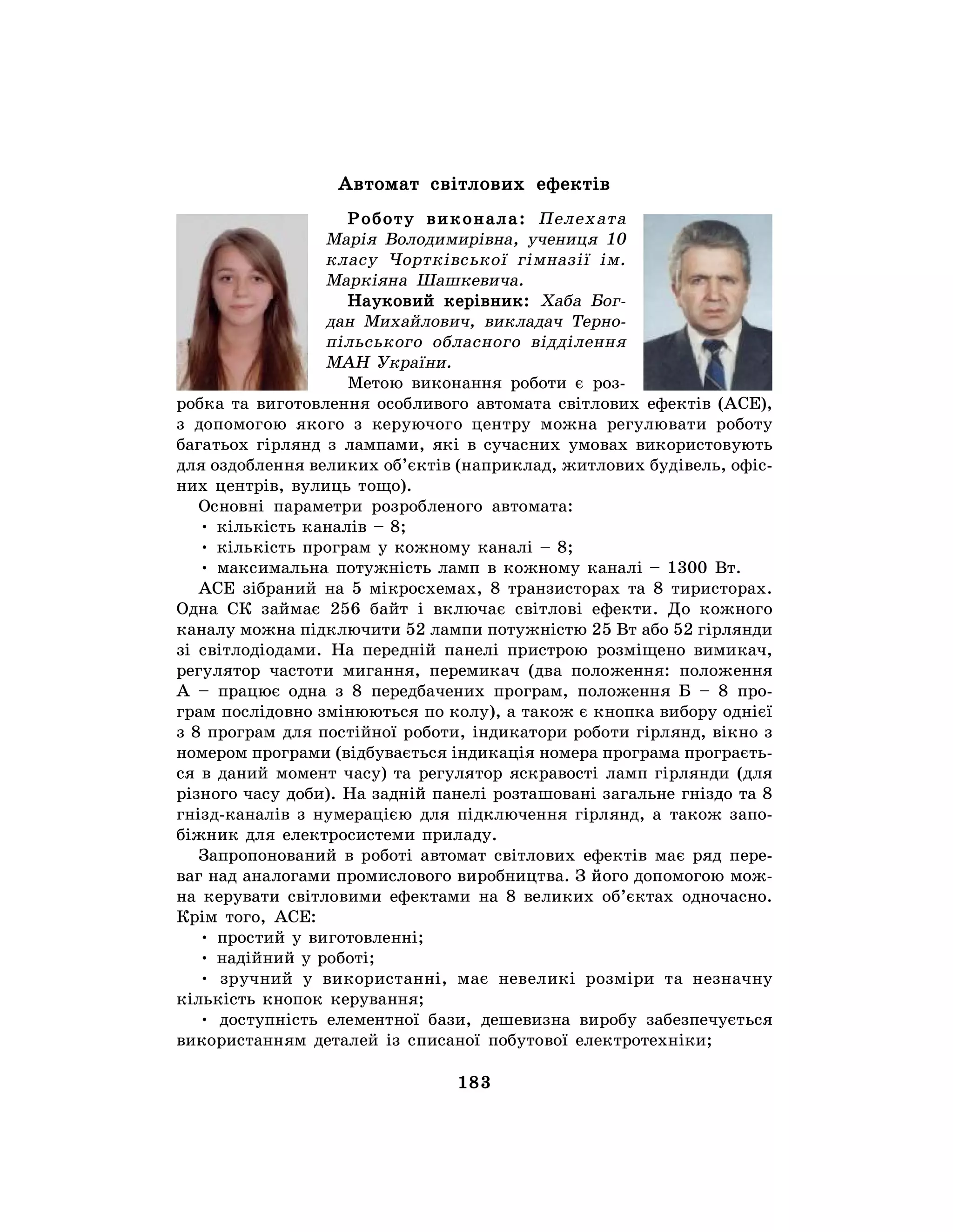 183
Автомат світлових ефектів
Роботу виконала: Пелехата
Марія Володимирівна, учениця 10
класу Чортківської гімназії ім.
Маркіяна Шашкевича.
Науковий керівник: Хаба Бог-
дан Михайлович, викладач Терно-
пільського обласного відділення
МАН України.
Метою виконання роботи є роз-
робка та виготовлення особливого автомата світлових ефектів (АСЕ),
з допомогою якого з керуючого центру можна регулювати роботу
багатьох гірлянд з лампами, які в сучасних умовах використовують
для оздоблення великих об’єктів (наприклад, житлових будівель, офіс-
них центрів, вулиць тощо).
Основні параметри розробленого автомата:
• кількість каналів – 8;
• кількість програм у кожному каналі – 8;
• максимальна потужність ламп в кожному каналі – 1300 Вт.
АСЕ зібраний на 5 мікросхемах, 8 транзисторах та 8 тиристорах.
Одна СК займає 256 байт і включає світлові ефекти. До кожного
каналу можна підключити 52 лампи потужністю 25 Вт або 52 гірлянди
зі світлодіодами. На передній панелі пристрою розміщено вимикач,
регулятор частоти мигання, перемикач (два положення: положення
А – працює одна з 8 передбачених програм, положення Б – 8 про-
грам послідовно змінюються по колу), а також є кнопка вибору однієї
з 8 програм для постійної роботи, індикатори роботи гірлянд, вікно з
номером програми (відбувається індикація номера програма програєть-
ся в даний момент часу) та регулятор яскравості ламп гірлянди (для
різного часу доби). На задній панелі розташовані загальне гніздо та 8
гнізд-каналів з нумерацією для підключення гірлянд, а також запо-
біжник для електросистеми приладу.
Запропонований в роботі автомат світлових ефектів має ряд пере-
ваг над аналогами промислового виробництва. З його допомогою мож-
на керувати світловими ефектами на 8 великих об’єктах одночасно.
Крім того, АСЕ:
• простий у виготовленні;
• надійний у роботі;
• зручний у використанні, має невеликі розміри та незначну
кількість кнопок керування;
• доступність елементної бази, дешевизна виробу забезпечується
використанням деталей із списаної побутової електротехніки;
 