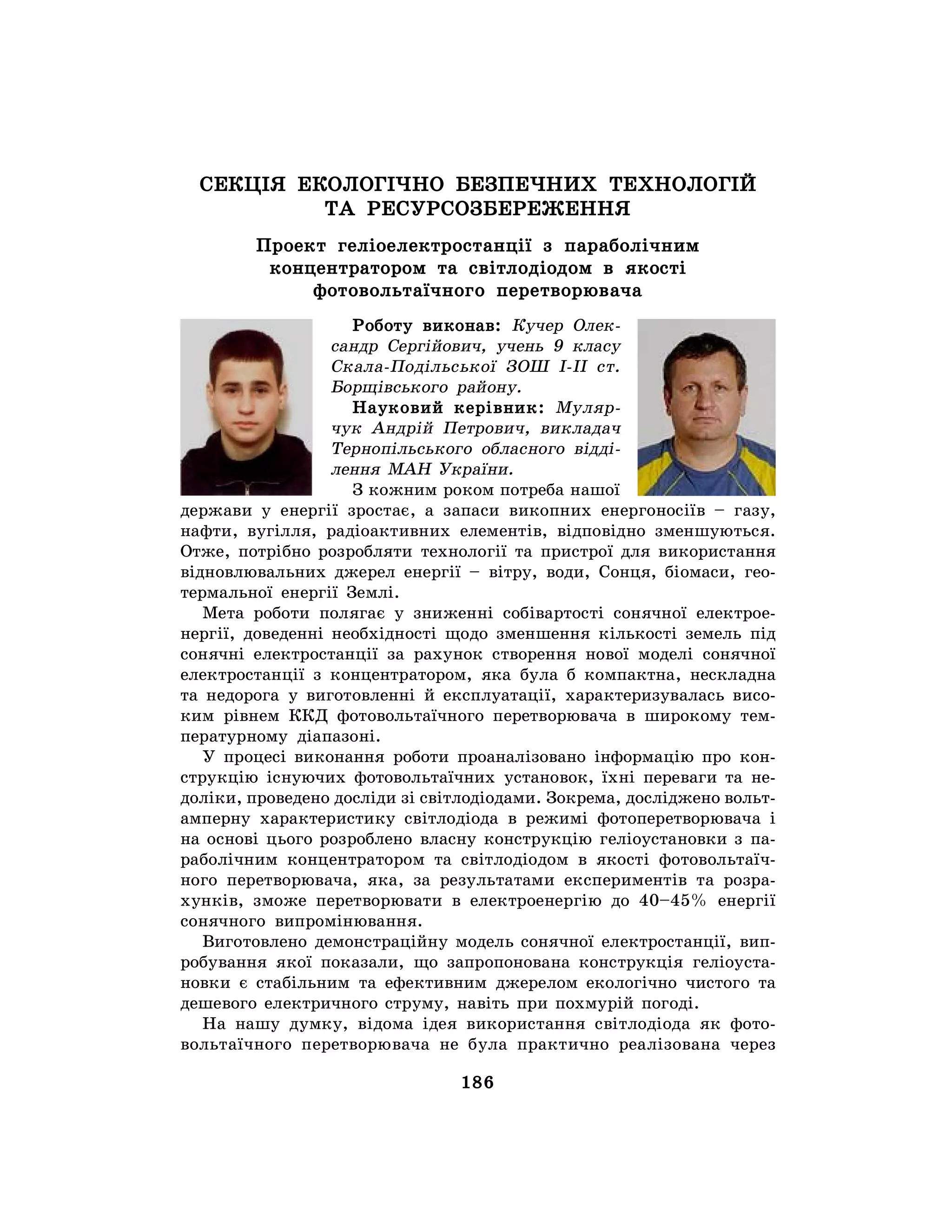 186
СЕКЦІЯ ЕКОЛОГІЧНО БЕЗПЕЧНИХ ТЕХНОЛОГІЙ
ТА РЕСУРСОЗБЕРЕЖЕННЯ
Проект геліоелектростанції з параболічним
концентратором та світлодіодом в якості
фотовольтаїчного перетворювача
Роботу виконав: Кучер Олек-
сандр Сергійович, учень 9 класу
Скала-Подільської ЗОШ І-ІІ ст.
Борщівського району.
Науковий керівник: Муляр-
чук Андрій Петрович, викладач
Тернопільського обласного відді-
лення МАН України.
З кожним роком потреба нашої
держави у енергії зростає, а запаси викопних енергоносіїв – газу,
нафти, вугілля, радіоактивних елементів, відповідно зменшуються.
Отже, потрібно розробляти технології та пристрої для використання
відновлювальних джерел енергії – вітру, води, Сонця, біомаси, гео-
термальної енергії Землі.
Мета роботи полягає у зниженні собівартості сонячної електрое-
нергії, доведенні необхідності щодо зменшення кількості земель під
сонячні електростанції за рахунок створення нової моделі сонячної
електростанції з концентратором, яка була б компактна, нескладна
та недорога у виготовленні й експлуатації, характеризувалась висо-
ким рівнем ККД фотовольтаїчного перетворювача в широкому тем-
пературному діапазоні.
У процесі виконання роботи проаналізовано інформацію про кон-
струкцію існуючих фотовольтаїчних установок, їхні переваги та не-
доліки, проведено досліди зі світлодіодами. Зокрема, досліджено вольт-
амперну характеристику світлодіода в режимі фотоперетворювача і
на основі цього розроблено власну конструкцію геліоустановки з па-
раболічним концентратором та світлодіодом в якості фотовольтаїч-
ного перетворювача, яка, за результатами експериментів та розра-
хунків, зможе перетворювати в електроенергію до 40–45% енергії
сонячного випромінювання.
Виготовлено демонстраційну модель сонячної електростанції, вип-
робування якої показали, що запропонована конструкція геліоуста-
новки є стабільним та ефективним джерелом екологічно чистого та
дешевого електричного струму, навіть при похмурій погоді.
На нашу думку, відома ідея використання світлодіода як фото-
вольтаїчного перетворювача не була практично реалізована через
 