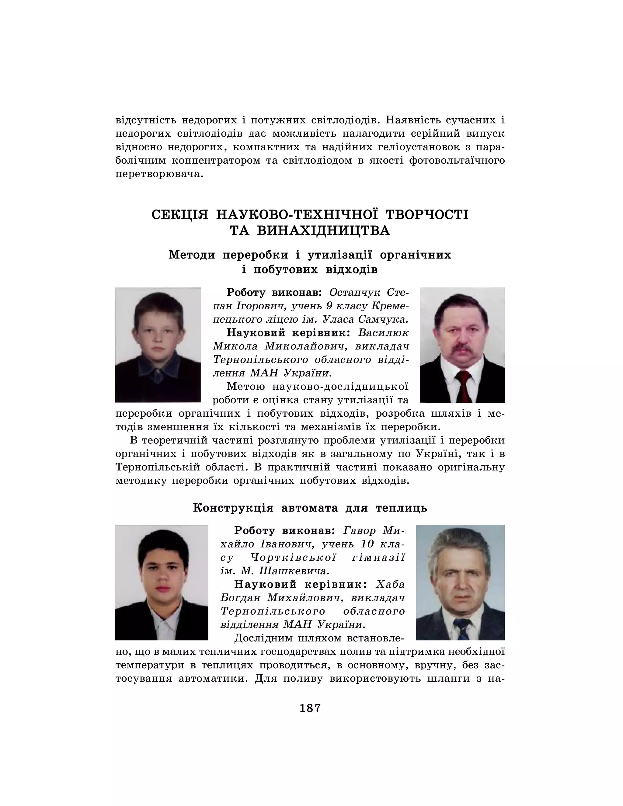 187
відсутність недорогих і потужних світлодіодів. Наявність сучасних і
недорогих світлодіодів дає можливість налагодити серійний випуск
відносно недорогих, компактних та надійних геліоустановок з пара-
болічним концентратором та світлодіодом в якості фотовольтаїчного
перетворювача.
СЕКЦІЯ НАУКОВО-ТЕХНІЧНОЇ ТВОРЧОСТІ
ТА ВИНАХІДНИЦТВА
Методи переробки і утилізації органічних
і побутових відходів
Роботу виконав: Остапчук Сте-
пан Ігорович, учень 9 класу Креме-
нецького ліцею ім. Уласа Самчука.
Науковий керівник: Василюк
Микола Миколайович, викладач
Тернопільського обласного відді-
лення МАН України.
Метою науково-дослідницької
роботи є оцінка стану утилізації та
переробки органічних і побутових відходів, розробка шляхів і ме-
тодів зменшення їх кількості та механізмів їх переробки.
В теоретичній частині розглянуто проблеми утилізації і переробки
органічних і побутових відходів як в загальному по Україні, так і в
Тернопільській області. В практичній частині показано оригінальну
методику переробки органічних побутових відходів.
Конструкція автомата для теплиць
Роботу виконав: Гавор Ми-
хайло Іванович, учень 10 кла-
су Чортківської гімназії
ім. М. Шашкевича.
Науковий керівник: Хаба
Богдан Михайлович, викладач
Тернопільського обласного
відділення МАН України.
Дослідним шляхом встановле-
но, що в малих тепличних господарствах полив та підтримка необхідної
температури в теплицях проводиться, в основному, вручну, без зас-
тосування автоматики. Для поливу використовують шланги з на-
 