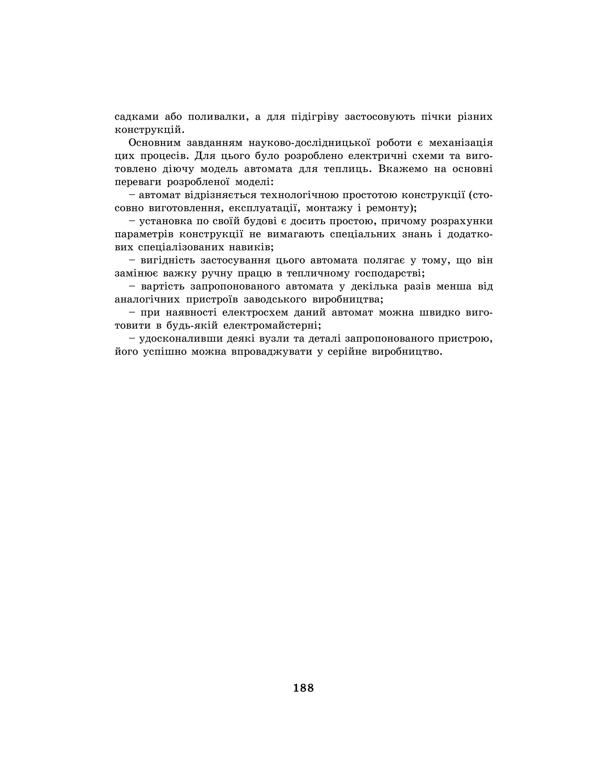 188
садками або поливалки, а для підігріву застосовують пічки різних
конструкцій.
Основним завданням науково-дослідницької роботи є механізація
цих процесів. Для цього було розроблено електричні схеми та виго-
товлено діючу модель автомата для теплиць. Вкажемо на основні
переваги розробленої моделі:
– автомат відрізняється технологічною простотою конструкції (сто-
совно виготовлення, експлуатації, монтажу і ремонту);
– установка по своїй будові є досить простою, причому розрахунки
параметрів конструкції не вимагають спеціальних знань і додатко-
вих спеціалізованих навиків;
– вигідність застосування цього автомата полягає у тому, що він
замінює важку ручну працю в тепличному господарстві;
– вартість запропонованого автомата у декілька разів менша від
аналогічних пристроїв заводського виробництва;
– при наявності електросхем даний автомат можна швидко виго-
товити в будь-якій електромайстерні;
– удосконаливши деякі вузли та деталі запропонованого пристрою,
його успішно можна впроваджувати у серійне виробництво.
 