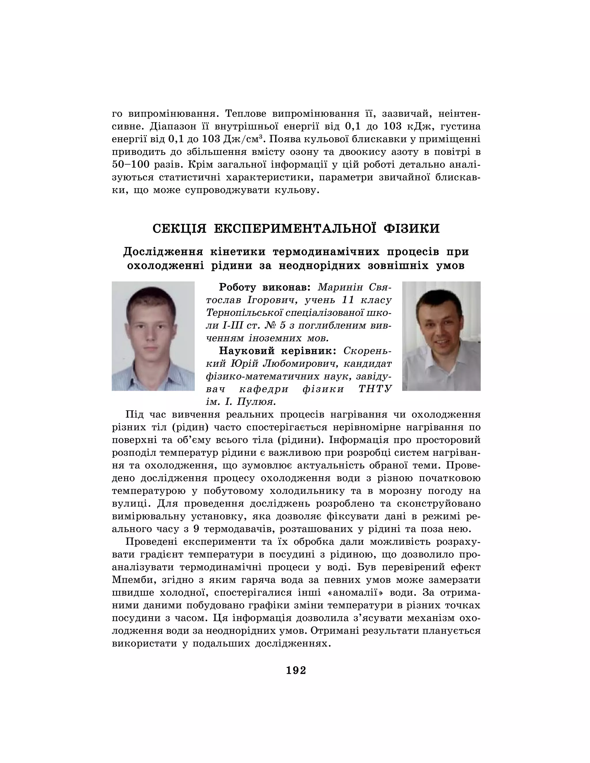 192
го випромінювання. Теплове випромінювання її, зазвичай, неінтен-
сивне. Діапазон її внутрішньої енергії від 0,1 до 103 кДж, густина
енергії від 0,1 до 103 Дж/см3
. Поява кульової блискавки у приміщенні
приводить до збільшення вмісту озону та двоокису азоту в повітрі в
50–100 разів. Крім загальної інформації у цій роботі детально аналі-
зуються статистичні характеристики, параметри звичайної блискав-
ки, що може супроводжувати кульову.
СЕКЦІЯ ЕКСПЕРИМЕНТАЛЬНОЇ ФІЗИКИ
Дослідження кінетики термодинамічних процесів при
охолодженні рідини за неоднорідних зовнішніх умов
Роботу виконав: Маринін Свя-
тослав Ігорович, учень 11 класу
Тернопільської спеціалізованої шко-
ли I-III ст. № 5 з поглибленим вив-
ченням іноземних мов.
Науковий керівник: Скорень-
кий Юрій Любомирович, кандидат
фізико-математичних наук, завіду-
вач кафедри фізики ТНТУ
ім. І. Пулюя.
Під час вивчення реальних процесів нагрівання чи охолодження
різних тіл (рідин) часто спостерігається нерівномірне нагрівання по
поверхні та об’єму всього тіла (рідини). Інформація про просторовий
розподіл температур рідини є важливою при розробці систем нагріван-
ня та охолодження, що зумовлює актуальність обраної теми. Прове-
дено дослідження процесу охолодження води з різною початковою
температурою у побутовому холодильнику та в морозну погоду на
вулиці. Для проведення досліджень розроблено та сконструйовано
вимірювальну установку, яка дозволяє фіксувати дані в режимі ре-
ального часу з 9 термодавачів, розташованих у рідині та поза нею.
Проведені експерименти та їх обробка дали можливість розраху-
вати градієнт температури в посудині з рідиною, що дозволило про-
аналізувати термодинамічні процеси у воді. Був перевірений ефект
Мпемби, згідно з яким гаряча вода за певних умов може замерзати
швидше холодної, спостерігалися інші «аномалії» води. За отрима-
ними даними побудовано графіки зміни температури в різних точках
посудини з часом. Ця інформація дозволила з’ясувати механізм охо-
лодження води за неоднорідних умов. Отримані результати планується
використати у подальших дослідженнях.
 