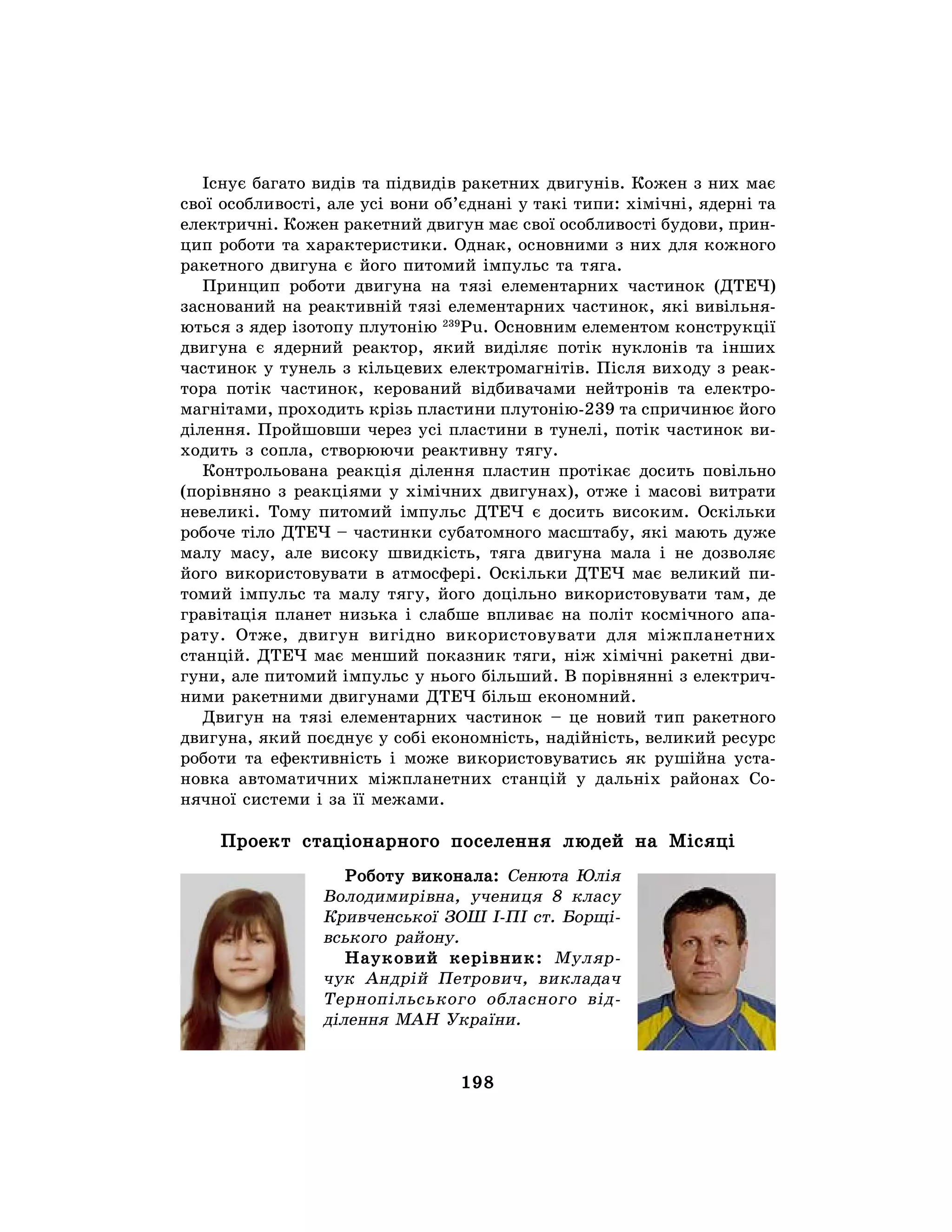 198
Існує багато видів та підвидів ракетних двигунів. Кожен з них має
свої особливості, але усі вони об’єднані у такі типи: хімічні, ядерні та
електричні. Кожен ракетний двигун має свої особливості будови, прин-
цип роботи та характеристики. Однак, основними з них для кожного
ракетного двигуна є його питомий імпульс та тяга.
Принцип роботи двигуна на тязі елементарних частинок (ДТЕЧ)
заснований на реактивній тязі елементарних частинок, які вивільня-
ються з ядер ізотопу плутонію 239
Pu. Основним елементом конструкції
двигуна є ядерний реактор, який виділяє потік нуклонів та інших
частинок у тунель з кільцевих електромагнітів. Після виходу з реак-
тора потік частинок, керований відбивачами нейтронів та електро-
магнітами, проходить крізь пластини плутонію-239 та спричинює його
ділення. Пройшовши через усі пластини в тунелі, потік частинок ви-
ходить з сопла, створюючи реактивну тягу.
Контрольована реакція ділення пластин протікає досить повільно
(порівняно з реакціями у хімічних двигунах), отже і масові витрати
невеликі. Тому питомий імпульс ДТЕЧ є досить високим. Оскільки
робоче тіло ДТЕЧ – частинки субатомного масштабу, які мають дуже
малу масу, але високу швидкість, тяга двигуна мала і не дозволяє
його використовувати в атмосфері. Оскільки ДТЕЧ має великий пи-
томий імпульс та малу тягу, його доцільно використовувати там, де
гравітація планет низька і слабше впливає на політ космічного апа-
рату. Отже, двигун вигідно використовувати для міжпланетних
станцій. ДТЕЧ має менший показник тяги, ніж хімічні ракетні дви-
гуни, але питомий імпульс у нього більший. В порівнянні з електрич-
ними ракетними двигунами ДТЕЧ більш економний.
Двигун на тязі елементарних частинок – це новий тип ракетного
двигуна, який поєднує у собі економність, надійність, великий ресурс
роботи та ефективність і може використовуватись як рушійна уста-
новка автоматичних міжпланетних станцій у дальніх районах Со-
нячної системи і за її межами.
Проект стаціонарного поселення людей на Місяці
Роботу виконала: Сенюта Юлія
Володимирівна, учениця 8 класу
Кривченської ЗОШ І-ПІ ст. Борщі-
вського району.
Науковий керівник: Муляр-
чук Андрій Петрович, викладач
Тернопільського обласного від-
ділення МАН України.
 