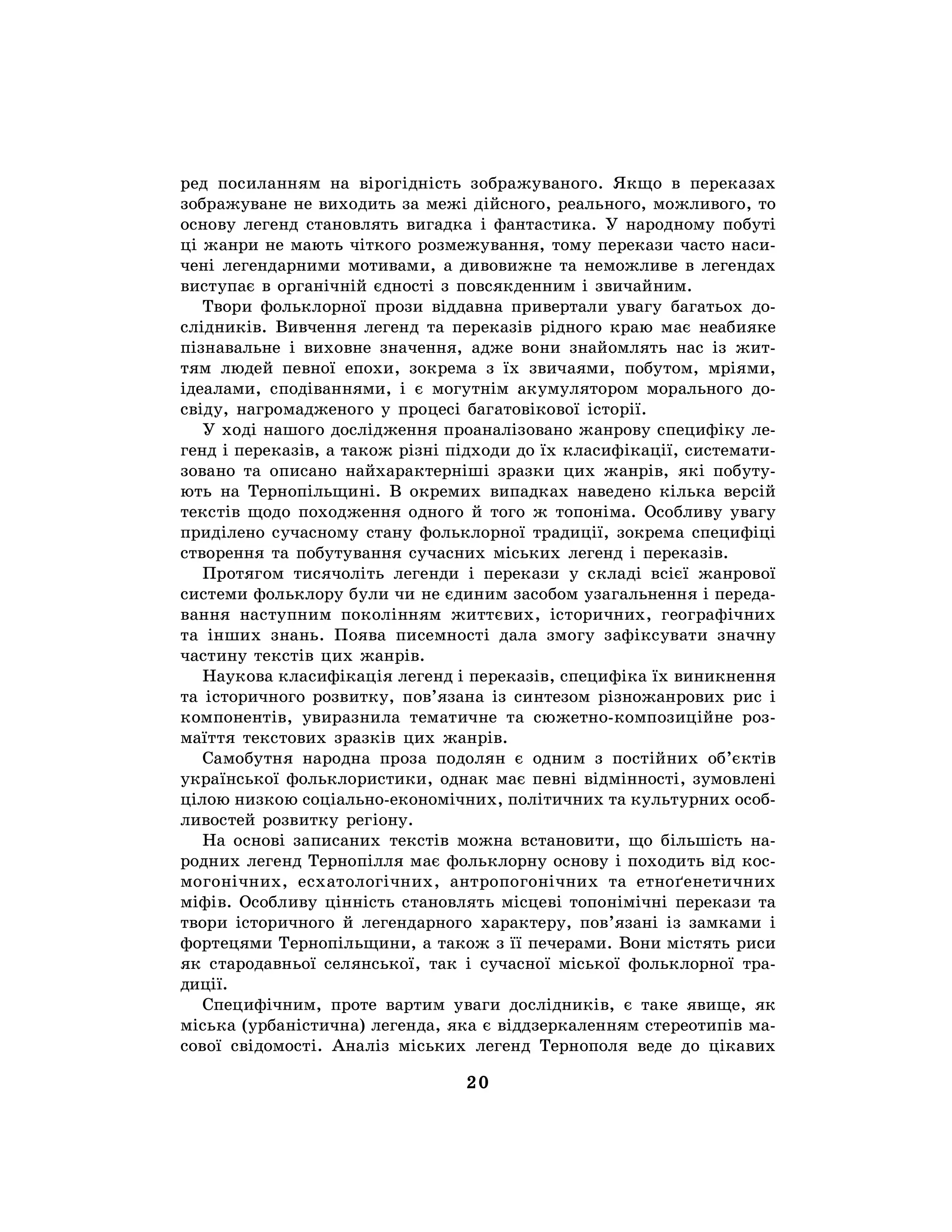 20
ред посиланням на вірогідність зображуваного. Якщо в переказах
зображуване не виходить за межі дійсного, реального, можливого, то
основу легенд становлять вигадка і фантастика. У народному побуті
ці жанри не мають чіткого розмежування, тому перекази часто наси-
чені легендарними мотивами, а дивовижне та неможливе в легендах
виступає в органічній єдності з повсякденним і звичайним.
Твори фольклорної прози віддавна привертали увагу багатьох до-
слідників. Вивчення легенд та переказів рідного краю має неабияке
пізнавальне і виховне значення, адже вони знайомлять нас із жит-
тям людей певної епохи, зокрема з їх звичаями, побутом, мріями,
ідеалами, сподіваннями, і є могутнім акумулятором морального до-
свіду, нагромадженого у процесі багатовікової історії.
У ході нашого дослідження проаналізовано жанрову специфіку ле-
генд і переказів, а також різні підходи до їх класифікації, системати-
зовано та описано найхарактерніші зразки цих жанрів, які побуту-
ють на Тернопільщині. В окремих випадках наведено кілька версій
текстів щодо походження одного й того ж топоніма. Особливу увагу
приділено сучасному стану фольклорної традиції, зокрема специфіці
створення та побутування сучасних міських легенд і переказів.
Протягом тисячоліть легенди і перекази у складі всієї жанрової
системи фольклору були чи не єдиним засобом узагальнення і переда-
вання наступним поколінням життєвих, історичних, географічних
та інших знань. Поява писемності дала змогу зафіксувати значну
частину текстів цих жанрів.
Наукова класифікація легенд і переказів, специфіка їх виникнення
та історичного розвитку, пов’язана із синтезом різножанрових рис і
компонентів, увиразнила тематичне та сюжетно-композиційне роз-
маїття текстових зразків цих жанрів.
Самобутня народна проза подолян є одним з постійних об’єктів
української фольклористики, однак має певні відмінності, зумовлені
цілою низкою соціально-економічних, політичних та культурних особ-
ливостей розвитку регіону.
На основі записаних текстів можна встановити, що більшість на-
родних легенд Тернопілля має фольклорну основу і походить від кос-
могонічних, есхатологічних, антропогонічних та етноґенетичних
міфів. Особливу цінність становлять місцеві топонімічні перекази та
твори історичного й легендарного характеру, пов’язані із замками і
фортецями Тернопільщини, а також з її печерами. Вони містять риси
як стародавньої селянської, так і сучасної міської фольклорної тра-
диції.
Специфічним, проте вартим уваги дослідників, є таке явище, як
міська (урбаністична) легенда, яка є віддзеркаленням стереотипів ма-
сової свідомості. Аналіз міських легенд Тернополя веде до цікавих
 