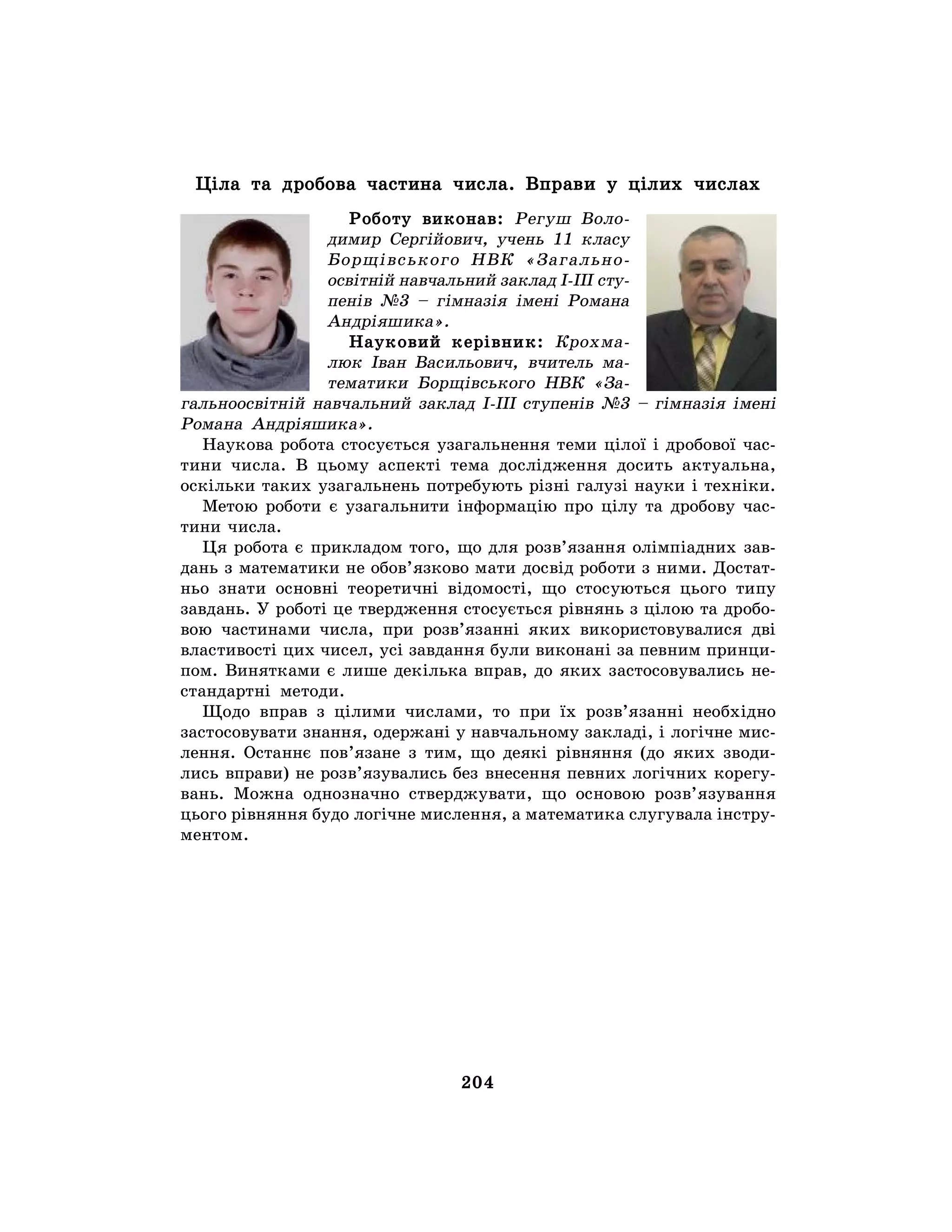 204
Ціла та дробова частина числа. Вправи у цілих числах
Роботу виконав: Регуш Воло-
димир Сергійович, учень 11 класу
Борщівського НВК «Загально-
освітній навчальний заклад І-ІІІ сту-
пенів №3 – гімназія імені Романа
Андріяшика».
Науковий керівник: Крохма-
люк Іван Васильович, вчитель ма-
тематики Борщівського НВК «За-
гальноосвітній навчальний заклад І-ІІІ ступенів №3 – гімназія імені
Романа Андріяшика».
Наукова робота стосується узагальнення теми цілої і дробової час-
тини числа. В цьому аспекті тема дослідження досить актуальна,
оскільки таких узагальнень потребують різні галузі науки і техніки.
Метою роботи є узагальнити інформацію про цілу та дробову час-
тини числа.
Ця робота є прикладом того, що для розв’язання олімпіадних зав-
дань з математики не обов’язково мати досвід роботи з ними. Достат-
ньо знати основні теоретичні відомості, що стосуються цього типу
завдань. У роботі це твердження стосується рівнянь з цілою та дробо-
вою частинами числа, при розв’язанні яких використовувалися дві
властивості цих чисел, усі завдання були виконані за певним принци-
пом. Винятками є лише декілька вправ, до яких застосовувались не-
стандартні методи.
Щодо вправ з цілими числами, то при їх розв’язанні необхідно
застосовувати знання, одержані у навчальному закладі, і логічне мис-
лення. Останнє пов’язане з тим, що деякі рівняння (до яких зводи-
лись вправи) не розв’язувались без внесення певних логічних корегу-
вань. Можна однозначно стверджувати, що основою розв’язування
цього рівняння будо логічне мислення, а математика слугувала інстру-
ментом.
 