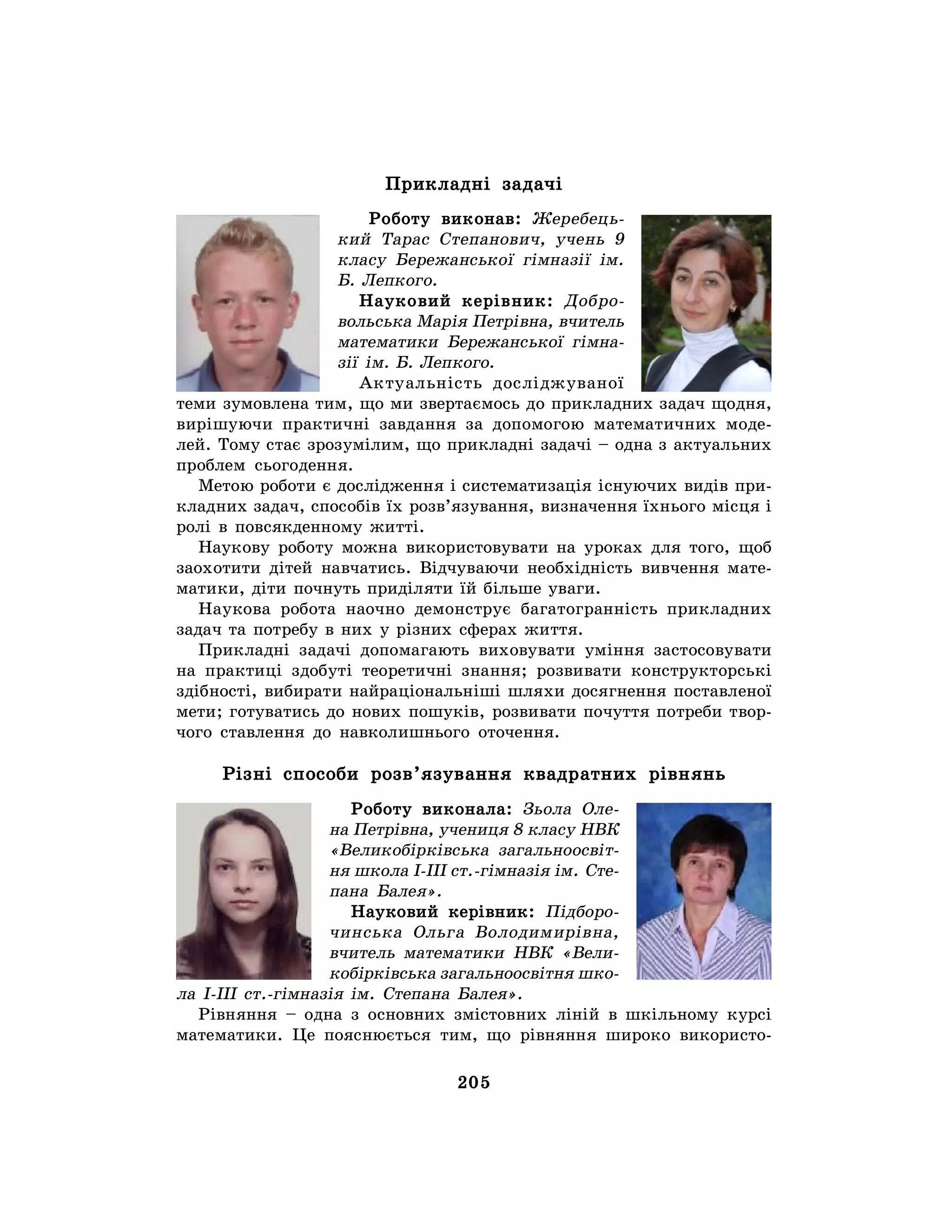 205
Прикладні задачі
Роботу виконав: Жеребець-
кий Тарас Степанович, учень 9
класу Бережанської гімназії ім.
Б. Лепкого.
Науковий керівник: Добро-
вольська Марія Петрівна, вчитель
математики Бережанської гімна-
зії ім. Б. Лепкого.
Актуальність досліджуваної
теми зумовлена тим, що ми звертаємось до прикладних задач щодня,
вирішуючи практичні завдання за допомогою математичних моде-
лей. Тому стає зрозумілим, що прикладні задачі – одна з актуальних
проблем сьогодення.
Метою роботи є дослідження і систематизація існуючих видів при-
кладних задач, способів їх розв’язування, визначення їхнього місця і
ролі в повсякденному житті.
Наукову роботу можна використовувати на уроках для того, щоб
заохотити дітей навчатись. Відчуваючи необхідність вивчення мате-
матики, діти почнуть приділяти їй більше уваги.
Наукова робота наочно демонструє багатогранність прикладних
задач та потребу в них у різних сферах життя.
Прикладні задачі допомагають виховувати уміння застосовувати
на практиці здобуті теоретичні знання; розвивати конструкторські
здібності, вибирати найраціональніші шляхи досягнення поставленої
мети; готуватись до нових пошуків, розвивати почуття потреби твор-
чого ставлення до навколишнього оточення.
Різні способи розв’язування квадратних рівнянь
Роботу виконала: Зьола Оле-
на Петрівна, учениця 8 класу НВК
«Великобірківська загальноосвіт-
ня школа І-ІІІ ст.-гімназія ім. Сте-
пана Балея».
Науковий керівник: Підборо-
чинська Ольга Володимирівна,
вчитель математики НВК «Вели-
кобірківська загальноосвітня шко-
ла І-ІІІ ст.-гімназія ім. Степана Балея».
Рівняння – одна з основних змістовних ліній в шкільному курсі
математики. Це пояснюється тим, що рівняння широко використо-
 