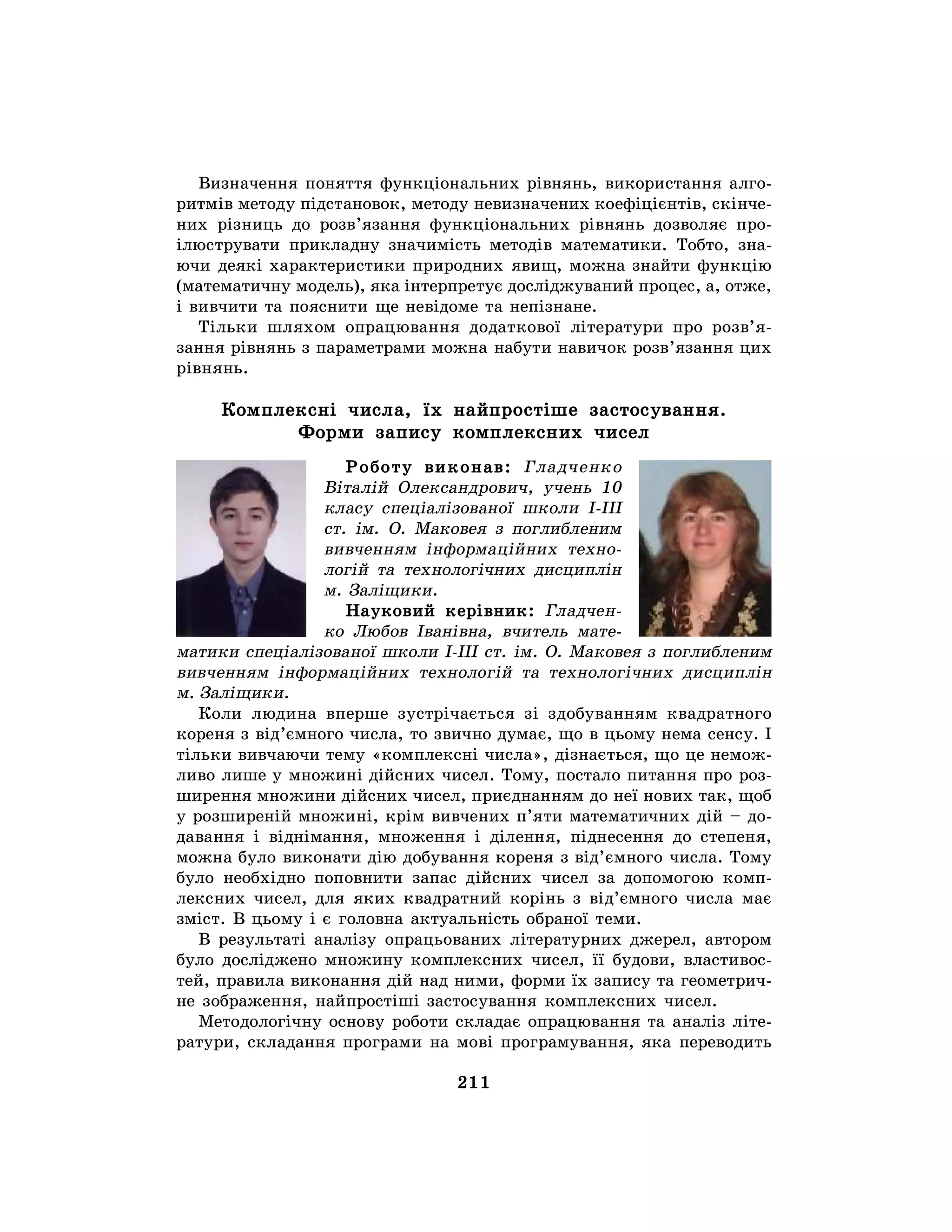 211
Визначення поняття функціональних рівнянь, використання алго-
ритмів методу підстановок, методу невизначених коефіцієнтів, скінче-
них різниць до розв’язання функціональних рівнянь дозволяє про-
ілюструвати прикладну значимість методів математики. Тобто, зна-
ючи деякі характеристики природних явищ, можна знайти функцію
(математичну модель), яка інтерпретує досліджуваний процес, а, отже,
і вивчити та пояснити ще невідоме та непізнане.
Тільки шляхом опрацювання додаткової літератури про розв’я-
зання рівнянь з параметрами можна набути навичок розв’язання цих
рівнянь.
Комплексні числа, їх найпростіше застосування.
Форми запису комплексних чисел
Роботу виконав: Гладченко
Віталій Олександрович, учень 10
класу спеціалізованої школи І-ІІІ
ст. ім. О. Маковея з поглибленим
вивченням інформаційних техно-
логій та технологічних дисциплін
м. Заліщики.
Науковий керівник: Гладчен-
ко Любов Іванівна, вчитель мате-
матики спеціалізованої школи І-ІІІ ст. ім. О. Маковея з поглибленим
вивченням інформаційних технологій та технологічних дисциплін
м. Заліщики.
Коли людина вперше зустрічається зі здобуванням квадратного
кореня з від’ємного числа, то звично думає, що в цьому нема сенсу. І
тільки вивчаючи тему «комплексні числа», дізнається, що це немож-
ливо лише у множині дійсних чисел. Тому, постало питання про роз-
ширення множини дійсних чисел, приєднанням до неї нових так, щоб
у розширеній множині, крім вивчених п’яти математичних дій – до-
давання і віднімання, множення і ділення, піднесення до степеня,
можна було виконати дію добування кореня з від’ємного числа. Тому
було необхідно поповнити запас дійсних чисел за допомогою комп-
лексних чисел, для яких квадратний корінь з від’ємного числа має
зміст. В цьому і є головна актуальність обраної теми.
В результаті аналізу опрацьованих літературних джерел, автором
було досліджено множину комплексних чисел, її будови, властивос-
тей, правила виконання дій над ними, форми їх запису та геометрич-
не зображення, найпростіші застосування комплексних чисел.
Методологічну основу роботи складає опрацювання та аналіз літе-
ратури, складання програми на мові програмування, яка переводить
 