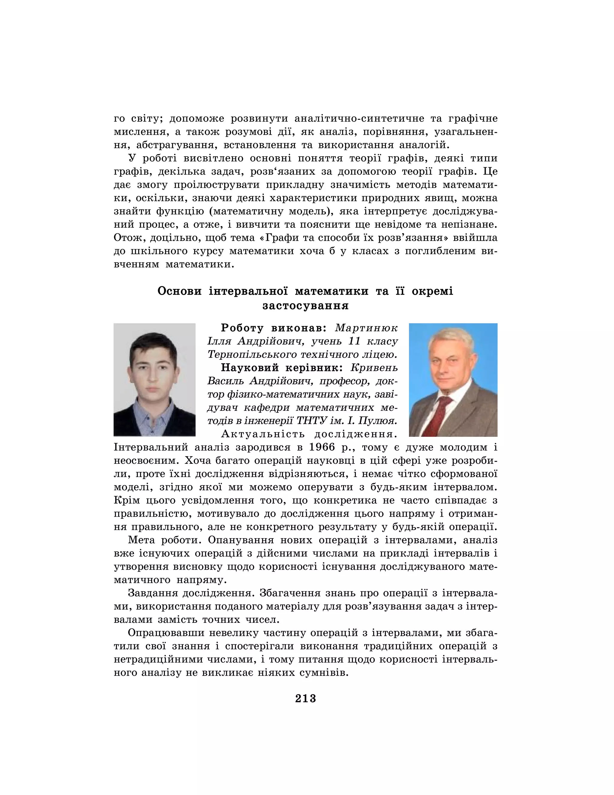 213
го світу; допоможе розвинути аналітично-синтетичне та графічне
мислення, а також розумові дії, як аналіз, порівняння, узагальнен-
ня, абстрагування, встановлення та використання аналогій.
У роботі висвітлено основні поняття теорії графів, деякі типи
графів, декілька задач, розв‘язаних за допомогою теорії графів. Це
дає змогу проілюструвати прикладну значимість методів математи-
ки, оскільки, знаючи деякі характеристики природних явищ, можна
знайти функцію (математичну модель), яка інтерпретує досліджува-
ний процес, а отже, і вивчити та пояснити ще невідоме та непізнане.
Отож, доцільно, щоб тема «Графи та способи їх розв’язання» ввійшла
до шкільного курсу математики хоча б у класах з поглибленим ви-
вченням математики.
Основи інтервальної математики та її окремі
застосування
Роботу виконав: Мартинюк
Ілля Андрійович, учень 11 класу
Тернопільського технічного ліцею.
Науковий керівник: Кривень
Василь Андрійович, професор, док-
тор фізико-математичних наук, заві-
дувач кафедри математичних ме-
тодів в інженерії ТНТУ ім. І. Пулюя.
Актуальність дослідження.
Інтервальний аналіз зародився в 1966 р., тому є дуже молодим і
неосвоєним. Хоча багато операцій науковці в цій сфері уже розроби-
ли, проте їхні дослідження відрізняються, і немає чітко сформованої
моделі, згідно якої ми можемо оперувати з будь-яким інтервалом.
Крім цього усвідомлення того, що конкретика не часто співпадає з
правильністю, мотивувало до дослідження цього напряму і отриман-
ня правильного, але не конкретного результату у будь-якій операції.
Мета роботи. Опанування нових операцій з інтервалами, аналіз
вже існуючих операцій з дійсними числами на прикладі інтервалів і
утворення висновку щодо корисності існування досліджуваного мате-
матичного напряму.
Завдання дослідження. Збагачення знань про операції з інтервала-
ми, використання поданого матеріалу для розв’язування задач з інтер-
валами замість точних чисел.
Опрацювавши невелику частину операцій з інтервалами, ми збага-
тили свої знання і спостерігали виконання традиційних операцій з
нетрадиційними числами, і тому питання щодо корисності інтерваль-
ного аналізу не викликає ніяких сумнівів.
 