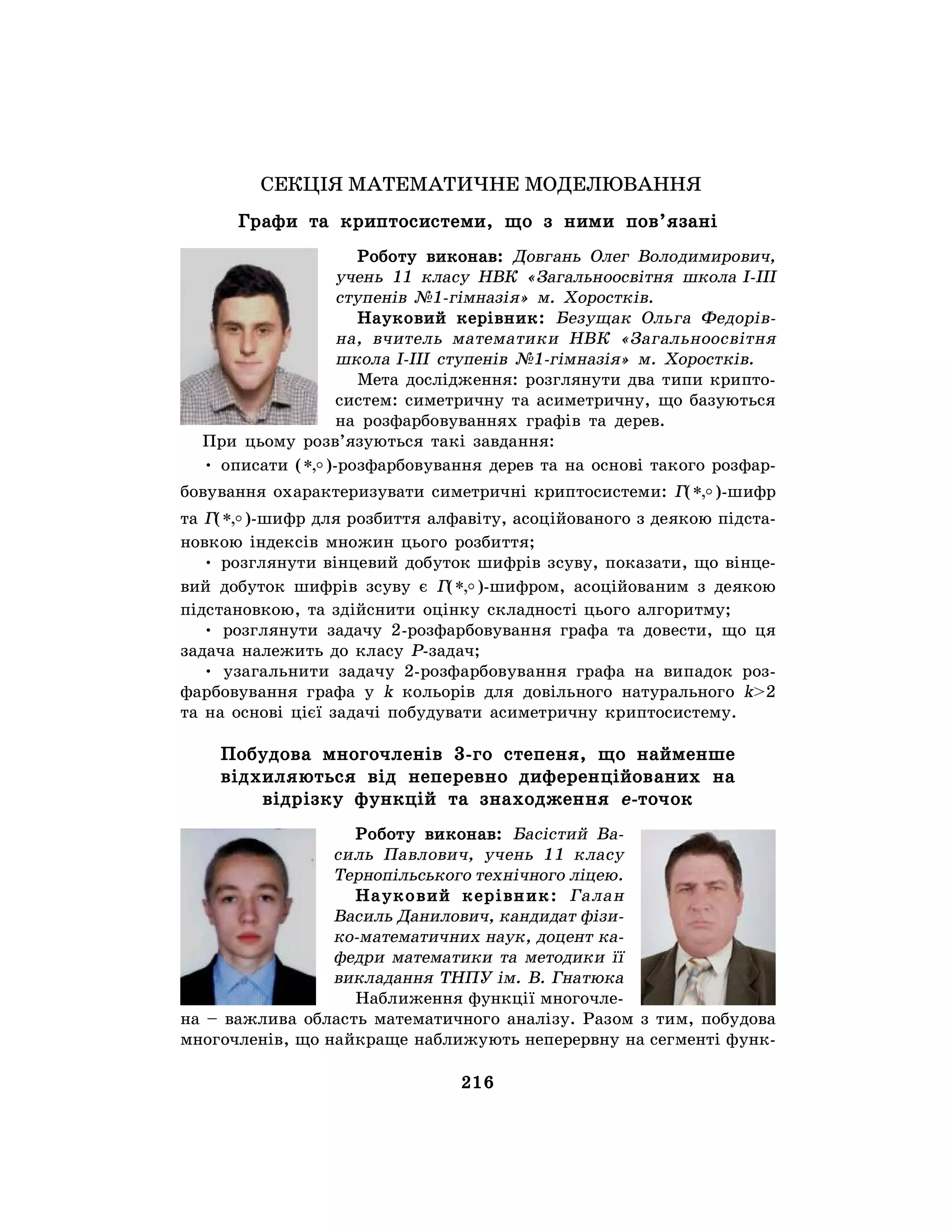 216
СЕКЦІЯ МАТЕМАТИЧНЕ МОДЕЛЮВАННЯ
Графи та криптосистеми, що з ними пов’язані
Роботу виконав: Довгань Олег Володимирович,
учень 11 класу НВК «Загальноосвітня школа І-ІІІ
ступенів №1-гімназія» м. Хоростків.
Науковий керівник: Безущак Ольга Федорів-
на, вчитель математики НВК «Загальноосвітня
школа І-ІІІ ступенів №1-гімназія» м. Хоростків.
Мета дослідження: розглянути два типи крипто-
систем: симетричну та асиметричну, що базуються
на розфарбовуваннях графів та дерев.
При цьому розв’язуються такі завдання:
• описати ( o,* )-розфарбовування дерев та на основі такого розфар-
бовування охарактеризувати симетричні криптосистеми: Г( o,* )-шифр
та Г( o,* )-шифр для розбиття алфавіту, асоційованого з деякою підста-
новкою індексів множин цього розбиття;
• розглянути вінцевий добуток шифрів зсуву, показати, що вінце-
вий добуток шифрів зсуву є Г( o,* )-шифром, асоційованим з деякою
підстановкою, та здійснити оцінку складності цього алгоритму;
• розглянути задачу 2-розфарбовування графа та довести, що ця
задача належить до класу Р-задач;
• узагальнити задачу 2-розфарбовування графа на випадок роз-
фарбовування графа у k кольорів для довільного натурального k>2
та на основі цієї задачі побудувати асиметричну криптосистему.
Побудова многочленів 3-го степеня, що найменше
відхиляються від неперевно диференційованих на
відрізку функцій та знаходження e-точок
Роботу виконав: Басістий Ва-
силь Павлович, учень 11 класу
Тернопільського технічного ліцею.
Науковий керівник: Галан
Василь Данилович, кандидат фізи-
ко-математичних наук, доцент ка-
федри математики та методики її
викладання ТНПУ ім. В. Гнатюка
Наближення функції многочле-
на – важлива область математичного аналізу. Разом з тим, побудова
многочленів, що найкраще наближують неперервну на сегменті функ-
 