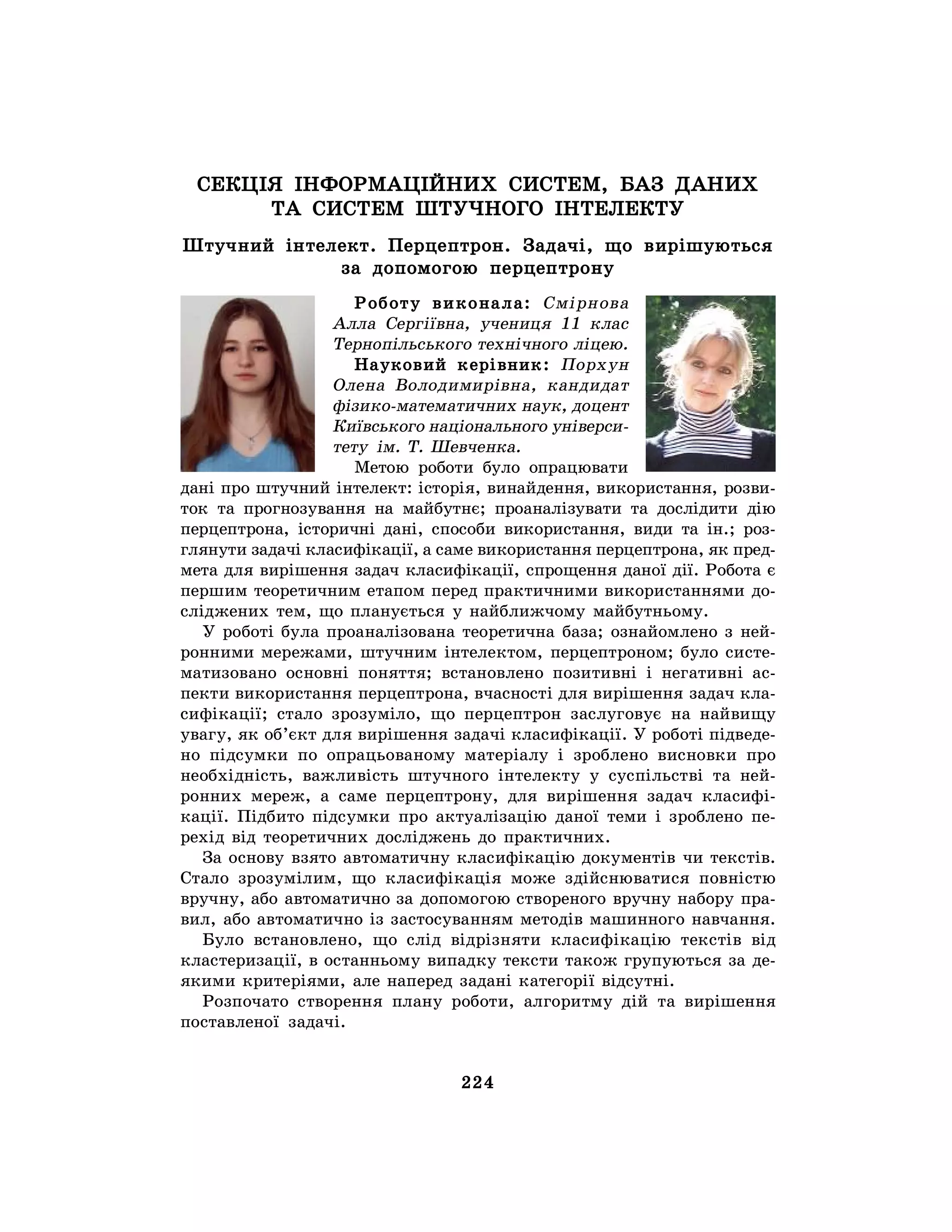 224
СЕКЦІЯ ІНФОРМАЦІЙНИХ СИСТЕМ, БАЗ ДАНИХ
ТА СИСТЕМ ШТУЧНОГО ІНТЕЛЕКТУ
Штучний інтелект. Перцептрон. Задачі, що вирішуються
за допомогою перцептрону
Роботу виконала: Смірнова
Алла Сергіївна, учениця 11 клас
Тернопільського технічного ліцею.
Науковий керівник: Порхун
Олена Володимирівна, кандидат
фізико-математичних наук, доцент
Київського національного універси-
тету ім. Т. Шевченка.
Метою роботи було опрацювати
дані про штучний інтелект: історія, винайдення, використання, розви-
ток та прогнозування на майбутнє; проаналізувати та дослідити дію
перцептрона, історичні дані, способи використання, види та ін.; роз-
глянути задачі класифікації, а саме використання перцептрона, як пред-
мета для вирішення задач класифікації, спрощення даної дії. Робота є
першим теоретичним етапом перед практичними використаннями до-
сліджених тем, що планується у найближчому майбутньому.
У роботі була проаналізована теоретична база; ознайомлено з ней-
ронними мережами, штучним інтелектом, перцептроном; було систе-
матизовано основні поняття; встановлено позитивні і негативні ас-
пекти використання перцептрона, вчасності для вирішення задач кла-
сифікації; стало зрозуміло, що перцептрон заслуговує на найвищу
увагу, як об’єкт для вирішення задачі класифікації. У роботі підведе-
но підсумки по опрацьованому матеріалу і зроблено висновки про
необхідність, важливість штучного інтелекту у суспільстві та ней-
ронних мереж, а саме перцептрону, для вирішення задач класифі-
кації. Підбито підсумки про актуалізацію даної теми і зроблено пе-
рехід від теоретичних досліджень до практичних.
За основу взято автоматичну класифікацію документів чи текстів.
Стало зрозумілим, що класифікація може здійснюватися повністю
вручну, або автоматично за допомогою створеного вручну набору пра-
вил, або автоматично із застосуванням методів машинного навчання.
Було встановлено, що слід відрізняти класифікацію текстів від
кластеризації, в останньому випадку тексти також групуються за де-
якими критеріями, але наперед задані категорії відсутні.
Розпочато створення плану роботи, алгоритму дій та вирішення
поставленої задачі.
 