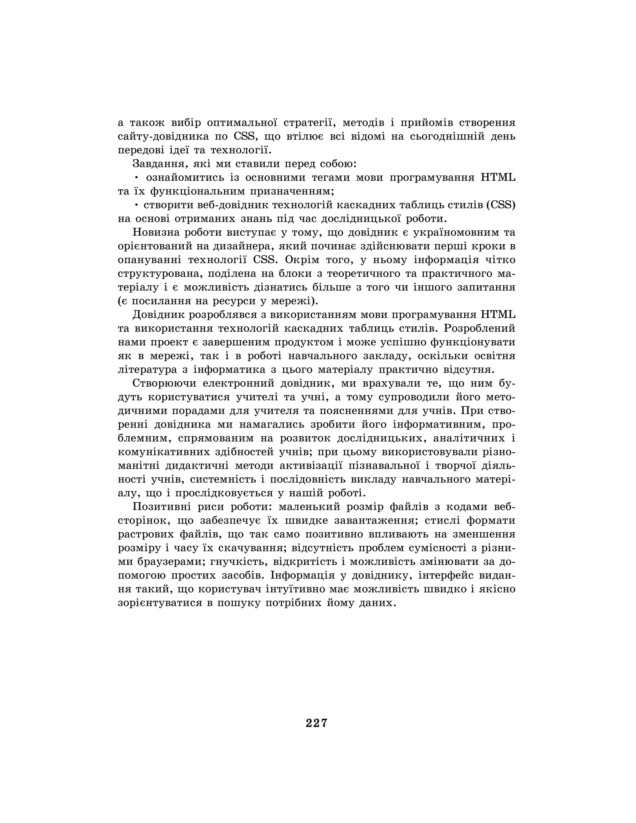 227
а також вибір оптимальної стратегії, методів і прийомів створення
сайту-довідника по CSS, що втілює всі відомі на сьогоднішній день
передові ідеї та технології.
Завдання, які ми ставили перед собою:
• ознайомитись із основними тегами мови програмування HTML
та їх функціональним призначенням;
• створити веб-довідник технологій каскадних таблиць стилів (CSS)
на основі отриманих знань під час дослідницької роботи.
Новизна роботи виступає у тому, що довідник є україномовним та
орієнтований на дизайнера, який починає здійснювати перші кроки в
опануванні технології CSS. Окрім того, у ньому інформація чітко
структурована, поділена на блоки з теоретичного та практичного ма-
теріалу і є можливість дізнатись більше з того чи іншого запитання
(є посилання на ресурси у мережі).
Довідник розроблявся з використанням мови програмування HTML
та використання технологій каскадних таблиць стилів. Розроблений
нами проект є завершеним продуктом і може успішно функціонувати
як в мережі, так і в роботі навчального закладу, оскільки освітня
література з інформатика з цього матеріалу практично відсутня.
Створюючи електронний довідник, ми врахували те, що ним бу-
дуть користуватися учителі та учні, а тому супроводили його мето-
дичними порадами для учителя та поясненнями для учнів. При ство-
ренні довідника ми намагались зробити його інформативним, про-
блемним, спрямованим на розвиток дослідницьких, аналітичних і
комунікативних здібностей учнів; при цьому використовували різно-
манітні дидактичні методи активізації пізнавальної і творчої діяль-
ності учнів, системність і послідовність викладу навчального матері-
алу, що і прослідковується у нашій роботі.
Позитивні риси роботи: маленький розмір файлів з кодами веб-
сторінок, що забезпечує їх швидке завантаження; стислі формати
растрових файлів, що так само позитивно впливають на зменшення
розміру і часу їх скачування; відсутність проблем сумісності з різни-
ми браузерами; гнучкість, відкритість і можливість змінювати за до-
помогою простих засобів. Інформація у довіднику, інтерфейс видан-
ня такий, що користувач інтуїтивно має можливість швидко і якісно
зорієнтуватися в пошуку потрібних йому даних.
 