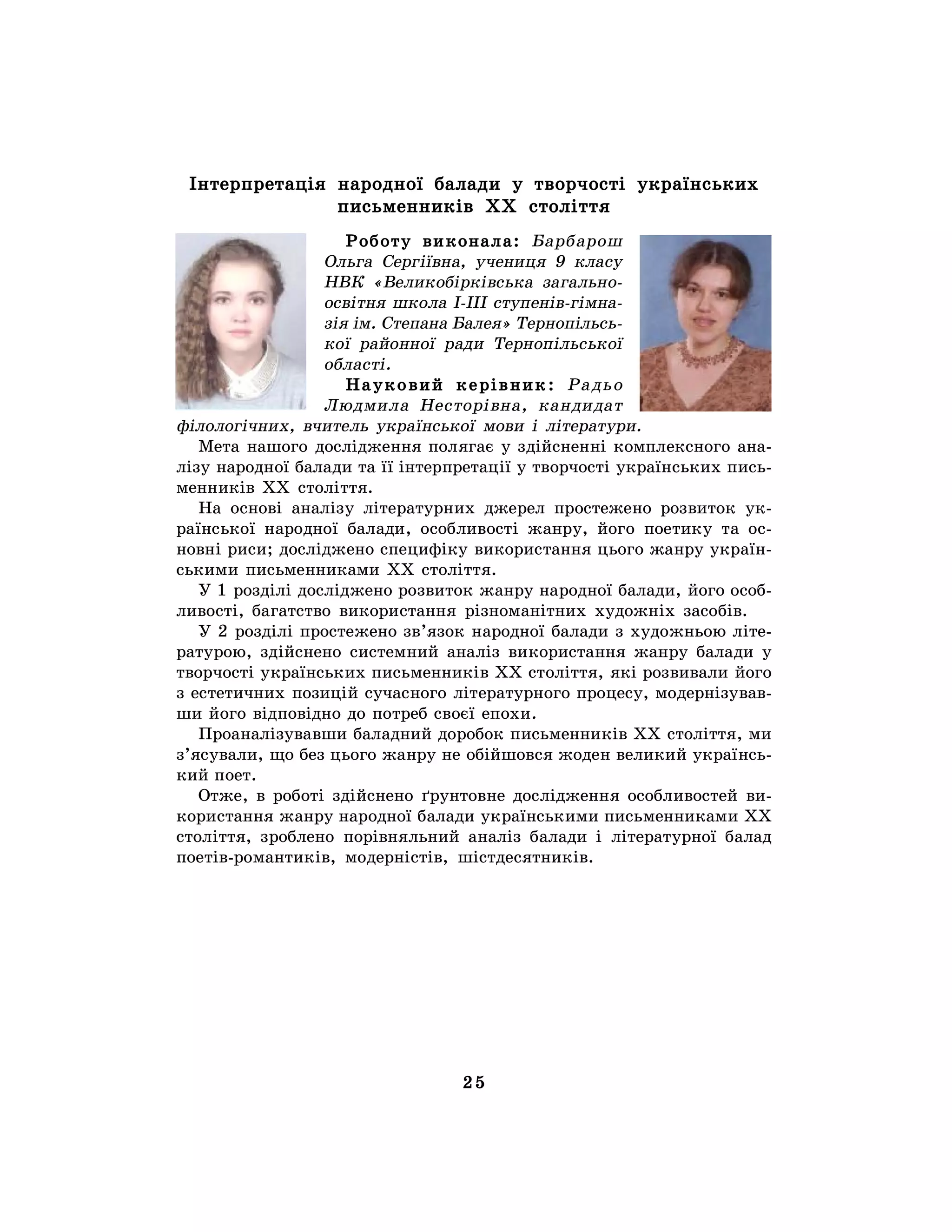 25
Інтерпретація народної балади у творчості українських
письменників ХХ століття
Роботу виконала: Барбарош
Ольга Сергіївна, учениця 9 класу
НВК «Великобірківська загально-
освітня школа І-ІІІ ступенів-гімна-
зія ім. Степана Балея» Тернопільсь-
кої районної ради Тернопільської
області.
Науковий керівник: Радьо
Людмила Несторівна, кандидат
філологічних, вчитель української мови і літератури.
Мета нашого дослідження полягає у здійсненні комплексного ана-
лізу народної балади та її інтерпретації у творчості українських пись-
менників ХХ століття.
На основі аналізу літературних джерел простежено розвиток ук-
раїнської народної балади, особливості жанру, його поетику та ос-
новні риси; досліджено специфіку використання цього жанру україн-
ськими письменниками ХХ століття.
У 1 розділі досліджено розвиток жанру народної балади, його особ-
ливості, багатство використання різноманітних художніх засобів.
У 2 розділі простежено зв’язок народної балади з художньою літе-
ратурою, здійснено системний аналіз використання жанру балади у
творчості українських письменників ХХ століття, які розвивали його
з естетичних позицій сучасного літературного процесу, модернізував-
ши його відповідно до потреб своєї епохи.
Проаналізувавши баладний доробок письменників ХХ століття, ми
з’ясували, що без цього жанру не обійшовся жоден великий українсь-
кий поет.
Отже, в роботі здійснено ґрунтовне дослідження особливостей ви-
користання жанру народної балади українськими письменниками ХХ
століття, зроблено порівняльний аналіз балади і літературної балад
поетів-романтиків, модерністів, шістдесятників.
 