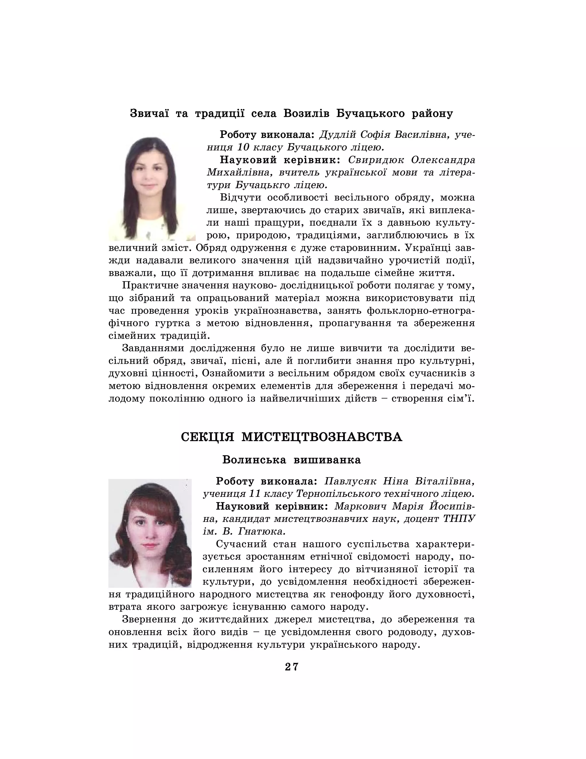 27
Звичаї та традиції села Возилів Бучацького району
Роботу виконала: Дудлій Софія Василівна, уче-
ниця 10 класу Бучацького ліцею.
Науковий керівник: Свиридюк Олександра
Михайлівна, вчитель української мови та літера-
тури Бучацькго ліцею.
Відчути особливості весільного обряду, можна
лише, звертаючись до старих звичаїв, які виплека-
ли наші пращури, поєднали їх з давньою культу-
рою, природою, традиціями, заглиблюючись в їх
величний зміст. Обряд одруження є дуже старовинним. Українці зав-
жди надавали великого значення цій надзвичайно урочистій події,
вважали, що її дотримання впливає на подальше сімейне життя.
Практичне значення науково- дослідницької роботи полягає у тому,
що зібраний та опрацьований матеріал можна використовувати під
час проведення уроків українознавства, занять фольклорно-етногра-
фічного гуртка з метою відновлення, пропагування та збереження
сімейних традицій.
Завданнями дослідження було не лише вивчити та дослідити ве-
сільний обряд, звичаї, пісні, але й поглибити знання про культурні,
духовні цінності, Ознайомити з весільним обрядом своїх сучасників з
метою відновлення окремих елементів для збереження і передачі мо-
лодому поколінню одного із найвеличніших дійств – створення сім’ї.
СЕКЦІЯ МИСТЕЦТВОЗНАВСТВА
Волинська вишиванка
Роботу виконала: Павлусяк Ніна Віталіївна,
учениця 11 класу Тернопільського технічного ліцею.
Науковий керівник: Маркович Марія Йосипів-
на, кандидат мистецтвознавчих наук, доцент ТНПУ
ім. В. Гнатюка.
Сучасний стан нашого суспільства характери-
зується зростанням етнічної свідомості народу, по-
силенням його інтересу до вітчизняної історії та
культури, до усвідомлення необхідності збережен-
ня традиційного народного мистецтва як генофонду його духовності,
втрата якого загрожує існуванню самого народу.
Звернення до життєдайних джерел мистецтва, до збереження та
оновлення всіх його видів – це усвідомлення свого родоводу, духов-
них традицій, відродження культури українського народу.
 