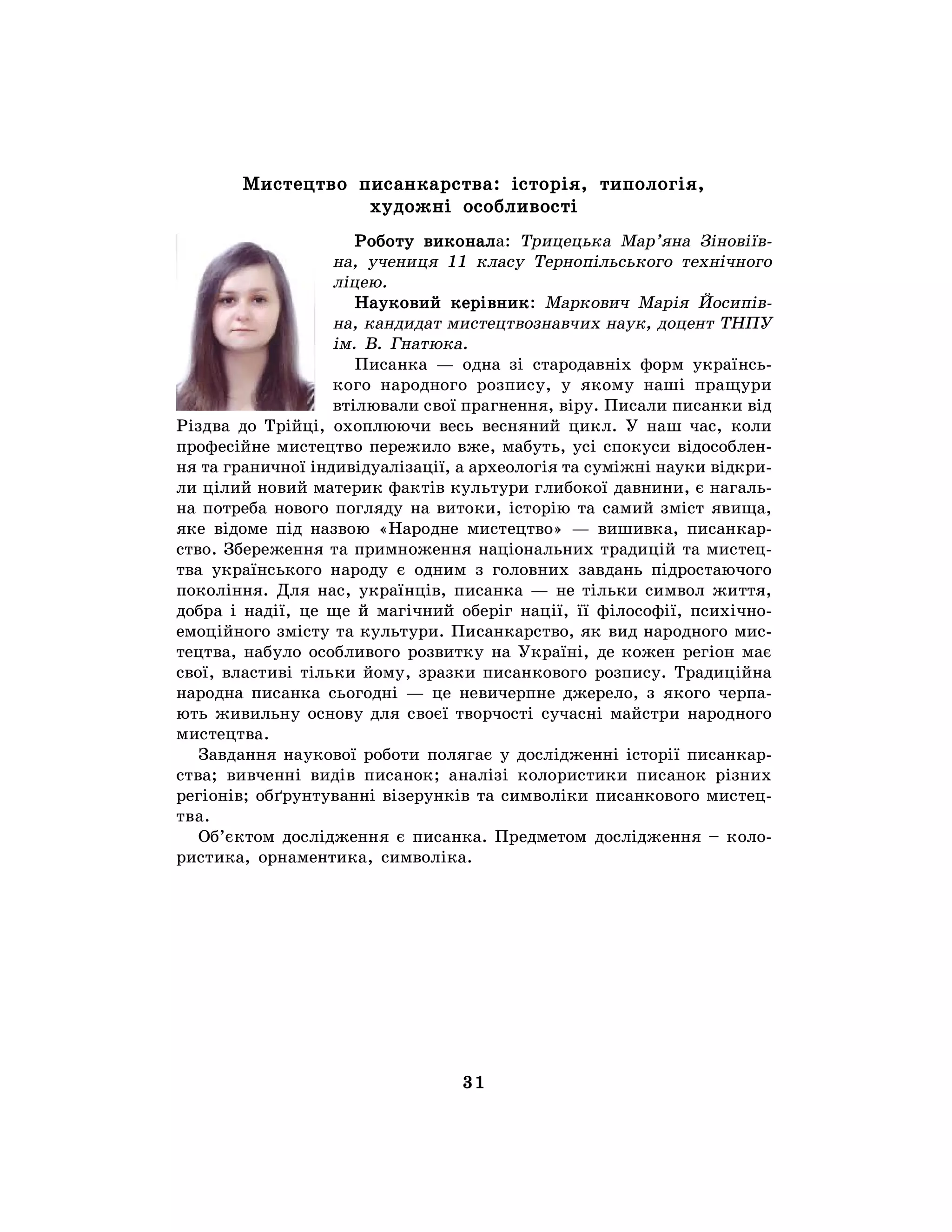 31
Мистецтво писанкарства: історія, типологія,
художні особливості
Роботу виконала: Трицецька Мар’яна Зіновіїв-
на, учениця 11 класу Тернопільського технічного
ліцею.
Науковий керівник: Маркович Марія Йосипів-
на, кандидат мистецтвознавчих наук, доцент ТНПУ
ім. В. Гнатюка.
Писанка — одна зі стародавніх форм українсь-
кого народного розпису, у якому наші пращури
втілювали свої прагнення, віру. Писали писанки від
Різдва до Трійці, охоплюючи весь весняний цикл. У наш час, коли
професійне мистецтво пережило вже, мабуть, усі спокуси відособлен-
ня та граничної індивідуалізації, а археологія та суміжні науки відкри-
ли цілий новий материк фактів культури глибокої давнини, є нагаль-
на потреба нового погляду на витоки, історію та самий зміст явища,
яке відоме під назвою «Народне мистецтво» — вишивка, писанкар-
ство. Збереження та примноження національних традицій та мистец-
тва українського народу є одним з головних завдань підростаючого
покоління. Для нас, українців, писанка — не тільки символ життя,
добра і надії, це ще й магічний оберіг нації, її філософії, психічно-
емоційного змісту та культури. Писанкарство, як вид народного мис-
тецтва, набуло особливого розвитку на Україні, де кожен регіон має
свої, властиві тільки йому, зразки писанкового розпису. Традиційна
народна писанка сьогодні — це невичерпне джерело, з якого черпа-
ють живильну основу для своєї творчості сучасні майстри народного
мистецтва.
Завдання наукової роботи полягає у дослідженні історії писанкар-
ства; вивченні видів писанок; аналізі колористики писанок різних
регіонів; обґрунтуванні візерунків та символіки писанкового мистец-
тва.
Об’єктом дослідження є писанка. Предметом дослідження – коло-
ристика, орнаментика, символіка.
 