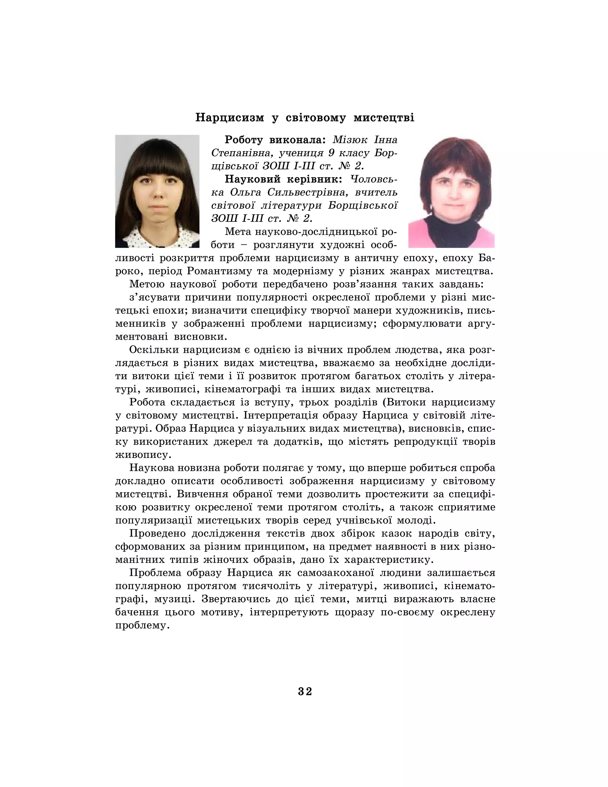 32
Нарцисизм у світовому мистецтві
Роботу виконала: Мізюк Інна
Степанівна, учениця 9 класу Бор-
щівської ЗОШ І-ІІІ ст. № 2.
Науковий керівник: Чоловсь-
ка Ольга Сильвестрівна, вчитель
світової літератури Борщівської
ЗОШ І-ІІІ ст. № 2.
Мета науково-дослідницької ро-
боти – розглянути художні особ-
ливості розкриття проблеми нарцисизму в античну епоху, епоху Ба-
роко, період Романтизму та модернізму у різних жанрах мистецтва.
Метою наукової роботи передбачено розв’язання таких завдань:
з’ясувати причини популярності окресленої проблеми у різні мис-
тецькі епохи; визначити специфіку творчої манери художників, пись-
менників у зображенні проблеми нарцисизму; сформулювати аргу-
ментовані висновки.
Оскільки нарцисизм є однією із вічних проблем людства, яка розг-
лядається в різних видах мистецтва, вважаємо за необхідне досліди-
ти витоки цієї теми і її розвиток протягом багатьох століть у літера-
турі, живописі, кінематографі та інших видах мистецтва.
Робота складається із вступу, трьох розділів (Витоки нарцисизму
у світовому мистецтві. Інтерпретація образу Нарциса у світовій літе-
ратурі. Образ Нарциса у візуальних видах мистецтва), висновків, спис-
ку використаних джерел та додатків, що містять репродукції творів
живопису.
Наукова новизна роботи полягає у тому, що вперше робиться спроба
докладно описати особливості зображення нарцисизму у світовому
мистецтві. Вивчення обраної теми дозволить простежити за специфі-
кою розвитку окресленої теми протягом століть, а також сприятиме
популяризації мистецьких творів серед учнівської молоді.
Проведено дослідження текстів двох збірок казок народів світу,
сформованих за різним принципом, на предмет наявності в них різно-
манітних типів жіночих образів, дано їх характеристику.
Проблема образу Нарциса як самозакоханої людини залишається
популярною протягом тисячоліть у літературі, живописі, кінемато-
графі, музиці. Звертаючись до цієї теми, митці виражають власне
бачення цього мотиву, інтерпретують щоразу по-своєму окреслену
проблему.
 