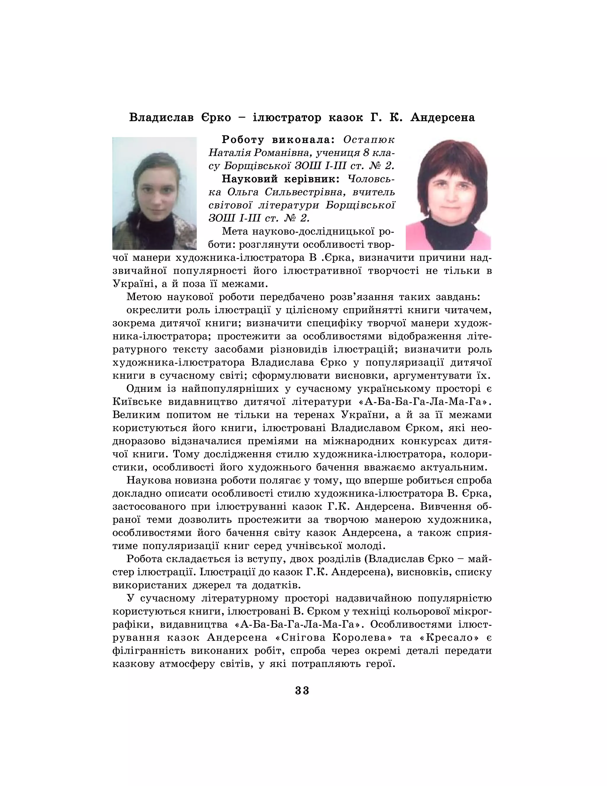 33
Владислав Єрко – ілюстратор казок Г. К. Андерсена
Роботу виконала: Остапюк
Наталія Романівна, учениця 8 кла-
су Борщівської ЗОШ І-ІІІ ст. № 2.
Науковий керівник: Чоловсь-
ка Ольга Сильвестрівна, вчитель
світової літератури Борщівської
ЗОШ І-ІІІ ст. № 2.
Мета науково-дослідницької ро-
боти: розглянути особливості твор-
чої манери художника-ілюстратора В .Єрка, визначити причини над-
звичайної популярності його ілюстративної творчості не тільки в
Україні, а й поза її межами.
Метою наукової роботи передбачено розв’язання таких завдань:
окреслити роль ілюстрації у цілісному сприйнятті книги читачем,
зокрема дитячої книги; визначити специфіку творчої манери худож-
ника-ілюстратора; простежити за особливостями відображення літе-
ратурного тексту засобами різновидів ілюстрацій; визначити роль
художника-ілюстратора Владислава Єрко у популяризації дитячої
книги в сучасному світі; сформулювати висновки, аргументувати їх.
Одним із найпопулярніших у сучасному українському просторі є
Київське видавництво дитячої літератури «А-Ба-Ба-Га-Ла-Ма-Га».
Великим попитом не тільки на теренах України, а й за її межами
користуються його книги, ілюстровані Владиславом Єрком, які нео-
дноразово відзначалися преміями на міжнародних конкурсах дитя-
чої книги. Тому дослідження стилю художника-ілюстратора, колори-
стики, особливості його художнього бачення вважаємо актуальним.
Наукова новизна роботи полягає у тому, що вперше робиться спроба
докладно описати особливості стилю художника-ілюстратора В. Єрка,
застосованого при ілюструванні казок Г.К. Андерсена. Вивчення об-
раної теми дозволить простежити за творчою манерою художника,
особливостями його бачення світу казок Андерсена, а також сприя-
тиме популяризації книг серед учнівської молоді.
Робота складається із вступу, двох розділів (Владислав Єрко – май-
стер ілюстрації. Ілюстрації до казок Г.К. Андерсена), висновків, списку
використаних джерел та додатків.
У сучасному літературному просторі надзвичайною популярністю
користуються книги, ілюстровані В. Єрком у техніці кольорової мікрог-
рафіки, видавництва «А-Ба-Ба-Га-Ла-Ма-Га». Особливостями ілюст-
рування казок Андерсена «Снігова Королева» та «Кресало» є
філігранність виконаних робіт, спроба через окремі деталі передати
казкову атмосферу світів, у які потрапляють герої.
 