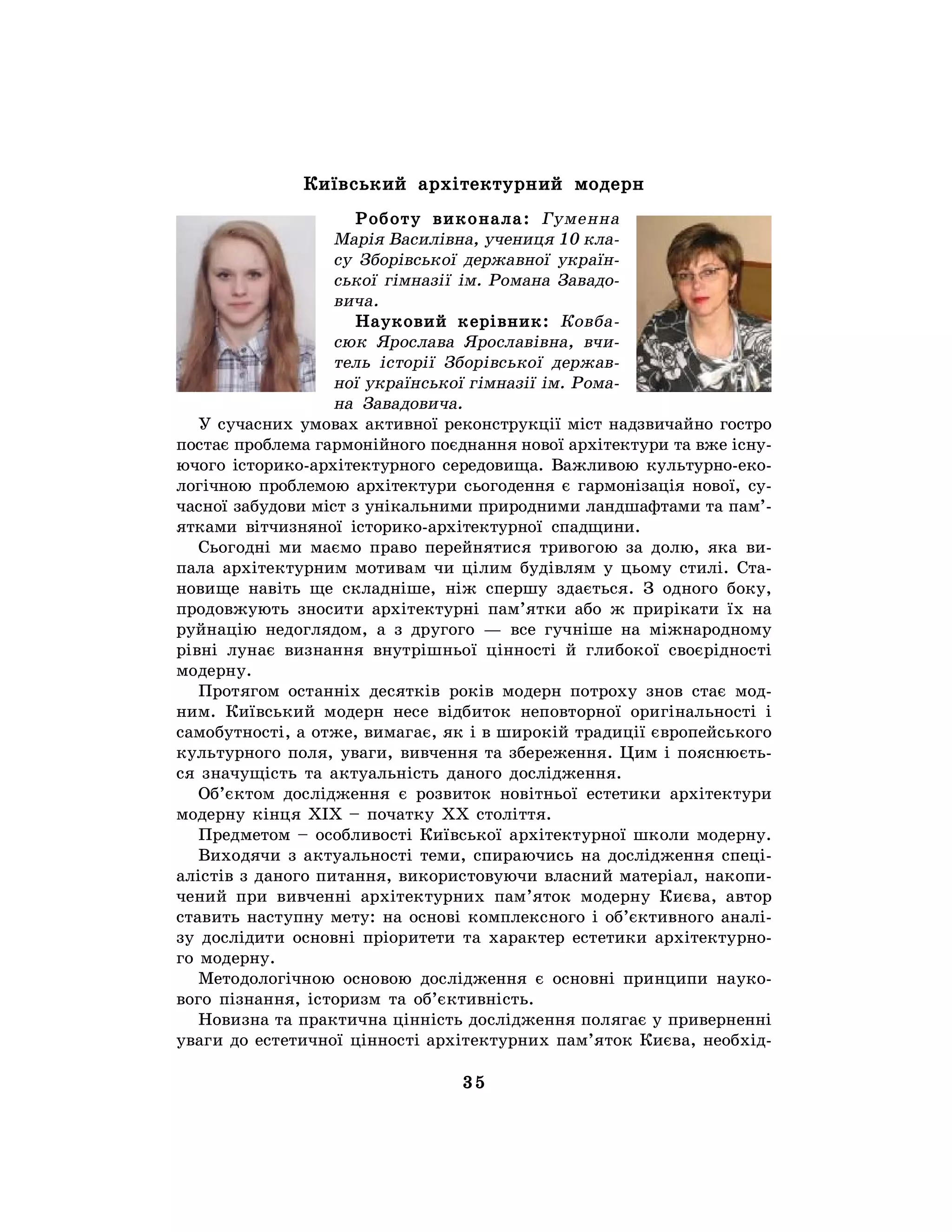 35
Київський архітектурний модерн
Роботу виконала: Гуменна
Марія Василівна, учениця 10 кла-
су Зборівської державної україн-
ської гімназії ім. Романа Завадо-
вича.
Науковий керівник: Ковба-
сюк Ярослава Ярославівна, вчи-
тель історії Зборівської держав-
ної української гімназії ім. Рома-
на Завадовича.
У сучасних умовах активної реконструкції міст надзвичайно гостро
постає проблема гармонійного поєднання нової архітектури та вже існу-
ючого історико-архітектурного середовища. Важливою культурно-еко-
логічною проблемою архітектури сьогодення є гармонізація нової, су-
часної забудови міст з унікальними природними ландшафтами та пам’-
ятками вітчизняної історико-архітектурної спадщини.
Сьогодні ми маємо право перейнятися тривогою за долю, яка ви-
пала архітектурним мотивам чи цілим будівлям у цьому стилі. Ста-
новище навіть ще складніше, ніж спершу здається. З одного боку,
продовжують зносити архітектурні пам’ятки або ж прирікати їх на
руйнацію недоглядом, а з другого — все гучніше на міжнародному
рівні лунає визнання внутрішньої цінності й глибокої своєрідності
модерну.
Протягом останніх десятків років модерн потроху знов стає мод-
ним. Київський модерн несе відбиток неповторної оригінальності і
самобутності, а отже, вимагає, як і в широкій традиції європейського
культурного поля, уваги, вивчення та збереження. Цим і пояснюєть-
ся значущість та актуальність даного дослідження.
Об’єктом дослідження є розвиток новітньої естетики архітектури
модерну кінця XIX – початку XX століття.
Предметом – особливості Київської архітектурної школи модерну.
Виходячи з актуальності теми, спираючись на дослідження спеці-
алістів з даного питання, використовуючи власний матеріал, накопи-
чений при вивченні архітектурних пам’яток модерну Києва, автор
ставить наступну мету: на основі комплексного і об’єктивного аналі-
зу дослідити основні пріоритети та характер естетики архітектурно-
го модерну.
Методологічною основою дослідження є основні принципи науко-
вого пізнання, історизм та об’єктивність.
Новизна та практична цінність дослідження полягає у приверненні
уваги до естетичної цінності архітектурних пам’яток Києва, необхід-
 