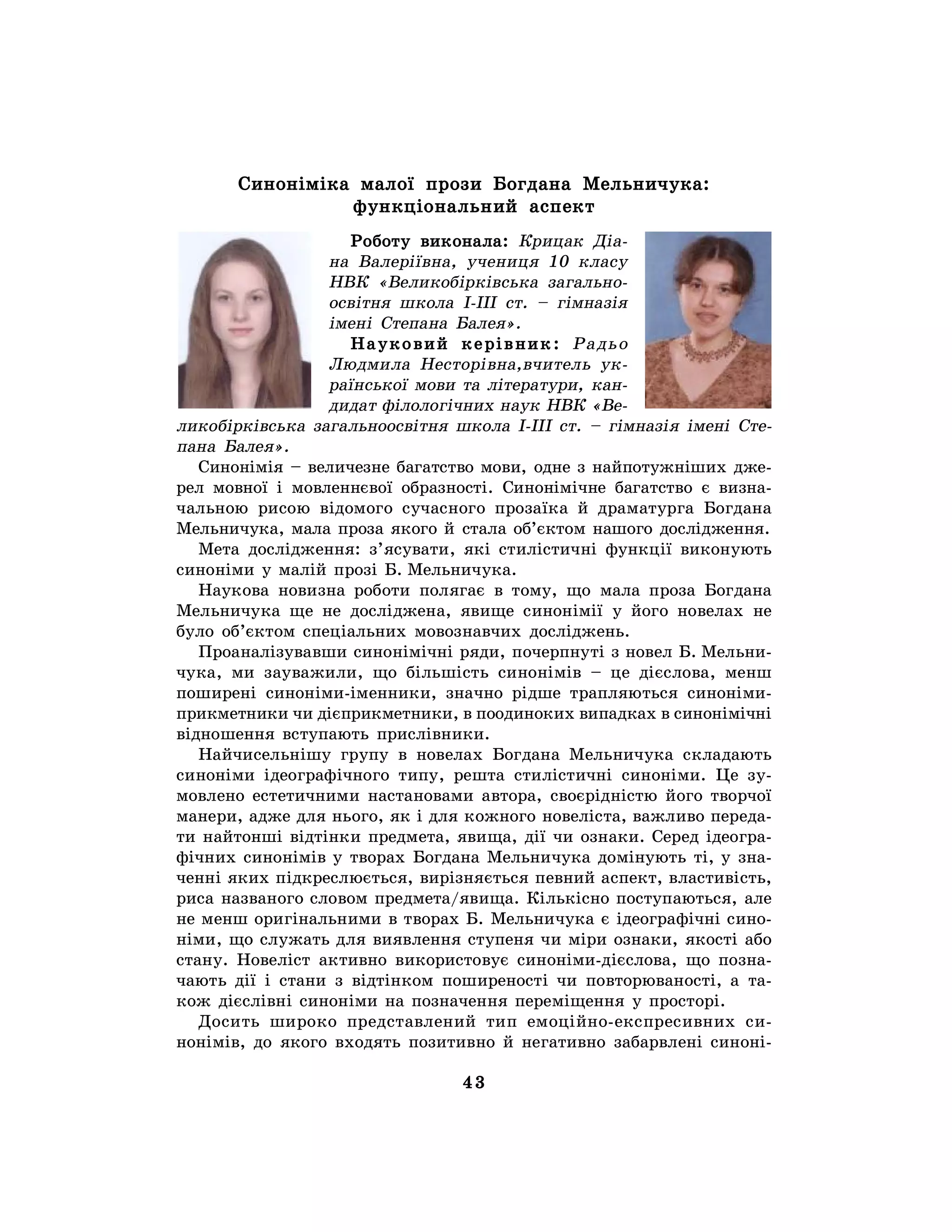 43
Синоніміка малої прози Богдана Мельничука:
функціональний аспект
Роботу виконала: Крицак Діа-
на Валеріївна, учениця 10 класу
НВК «Великобірківська загально-
освітня школа І-ІІІ ст. – гімназія
імені Степана Балея».
Науковий керівник: Радьо
Людмила Несторівна,вчитель ук-
раїнської мови та літератури, кан-
дидат філологічних наук НВК «Ве-
ликобірківська загальноосвітня школа І-ІІІ ст. – гімназія імені Сте-
пана Балея».
Синонімія – величезне багатство мови, одне з найпотужніших дже-
рел мовної і мовленнєвої образності. Синонімічне багатство є визна-
чальною рисою відомого сучасного прозаїка й драматурга Богдана
Мельничука, мала проза якого й стала об’єктом нашого дослідження.
Мета дослідження: з’ясувати, які стилістичні функції виконують
синоніми у малій прозі Б. Мельничука.
Наукова новизна роботи полягає в тому, що мала проза Богдана
Мельничука ще не досліджена, явище синонімії у його новелах не
було об’єктом спеціальних мовознавчих досліджень.
Проаналізувавши синонімічні ряди, почерпнуті з новел Б. Мельни-
чука, ми зауважили, що більшість синонімів – це дієслова, менш
поширені синоніми-іменники, значно рідше трапляються синоніми-
прикметники чи дієприкметники, в поодиноких випадках в синонімічні
відношення вступають прислівники.
Найчисельнішу групу в новелах Богдана Мельничука складають
синоніми ідеографічного типу, решта стилістичні синоніми. Це зу-
мовлено естетичними настановами автора, своєрідністю його творчої
манери, адже для нього, як і для кожного новеліста, важливо переда-
ти найтонші відтінки предмета, явища, дії чи ознаки. Серед ідеогра-
фічних синонімів у творах Богдана Мельничука домінують ті, у зна-
ченні яких підкреслюється, вирізняється певний аспект, властивість,
риса названого словом предмета/явища. Кількісно поступаються, але
не менш оригінальними в творах Б. Мельничука є ідеографічні сино-
німи, що служать для виявлення ступеня чи міри ознаки, якості або
стану. Новеліст активно використовує синоніми-дієслова, що позна-
чають дії і стани з відтінком поширеності чи повторюваності, а та-
кож дієслівні синоніми на позначення переміщення у просторі.
Досить широко представлений тип емоційно-експресивних си-
нонімів, до якого входять позитивно й негативно забарвлені синоні-
 
