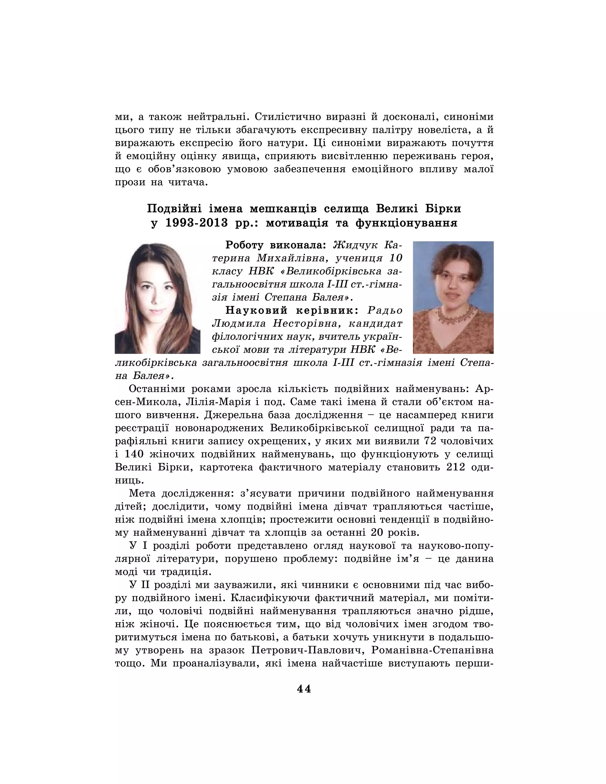 44
ми, а також нейтральні. Стилістично виразні й досконалі, синоніми
цього типу не тільки збагачують експресивну палітру новеліста, а й
виражають експресію його натури. Ці синоніми виражають почуття
й емоційну оцінку явища, сприяють висвітленню переживань героя,
що є обов’язковою умовою забезпечення емоційного впливу малої
прози на читача.
Подвійні імена мешканців селища Великі Бірки
у 1993-2013 рр.: мотивація та функціонування
Роботу виконала: Жидчук Ка-
терина Михайлівна, учениця 10
класу НВК «Великобірківська за-
гальноосвітня школа І-ІІІ ст.-гімна-
зія імені Степана Балея».
Науковий керівник: Радьо
Людмила Несторівна, кандидат
філологічних наук, вчитель україн-
ської мови та літератури НВК «Ве-
ликобірківська загальноосвітня школа І-ІІІ ст.-гімназія імені Степа-
на Балея».
Останніми роками зросла кількість подвійних найменувань: Ар-
сен-Микола, Лілія-Марія і под. Саме такі імена й стали об’єктом на-
шого вивчення. Джерельна база дослідження – це насамперед книги
реєстрації новонароджених Великобірківської селищної ради та па-
рафіяльні книги запису охрещених, у яких ми виявили 72 чоловічих
і 140 жіночих подвійних найменувань, що функціонують у селищі
Великі Бірки, картотека фактичного матеріалу становить 212 оди-
ниць.
Мета дослідження: з’ясувати причини подвійного найменування
дітей; дослідити, чому подвійні імена дівчат трапляються частіше,
ніж подвійні імена хлопців; простежити основні тенденції в подвійно-
му найменуванні дівчат та хлопців за останні 20 років.
У І розділі роботи представлено огляд наукової та науково-попу-
лярної літератури, порушено проблему: подвійне ім’я – це данина
моді чи традиція.
У ІІ розділі ми зауважили, які чинники є основними під час вибо-
ру подвійного імені. Класифікуючи фактичний матеріал, ми поміти-
ли, що чоловічі подвійні найменування трапляються значно рідше,
ніж жіночі. Це пояснюється тим, що від чоловічих імен згодом тво-
ритимуться імена по батькові, а батьки хочуть уникнути в подальшо-
му утворень на зразок Петрович-Павлович, Романівна-Степанівна
тощо. Ми проаналізували, які імена найчастіше виступають перши-
 