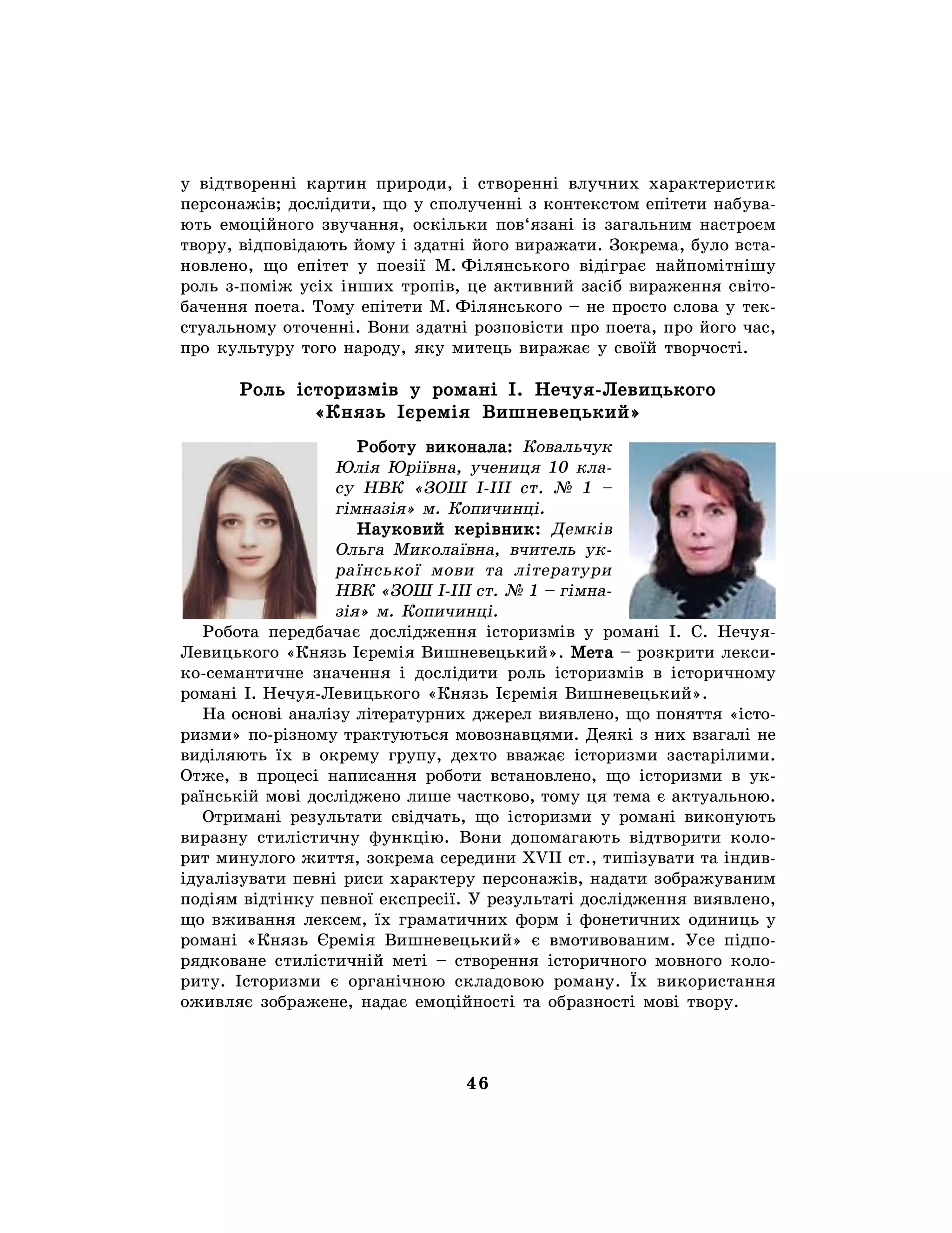 46
у відтворенні картин природи, і створенні влучних характеристик
персонажів; дослідити, що у сполученні з контекстом епітети набува-
ють емоційного звучання, оскільки пов‘язані із загальним настроєм
твору, відповідають йому і здатні його виражати. Зокрема, було вста-
новлено, що епітет у поезії М. Філянського відіграє найпомітнішу
роль з-поміж усіх інших тропів, це активний засіб вираження світо-
бачення поета. Тому епітети М. Філянського – не просто слова у тек-
стуальному оточенні. Вони здатні розповісти про поета, про його час,
про культуру того народу, яку митець виражає у своїй творчості.
Роль історизмів у романі І. Нечуя-Левицького
«Князь Ієремія Вишневецький»
Роботу виконала: Ковальчук
Юлія Юріївна, учениця 10 кла-
су НВК «ЗОШ І-ІІІ ст. № 1 –
гімназія» м. Копичинці.
Науковий керівник: Демків
Ольга Миколаївна, вчитель ук-
раїнської мови та літератури
НВК «ЗОШ І-ІІІ ст. № 1 – гімна-
зія» м. Копичинці.
Робота передбачає дослідження історизмів у романі І. С. Нечуя-
Левицького «Князь Ієремія Вишневецький». Мета – розкрити лекси-
ко-семантичне значення і дослідити роль історизмів в історичному
романі І. Нечуя-Левицького «Князь Ієремія Вишневецький».
На основі аналізу літературних джерел виявлено, що поняття «істо-
ризми» по-різному трактуються мовознавцями. Деякі з них взагалі не
виділяють їх в окрему групу, дехто вважає історизми застарілими.
Отже, в процесі написання роботи встановлено, що історизми в ук-
раїнській мові досліджено лише частково, тому ця тема є актуальною.
Отримані результати свідчать, що історизми у романі виконують
виразну стилістичну функцію. Вони допомагають відтворити коло-
рит минулого життя, зокрема середини XVII ст., типізувати та індив-
ідуалізувати певні риси характеру персонажів, надати зображуваним
подіям відтінку певної експресії. У результаті дослідження виявлено,
що вживання лексем, їх граматичних форм і фонетичних одиниць у
романі «Князь Єремія Вишневецький» є вмотивованим. Усе підпо-
рядковане стилістичній меті – створення історичного мовного коло-
риту. Історизми є органічною складовою роману. Їх використання
оживляє зображене, надає емоційності та образності мові твору.
 