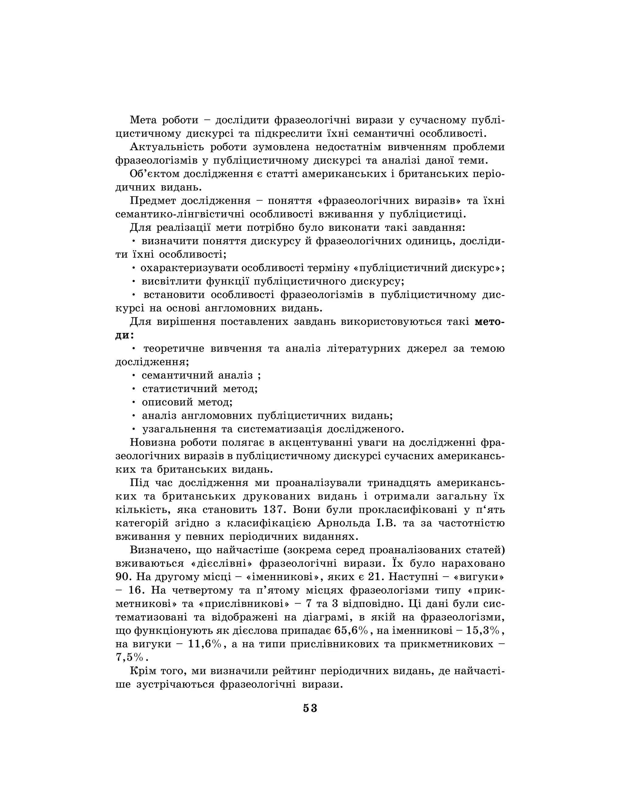 53
Мета роботи – дослідити фразеологічні вирази у сучасному публі-
цистичному дискурсі та підкреслити їхні семантичні особливості.
Актуальність роботи зумовлена недостатнім вивченням проблеми
фразеологізмів у публіцистичному дискурсі та аналізі даної теми.
Об’єктом дослідження є статті американських і британських періо-
дичних видань.
Предмет дослідження – поняття «фразеологічних виразів» та їхні
семантико-лінгвістичні особливості вживання у публіцистиці.
Для реалізації мети потрібно було виконати такі завдання:
• визначити поняття дискурсу й фразеологічних одиниць, досліди-
ти їхні особливості;
• охарактеризувати особливості терміну «публіцистичний дискурс»;
• висвітлити функції публіцистичного дискурсу;
• встановити особливості фразеологізмів в публіцистичному дис-
курсі на основі англомовних видань.
Для вирішення поставлених завдань використовуються такі мето-
ди:
• теоретичне вивчення та аналіз літературних джерел за темою
дослідження;
• семантичний аналіз ;
• статистичний метод;
• описовий метод;
• аналіз англомовних публіцистичних видань;
• узагальнення та систематизація дослідженого.
Новизна роботи полягає в акцентуванні уваги на дослідженні фра-
зеологічних виразів в публіцистичному дискурсі сучасних американсь-
ких та британських видань.
Під час дослідження ми проаналізували тринадцять американсь-
ких та британських друкованих видань і отримали загальну їх
кількість, яка становить 137. Вони були прокласифіковані у п‘ять
категорій згідно з класифікацією Арнольда І.В. та за частотністю
вживання у певних періодичних виданнях.
Визначено, що найчастіше (зокрема серед проаналізованих статей)
вживаються «дієслівні» фразеологічні вирази. Їх було нараховано
90. На другому місці – «іменникові», яких є 21. Наступні – «вигуки»
– 16. На четвертому та п’ятому місцях фразеологізми типу «прик-
метникові» та «прислівникові» – 7 та 3 відповідно. Ці дані були сис-
тематизовані та відображені на діаграмі, в якій на фразеологізми,
що функціонують як дієслова припадає 65,6%, на іменникові – 15,3%,
на вигуки – 11,6%, а на типи прислівникових та прикметникових –
7,5%.
Крім того, ми визначили рейтинг періодичних видань, де найчасті-
ше зустрічаються фразеологічні вирази.
 