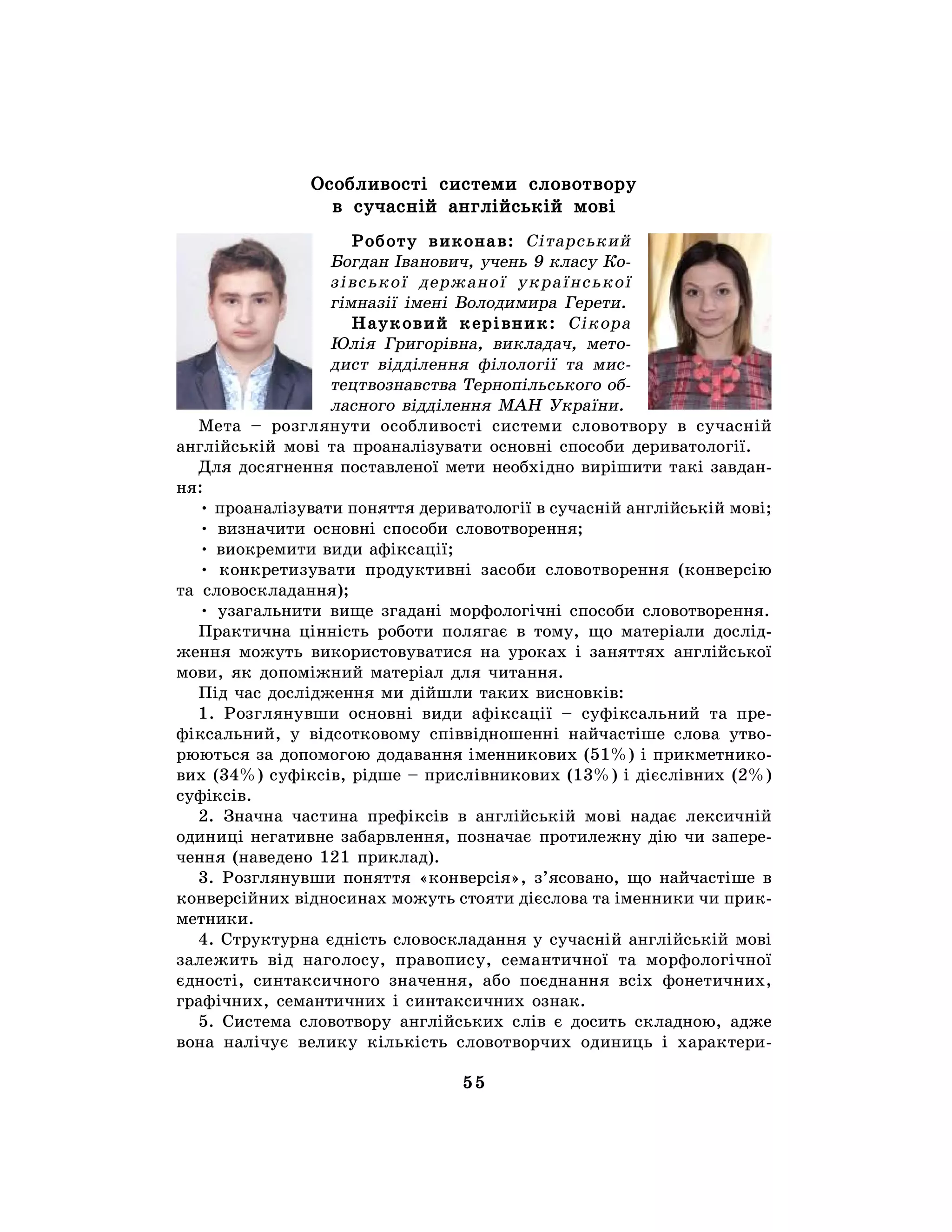 55
Особливості системи словотвору
в сучасній англійській мові
Роботу виконав: Сітарський
Богдан Іванович, учень 9 класу Ко-
зівської держаної української
гімназії імені Володимира Герети.
Науковий керівник: Сікора
Юлія Григорівна, викладач, мето-
дист відділення філології та мис-
тецтвознавства Тернопільського об-
ласного відділення МАН України.
Мета – розглянути особливості системи словотвору в сучасній
англійській мові та проаналізувати основні способи дериватології.
Для досягнення поставленої мети необхідно вирішити такі завдан-
ня:
• проаналізувати поняття дериватології в сучасній англійській мові;
• визначити основні способи словотворення;
• виокремити види афіксації;
• конкретизувати продуктивні засоби словотворення (конверсію
та словоскладання);
• узагальнити вище згадані морфологічні способи словотворення.
Практична цінність роботи полягає в тому, що матеріали дослід-
ження можуть використовуватися на уроках і заняттях англійської
мови, як допоміжний матеріал для читання.
Під час дослідження ми дійшли таких висновків:
1. Розглянувши основні види афіксації – суфіксальний та пре-
фіксальний, у відсотковому співвідношенні найчастіше слова утво-
рюються за допомогою додавання іменникових (51%) і прикметнико-
вих (34%) суфіксів, рідше – прислівникових (13%) і дієслівних (2%)
суфіксів.
2. Значна частина префіксів в англійській мові надає лексичній
одиниці негативне забарвлення, позначає протилежну дію чи запере-
чення (наведено 121 приклад).
3. Розглянувши поняття «конверсія», з’ясовано, що найчастіше в
конверсійних відносинах можуть стояти дієслова та іменники чи прик-
метники.
4. Структурна єдність словоскладання у сучасній англійській мові
залежить від наголосу, правопису, семантичної та морфологічної
єдності, синтаксичного значення, або поєднання всіх фонетичних,
графічних, семантичних і синтаксичних ознак.
5. Система словотвору англійських слів є досить складною, адже
вона налічує велику кількість словотворчих одиниць і характери-
 