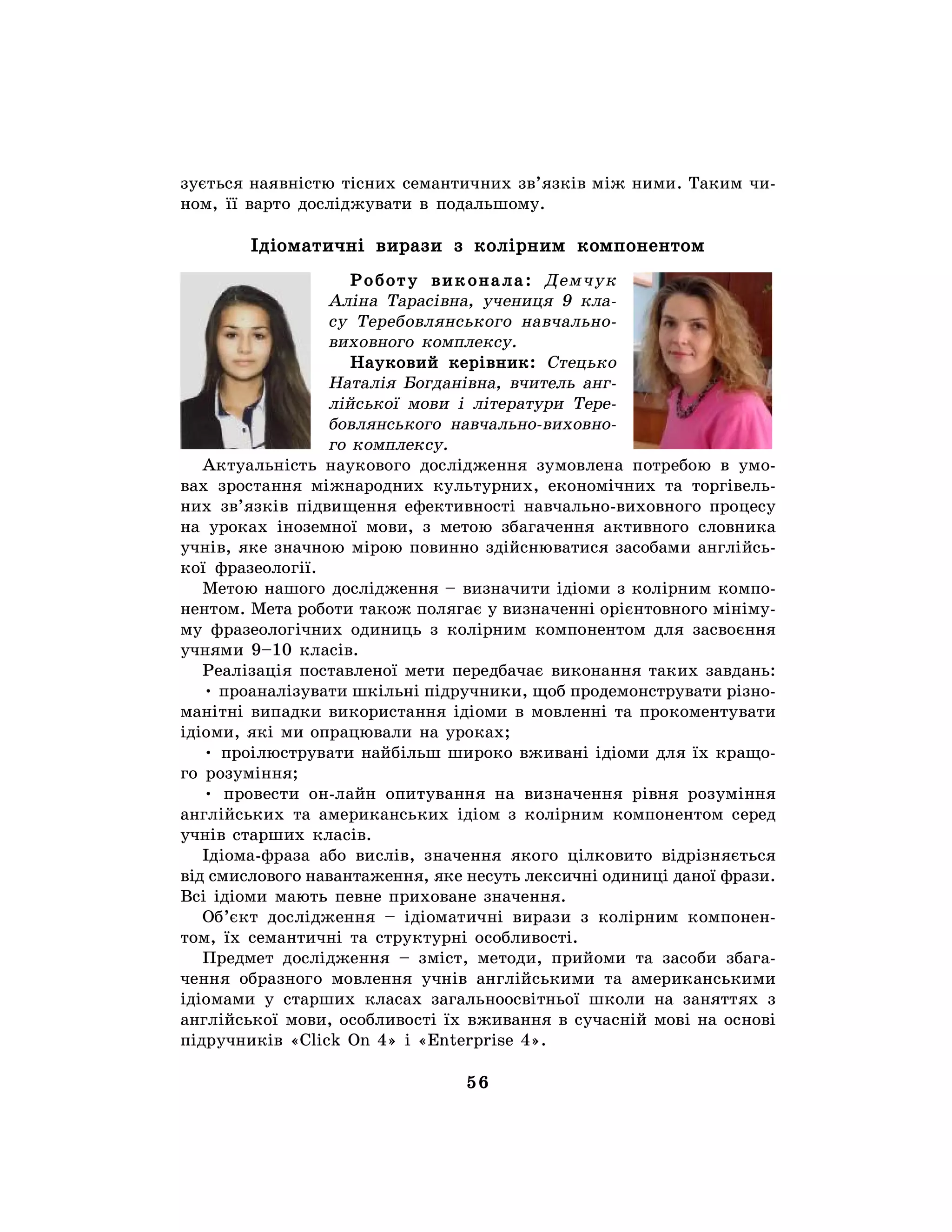 56
зується наявністю тісних семантичних зв’язків між ними. Таким чи-
ном, її варто досліджувати в подальшому.
Ідіоматичні вирази з колірним компонентом
Роботу виконала: Демчук
Аліна Тарасівна, учениця 9 кла-
су Теребовлянського навчально-
виховного комплексу.
Науковий керівник: Стецько
Наталія Богданівна, вчитель анг-
лійської мови і літератури Тере-
бовлянського навчально-виховно-
го комплексу.
Актуальність наукового дослідження зумовлена потребою в умо-
вах зростання міжнародних культурних, економічних та торгівель-
них зв’язків підвищення ефективності навчально-виховного процесу
на уроках іноземної мови, з метою збагачення активного словника
учнів, яке значною мірою повинно здійснюватися засобами англійсь-
кої фразеології.
Метою нашого дослідження – визначити ідіоми з колірним компо-
нентом. Мета роботи також полягає у визначенні орієнтовного мініму-
му фразеологічних одиниць з колірним компонентом для засвоєння
учнями 9–10 класів.
Реалізація поставленої мети передбачає виконання таких завдань:
• проаналізувати шкільні підручники, щоб продемонструвати різно-
манітні випадки використання ідіоми в мовленні та прокоментувати
ідіоми, які ми опрацювали на уроках;
• проілюструвати найбільш широко вживані ідіоми для їх кращо-
го розуміння;
• провести он-лайн опитування на визначення рівня розуміння
англійських та американських ідіом з колірним компонентом серед
учнів старших класів.
Ідіома-фраза або вислів, значення якого цілковито відрізняється
від смислового навантаження, яке несуть лексичні одиниці даної фрази.
Всі ідіоми мають певне приховане значення.
Об’єкт дослідження – ідіоматичні вирази з колірним компонен-
том, їх семантичні та структурні особливості.
Предмет дослідження – зміст, методи, прийоми та засоби збага-
чення образного мовлення учнів англійськими та американськими
ідіомами у старших класах загальноосвітньої школи на заняттях з
англійської мови, особливості їх вживання в сучасній мові на основі
підручників «Click On 4» і «Enterprise 4».
 