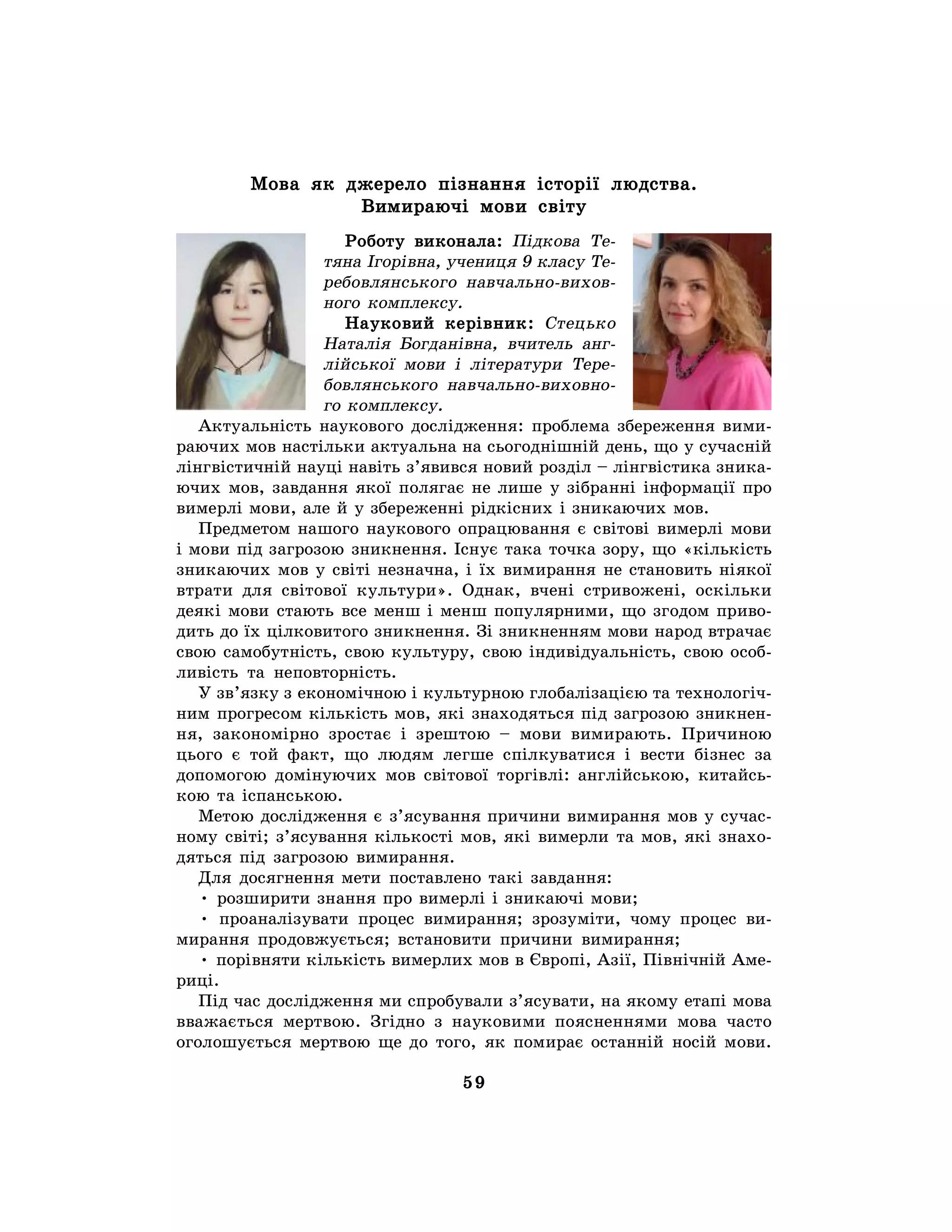 59
Мова як джерело пізнання історії людства.
Вимираючі мови світу
Роботу виконала: Підкова Те-
тяна Ігорівна, учениця 9 класу Те-
ребовлянського навчально-вихов-
ного комплексу.
Науковий керівник: Стецько
Наталія Богданівна, вчитель анг-
лійської мови і літератури Тере-
бовлянського навчально-виховно-
го комплексу.
Актуальність наукового дослідження: проблема збереження вими-
раючих мов настільки актуальна на сьогоднішній день, що у сучасній
лінгвістичній науці навіть з’явився новий розділ – лінгвістика зника-
ючих мов, завдання якої полягає не лише у зібранні інформації про
вимерлі мови, але й у збереженні рідкісних і зникаючих мов.
Предметом нашого наукового опрацювання є світові вимерлі мови
і мови під загрозою зникнення. Існує така точка зору, що «кількість
зникаючих мов у світі незначна, і їх вимирання не становить ніякої
втрати для світової культури». Однак, вчені стривожені, оскільки
деякі мови стають все менш і менш популярними, що згодом приво-
дить до їх цілковитого зникнення. Зі зникненням мови народ втрачає
свою самобутність, свою культуру, свою індивідуальність, свою особ-
ливість та неповторність.
У зв’язку з економічною і культурною глобалізацією та технологіч-
ним прогресом кількість мов, які знаходяться під загрозою зникнен-
ня, закономірно зростає і зрештою – мови вимирають. Причиною
цього є той факт, що людям легше спілкуватися і вести бізнес за
допомогою домінуючих мов світової торгівлі: англійською, китайсь-
кою та іспанською.
Метою дослідження є з’ясування причини вимирання мов у сучас-
ному світі; з’ясування кількості мов, які вимерли та мов, які знахо-
дяться під загрозою вимирання.
Для досягнення мети поставлено такі завдання:
• розширити знання про вимерлі і зникаючі мови;
• проаналізувати процес вимирання; зрозуміти, чому процес ви-
мирання продовжується; встановити причини вимирання;
• порівняти кількість вимерлих мов в Європі, Азії, Північній Аме-
риці.
Під час дослідження ми спробували з’ясувати, на якому етапі мова
вважається мертвою. Згідно з науковими поясненнями мова часто
оголошується мертвою ще до того, як помирає останній носій мови.
 
