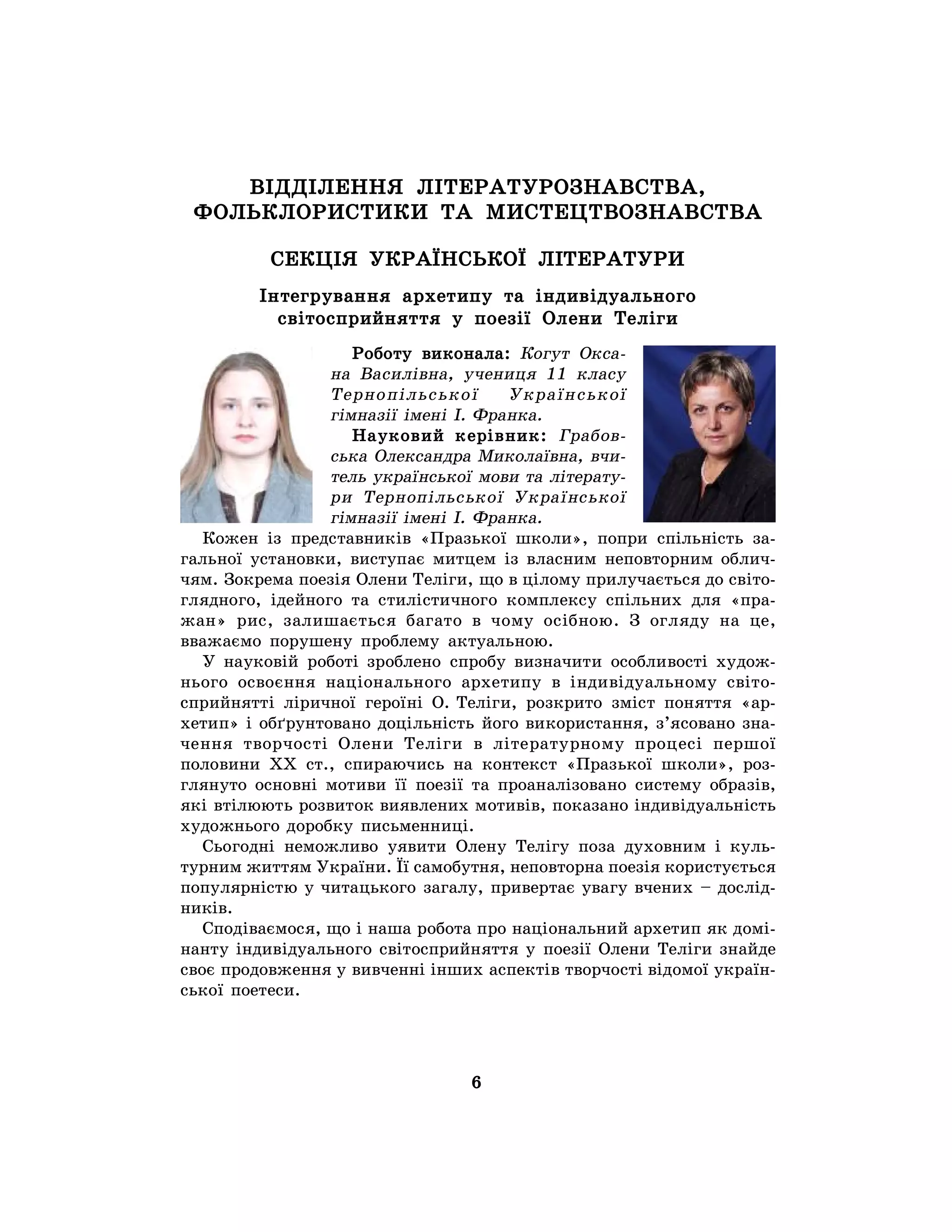 6
ВІДДІЛЕННЯ ЛІТЕРАТУРОЗНАВСТВА,
ФОЛЬКЛОРИСТИКИ ТА МИСТЕЦТВОЗНАВСТВА
СЕКЦІЯ УКРАЇНСЬКОЇ ЛІТЕРАТУРИ
Інтегрування архетипу та індивідуального
світосприйняття у поезії Олени Теліги
Роботу виконала: Когут Окса-
на Василівна, учениця 11 класу
Тернопільської Української
гімназії імені І. Франка.
Науковий керівник: Грабов-
ська Олександра Миколаївна, вчи-
тель української мови та літерату-
ри Тернопільської Української
гімназії імені І. Франка.
Кожен із представників «Празької школи», попри спільність за-
гальної установки, виступає митцем із власним неповторним облич-
чям. Зокрема поезія Олени Теліги, що в цілому прилучається до світо-
глядного, ідейного та стилістичного комплексу спільних для «пра-
жан» рис, залишається багато в чому осібною. З огляду на це,
вважаємо порушену проблему актуальною.
У науковій роботі зроблено спробу визначити особливості худож-
нього освоєння національного архетипу в індивідуальному світо-
сприйнятті ліричної героїні О. Теліги, розкрито зміст поняття «ар-
хетип» і обґрунтовано доцільність його використання, з’ясовано зна-
чення творчості Олени Теліги в літературному процесі першої
половини ХХ ст., спираючись на контекст «Празької школи», роз-
глянуто основні мотиви її поезії та проаналізовано систему образів,
які втілюють розвиток виявлених мотивів, показано індивідуальність
художнього доробку письменниці.
Сьогодні неможливо уявити Олену Телігу поза духовним і куль-
турним життям України. Її самобутня, неповторна поезія користується
популярністю у читацького загалу, привертає увагу вчених – дослід-
ників.
Сподіваємося, що і наша робота про національний архетип як домі-
нанту індивідуального світосприйняття у поезії Олени Теліги знайде
своє продовження у вивченні інших аспектів творчості відомої україн-
ської поетеси.
 