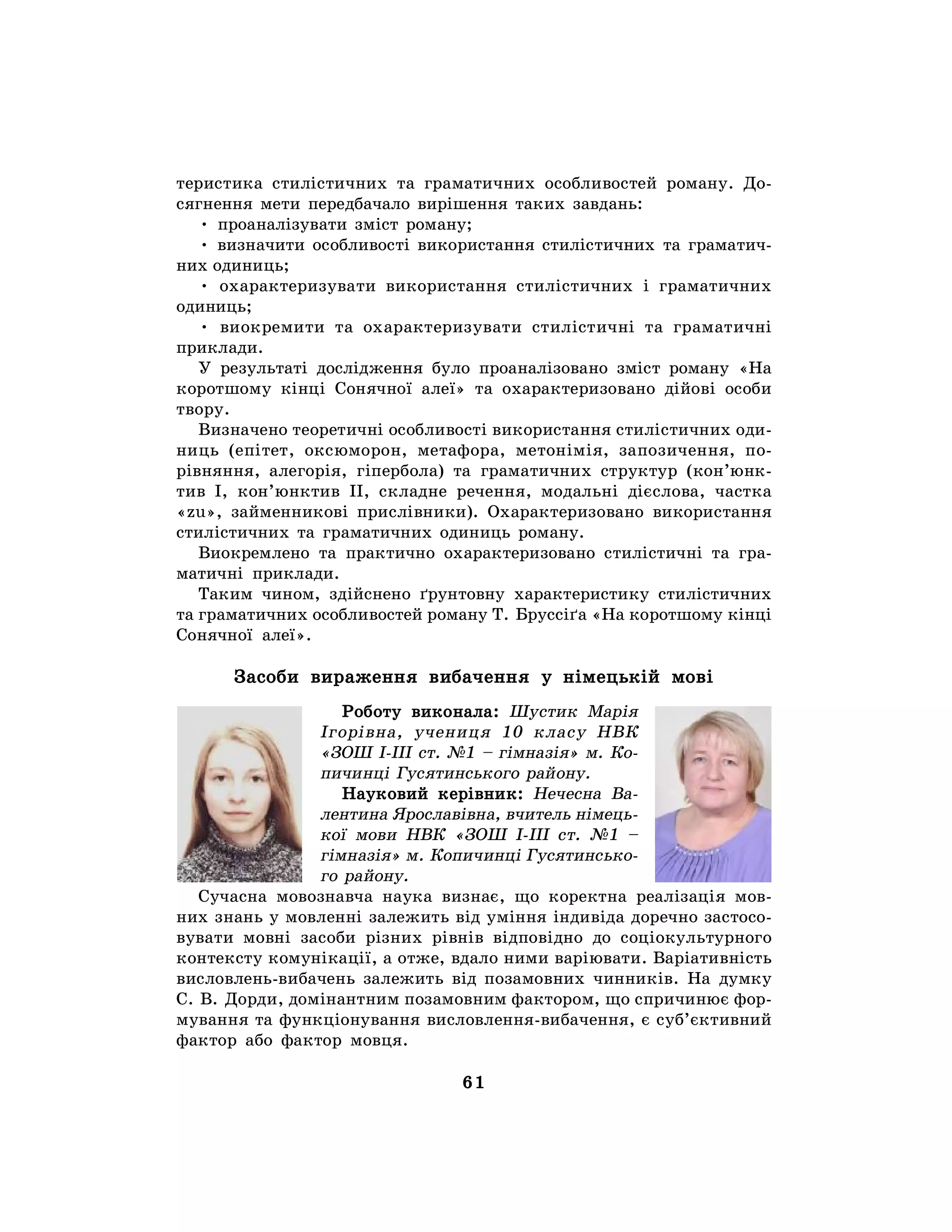61
теристика стилістичних та граматичних особливостей роману. До-
сягнення мети передбачало вирішення таких завдань:
• проаналізувати зміст роману;
• визначити особливості використання стилістичних та граматич-
них одиниць;
• охарактеризувати використання стилістичних і граматичних
одиниць;
• виокремити та охарактеризувати стилістичні та граматичні
приклади.
У результаті дослідження було проаналізовано зміст роману «На
коротшому кінці Сонячної алеї» та охарактеризовано дійові особи
твору.
Визначено теоретичні особливості використання стилістичних оди-
ниць (епітет, оксюморон, метафора, метонімія, запозичення, по-
рівняння, алегорія, гіпербола) та граматичних структур (кон’юнк-
тив І, кон’юнктив ІІ, складне речення, модальні дієслова, частка
«zu», займенникові прислівники). Охарактеризовано використання
стилістичних та граматичних одиниць роману.
Виокремлено та практично охарактеризовано стилістичні та гра-
матичні приклади.
Таким чином, здійснено ґрунтовну характеристику стилістичних
та граматичних особливостей роману Т. Бруссіґа «На коротшому кінці
Сонячної алеї».
Засоби вираження вибачення у німецькій мові
Роботу виконала: Шустик Марія
Ігорівна, учениця 10 класу НВК
«ЗОШ І-ІІІ ст. №1 – гімназія» м. Ко-
пичинці Гусятинського району.
Науковий керівник: Нечесна Ва-
лентина Ярославівна, вчитель німець-
кої мови НВК «ЗОШ І-ІІІ ст. №1 –
гімназія» м. Копичинці Гусятинсько-
го району.
Сучасна мовознавча наука визнає, що коректна реалізація мов-
них знань у мовленні залежить від уміння індивіда доречно застосо-
вувати мовні засоби різних рівнів відповідно до соціокультурного
контексту комунікації, а отже, вдало ними варіювати. Варіативність
висловлень-вибачень залежить від позамовних чинників. На думку
С. В. Дорди, домінантним позамовним фактором, що спричинює фор-
мування та функціонування висловлення-вибачення, є суб’єктивний
фактор або фактор мовця.
 