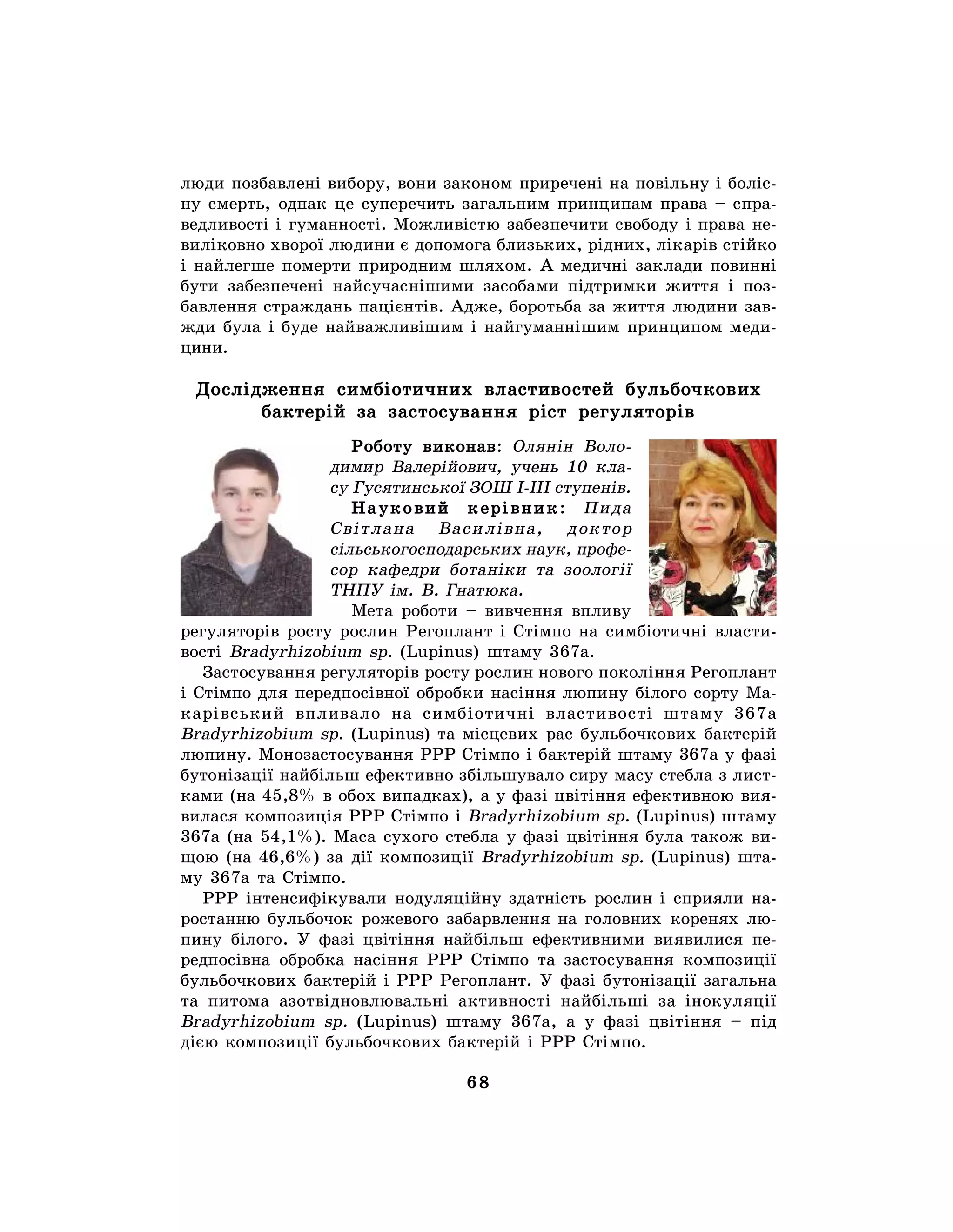 68
люди позбавлені вибору, вони законом приречені на повільну і боліс-
ну смерть, однак це суперечить загальним принципам права – спра-
ведливості і гуманності. Можливістю забезпечити свободу і права не-
виліковно хворої людини є допомога близьких, рідних, лікарів стійко
і найлегше померти природним шляхом. А медичні заклади повинні
бути забезпечені найсучаснішими засобами підтримки життя і поз-
бавлення страждань пацієнтів. Адже, боротьба за життя людини зав-
жди була і буде найважливішим і найгуманнішим принципом меди-
цини.
Дослідження симбіотичних властивостей бульбочкових
бактерій за застосування ріст регуляторів
Роботу виконав: Олянін Воло-
димир Валерійович, учень 10 кла-
су Гусятинської ЗОШ І-ІІІ ступенів.
Науковий керівник: Пида
Світлана Василівна, доктор
сільськогосподарських наук, профе-
сор кафедри ботаніки та зоології
ТНПУ ім. В. Гнатюка.
Мета роботи – вивчення впливу
регуляторів росту рослин Регоплант і Стімпо на симбіотичні власти-
вості Bradyrhizobium sp. (Lupinus) штаму 367а.
Застосування регуляторів росту рослин нового покоління Регоплант
і Стімпо для передпосівної обробки насіння люпину білого сорту Ма-
карівський впливало на симбіотичні властивості штаму 367а
Bradyrhizobium sp. (Lupinus) та місцевих рас бульбочкових бактерій
люпину. Монозастосування РРР Стімпо і бактерій штаму 367а у фазі
бутонізації найбільш ефективно збільшувало сиру масу стебла з лист-
ками (на 45,8% в обох випадках), а у фазі цвітіння ефективною вия-
вилася композиція РРР Стімпо і Bradyrhizobium sp. (Lupinus) штаму
367а (на 54,1%). Маса сухого стебла у фазі цвітіння була також ви-
щою (на 46,6%) за дії композиції Bradyrhizobium sp. (Lupinus) шта-
му 367а та Стімпо.
РРР інтенсифікували нодуляційну здатність рослин і сприяли на-
ростанню бульбочок рожевого забарвлення на головних коренях лю-
пину білого. У фазі цвітіння найбільш ефективними виявилися пе-
редпосівна обробка насіння РРР Стімпо та застосування композиції
бульбочкових бактерій і РРР Регоплант. У фазі бутонізації загальна
та питома азотвідновлювальні активності найбільші за інокуляції
Bradyrhizobium sp. (Lupinus) штаму 367а, а у фазі цвітіння – під
дією композиції бульбочкових бактерій і РРР Стімпо.
 