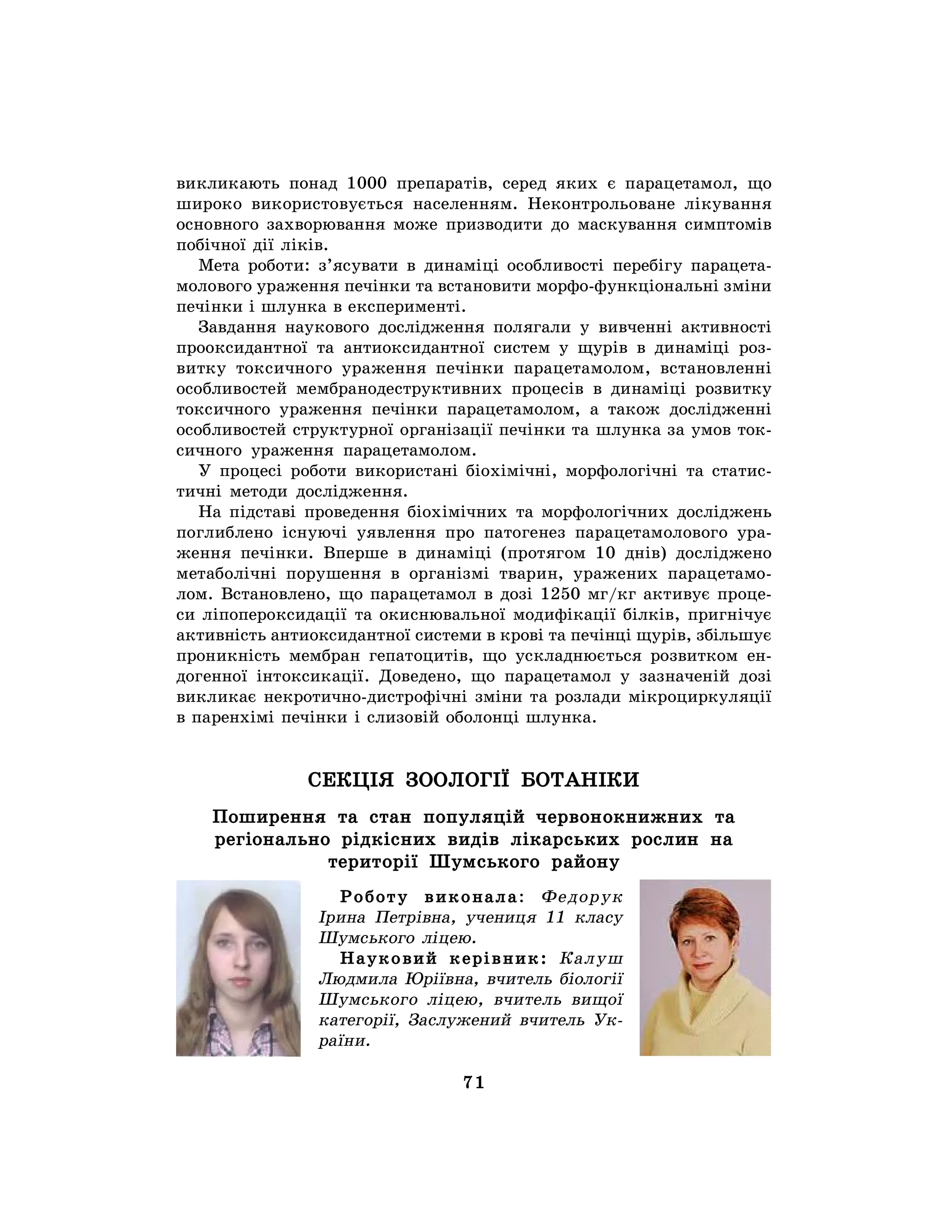 71
викликають понад 1000 препаратів, серед яких є парацетамол, що
широко використовується населенням. Неконтрольоване лікування
основного захворювання може призводити до маскування симптомів
побічної дії ліків.
Мета роботи: з’ясувати в динаміці особливості перебігу парацета-
молового ураження печінки та встановити морфо-функціональні зміни
печінки і шлунка в експерименті.
Завдання наукового дослідження полягали у вивченні активності
прооксидантної та антиоксидантної систем у щурів в динаміці роз-
витку токсичного ураження печінки парацетамолом, встановленні
особливостей мембранодеструктивних процесів в динаміці розвитку
токсичного ураження печінки парацетамолом, а також дослідженні
особливостей структурної організації печінки та шлунка за умов ток-
сичного ураження парацетамолом.
У процесі роботи використані біохімічні, морфологічні та статис-
тичні методи дослідження.
На підставі проведення біохімічних та морфологічних досліджень
поглиблено існуючі уявлення про патогенез парацетамолового ура-
ження печінки. Вперше в динаміці (протягом 10 днів) досліджено
метаболічні порушення в організмі тварин, уражених парацетамо-
лом. Встановлено, що парацетамол в дозі 1250 мг/кг активує проце-
си ліпопероксидації та окиснювальної модифікації білків, пригнічує
активність антиоксидантної системи в крові та печінці щурів, збільшує
проникність мембран гепатоцитів, що ускладнюється розвитком ен-
догенної інтоксикації. Доведено, що парацетамол у зазначеній дозі
викликає некротично-дистрофічні зміни та розлади мікроциркуляції
в паренхімі печінки і слизовій оболонці шлунка.
СЕКЦІЯ ЗООЛОГІЇ БОТАНІКИ
Поширення та стан популяцій червонокнижних та
регіонально рідкісних видів лікарських рослин на
території Шумського району
Роботу виконала: Федорук
Ірина Петрівна, учениця 11 класу
Шумського ліцею.
Науковий керівник: Калуш
Людмила Юріївна, вчитель біології
Шумського ліцею, вчитель вищої
категорії, Заслужений вчитель Ук-
раїни.
 