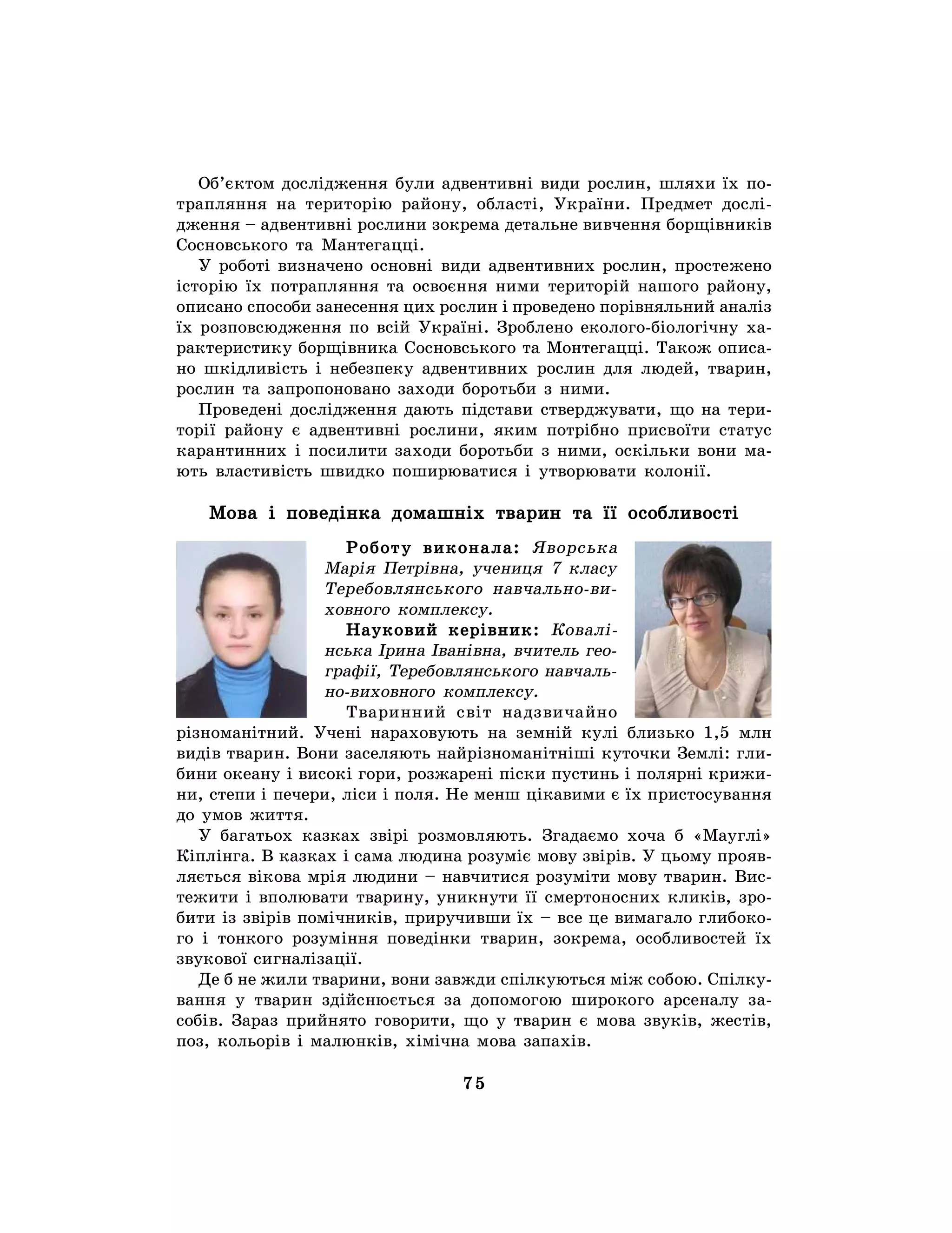 75
Об’єктом дослідження були адвентивні види рослин, шляхи їх по-
трапляння на територію району, області, України. Предмет дослі-
дження – адвентивні рослини зокрема детальне вивчення борщівників
Сосновського та Мантегацці.
У роботі визначено основні види адвентивних рослин, простежено
історію їх потрапляння та освоєння ними територій нашого району,
описано способи занесення цих рослин і проведено порівняльний аналіз
їх розповсюдження по всій Україні. Зроблено еколого-біологічну ха-
рактеристику борщівника Сосновського та Монтегацці. Також описа-
но шкідливість і небезпеку адвентивних рослин для людей, тварин,
рослин та запропоновано заходи боротьби з ними.
Проведені дослідження дають підстави стверджувати, що на тери-
торії району є адвентивні рослини, яким потрібно присвоїти статус
карантинних і посилити заходи боротьби з ними, оскільки вони ма-
ють властивість швидко поширюватися і утворювати колонії.
Мова і поведінка домашніх тварин та її особливості
Роботу виконала: Яворська
Марія Петрівна, учениця 7 класу
Теребовлянського навчально-ви-
ховного комплексу.
Науковий керівник: Ковалі-
нська Ірина Іванівна, вчитель гео-
графії, Теребовлянського навчаль-
но-виховного комплексу.
Тваринний світ надзвичайно
різноманітний. Учені нараховують на земній кулі близько 1,5 млн
видів тварин. Вони заселяють найрізноманітніші куточки Землі: гли-
бини океану і високі гори, розжарені піски пустинь і полярні крижи-
ни, степи і печери, ліси і поля. Не менш цікавими є їх пристосування
до умов життя.
У багатьох казках звірі розмовляють. Згадаємо хоча б «Мауглі»
Кіплінга. В казках і сама людина розуміє мову звірів. У цьому прояв-
ляється вікова мрія людини – навчитися розуміти мову тварин. Вис-
тежити і вполювати тварину, уникнути її смертоносних кликів, зро-
бити із звірів помічників, приручивши їх – все це вимагало глибоко-
го і тонкого розуміння поведінки тварин, зокрема, особливостей їх
звукової сигналізації.
Де б не жили тварини, вони завжди спілкуються між собою. Спілку-
вання у тварин здійснюється за допомогою широкого арсеналу за-
собів. Зараз прийнято говорити, що у тварин є мова звуків, жестів,
поз, кольорів і малюнків, хімічна мова запахів.
 