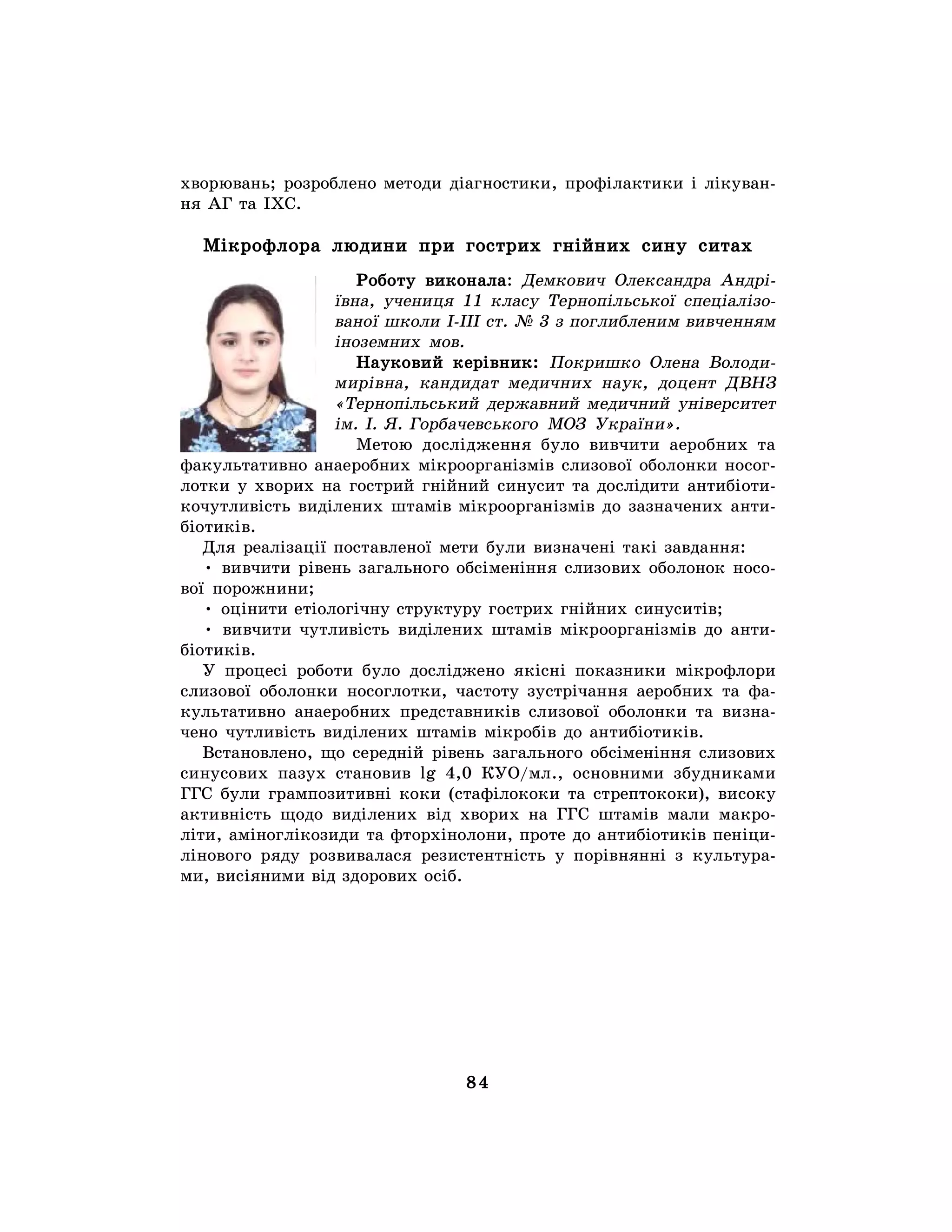 84
хворювань; розроблено методи діагностики, профілактики і лікуван-
ня АГ та ІХС.
Мікрофлора людини при гострих гнійних сину ситах
Роботу виконала: Демкович Олександра Андрі-
ївна, учениця 11 класу Тернопільської спеціалізо-
ваної школи І-ІІІ ст. № 3 з поглибленим вивченням
іноземних мов.
Науковий керівник: Покришко Олена Володи-
мирівна, кандидат медичних наук, доцент ДВНЗ
«Тернопільський державний медичний університет
ім. І. Я. Горбачевського МОЗ України».
Метою дослідження було вивчити аеробних та
факультативно анаеробних мікроорганізмів слизової оболонки носог-
лотки у хворих на гострий гнійний синусит та дослідити антибіоти-
кочутливість виділених штамів мікроорганізмів до зазначених анти-
біотиків.
Для реалізації поставленої мети були визначені такі завдання:
• вивчити рівень загального обсіменіння слизових оболонок носо-
вої порожнини;
• оцінити етіологічну структуру гострих гнійних синуситів;
• вивчити чутливість виділених штамів мікроорганізмів до анти-
біотиків.
У процесі роботи було досліджено якісні показники мікрофлори
слизової оболонки носоглотки, частоту зустрічання аеробних та фа-
культативно анаеробних представників слизової оболонки та визна-
чено чутливість виділених штамів мікробів до антибіотиків.
Встановлено, що середній рівень загального обсіменіння слизових
синусових пазух становив lg 4,0 КУО/мл., основними збудниками
ГГС були грампозитивні коки (стафілококи та стрептококи), високу
активність щодо виділених від хворих на ГГС штамів мали макро-
літи, аміноглікозиди та фторхінолони, проте до антибіотиків пеніци-
лінового ряду розвивалася резистентність у порівнянні з культура-
ми, висіяними від здорових осіб.
 