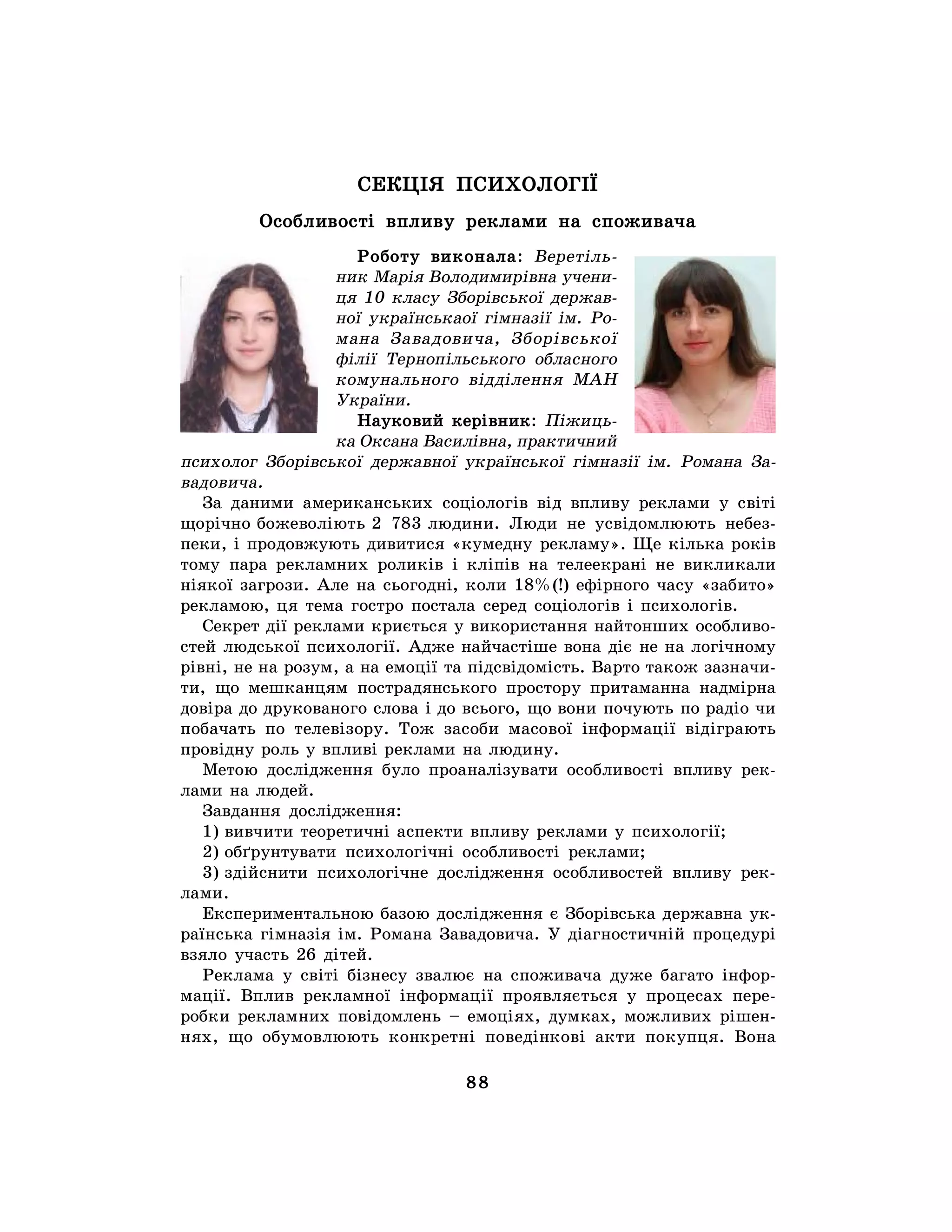 88
СЕКЦІЯ ПСИХОЛОГІЇ
Особливості впливу реклами на споживача
Роботу виконала: Веретіль-
ник Марія Володимирівна учени-
ця 10 класу Зборівської держав-
ної українськаої гімназії ім. Ро-
мана Завадовича, Зборівської
філії Тернопільського обласного
комунального відділення МАН
України.
Науковий керівник: Піжиць-
ка Оксана Василівна, практичний
психолог Зборівської державної української гімназії ім. Романа За-
вадовича.
За даними американських соціологів від впливу реклами у світі
щорічно божеволіють 2 783 людини. Люди не усвідомлюють небез-
пеки, і продовжують дивитися «кумедну рекламу». Ще кілька років
тому пара рекламних роликів і кліпів на телеекрані не викликали
ніякої загрози. Але на сьогодні, коли 18%(!) ефірного часу «забито»
рекламою, ця тема гостро постала серед соціологів і психологів.
Секрет дії реклами криється у використання найтонших особливо-
стей людської психології. Адже найчастіше вона діє не на логічному
рівні, не на розум, а на емоції та підсвідомість. Варто також зазначи-
ти, що мешканцям пострадянського простору притаманна надмірна
довіра до друкованого слова і до всього, що вони почують по радіо чи
побачать по телевізору. Тож засоби масової інформації відіграють
провідну роль у впливі реклами на людину.
Метою дослідження було проаналізувати особливості впливу рек-
лами на людей.
Завдання дослідження:
1) вивчити теоретичні аспекти впливу реклами у психології;
2) обґрунтувати психологічні особливості реклами;
3) здійснити психологічне дослідження особливостей впливу рек-
лами.
Експериментальною базою дослідження є Зборівська державна ук-
раїнська гімназія ім. Романа Завадовича. У діагностичній процедурі
взяло участь 26 дітей.
Реклама у світі бізнесу звалює на споживача дуже багато інфор-
мації. Вплив рекламної інформації проявляється у процесах пере-
робки рекламних повідомлень – емоціях, думках, можливих рішен-
нях, що обумовлюють конкретні поведінкові акти покупця. Вона
 