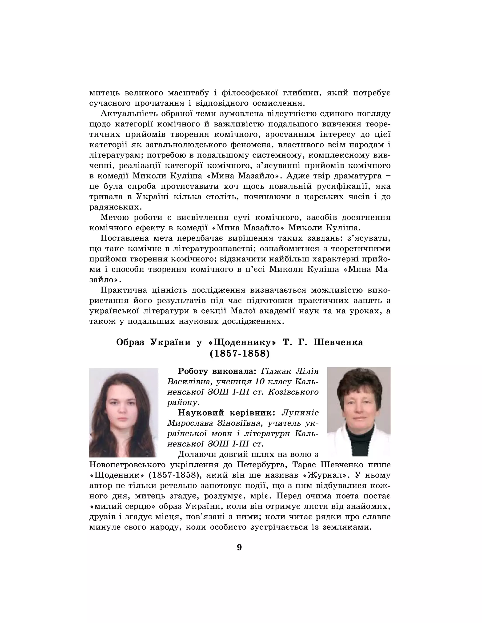 9
митець великого масштабу і філософської глибини, який потребує
сучасного прочитання і відповідного осмислення.
Актуальність обраної теми зумовлена відсутністю єдиного погляду
щодо категорії комічного й важливістю подальшого вивчення теоре-
тичних прийомів творення комічного, зростанням інтересу до цієї
категорії як загальнолюдського феномена, властивого всім народам і
літературам; потребою в подальшому системному, комплексному вив-
ченні, реалізації категорії комічного, з’ясуванні прийомів комічного
в комедії Миколи Куліша «Мина Мазайло». Адже твір драматурга –
це була спроба протиставити хоч щось повальній русифікації, яка
тривала в Україні кілька століть, починаючи з царських часів і до
радянських.
Метою роботи є висвітлення суті комічного, засобів досягнення
комічного ефекту в комедії «Мина Мазайло» Миколи Куліша.
Поставлена мета передбачає вирішення таких завдань: з’ясувати,
що таке комічне в літературознавстві; ознайомитися з теоретичними
прийоми творення комічного; відзначити найбільш характерні прийо-
ми і способи творення комічного в п’єсі Миколи Куліша «Мина Ма-
зайло».
Практична цінність дослідження визначається можливістю вико-
ристання його результатів під час підготовки практичних занять з
української літератури в секції Малої академії наук та на уроках, а
також у подальших наукових дослідженнях.
Образ України у «Щоденнику» Т. Г. Шевченка
(1857-1858)
Роботу виконала: Гіджак Лілія
Василівна, учениця 10 класу Каль-
ненської ЗОШ І-ІІІ ст. Козівського
району.
Науковий керівник: Лупиніс
Мирослава Зіновіївна, учитель ук-
раїнської мови і літератури Каль-
ненської ЗОШ І-ІІІ ст.
Долаючи довгий шлях на волю з
Новопетровського укріплення до Петербурга, Тарас Шевченко пише
«Щоденник» (1857-1858), який він ще називав «Журнал». У ньому
автор не тільки ретельно занотовує події, що з ним відбувалися кож-
ного дня, митець згадує, роздумує, мріє. Перед очима поета постає
«милий серцю» образ України, коли він отримує листи від знайомих,
друзів і згадує місця, пов’язані з ними; коли читає рядки про славне
минуле свого народу, коли особисто зустрічається із земляками.
 