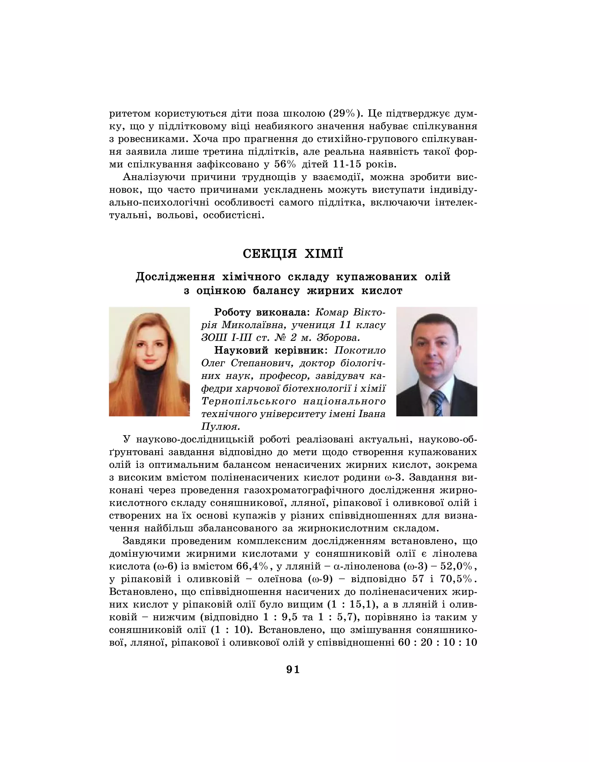 91
ритетом користуються діти поза школою (29%). Це підтверджує дум-
ку, що у підлітковому віці неабиякого значення набуває спілкування
з ровесниками. Хоча про прагнення до стихійно-групового спілкуван-
ня заявила лише третина підлітків, але реальна наявність такої фор-
ми спілкування зафіксовано у 56% дітей 11-15 років.
Аналізуючи причини труднощів у взаємодії, можна зробити вис-
новок, що часто причинами ускладнень можуть виступати індивіду-
ально-психологічні особливості самого підлітка, включаючи інтелек-
туальні, вольові, особистісні.
СЕКЦІЯ ХІМІЇ
Дослідження хімічного складу купажованих олій
з оцінкою балансу жирних кислот
Роботу виконала: Комар Вікто-
рія Миколаївна, учениця 11 класу
ЗОШ І-ІІІ ст. № 2 м. Зборова.
Науковий керівник: Покотило
Олег Степанович, доктор біологіч-
них наук, професор, завідувач ка-
федри харчової біотехнології і хімії
Тернопільського національного
технічного університету імені Івана
Пулюя.
У науково-дослідницькій роботі реалізовані актуальні, науково-об-
ґрунтовані завдання відповідно до мети щодо створення купажованих
олій із оптимальним балансом ненасичених жирних кислот, зокрема
з високим вмістом поліненасичених кислот родини w-3. Завдання ви-
конані через проведення газохроматографічного дослідження жирно-
кислотного складу соняшникової, лляної, ріпакової і оливкової олій і
створених на їх основі купажів у різних співвідношеннях для визна-
чення найбільш збалансованого за жирнокислотним складом.
Завдяки проведеним комплексним дослідженням встановлено, що
домінуючими жирними кислотами у соняшниковій олії є лінолева
кислота (w-6) із вмістом 66,4%, у лляній – a-ліноленова (w-3) – 52,0%,
у ріпаковій і оливковій – олеїнова (w-9) – відповідно 57 і 70,5%.
Встановлено, що співвідношення насичених до поліненасичених жир-
них кислот у ріпаковій олії було вищим (1 : 15,1), а в лляній і олив-
ковій – нижчим (відповідно 1 : 9,5 та 1 : 5,7), порівняно із таким у
соняшниковій олії (1 : 10). Встановлено, що змішування соняшнико-
вої, лляної, ріпакової і оливкової олій у співвідношенні 60 : 20 : 10 : 10
 