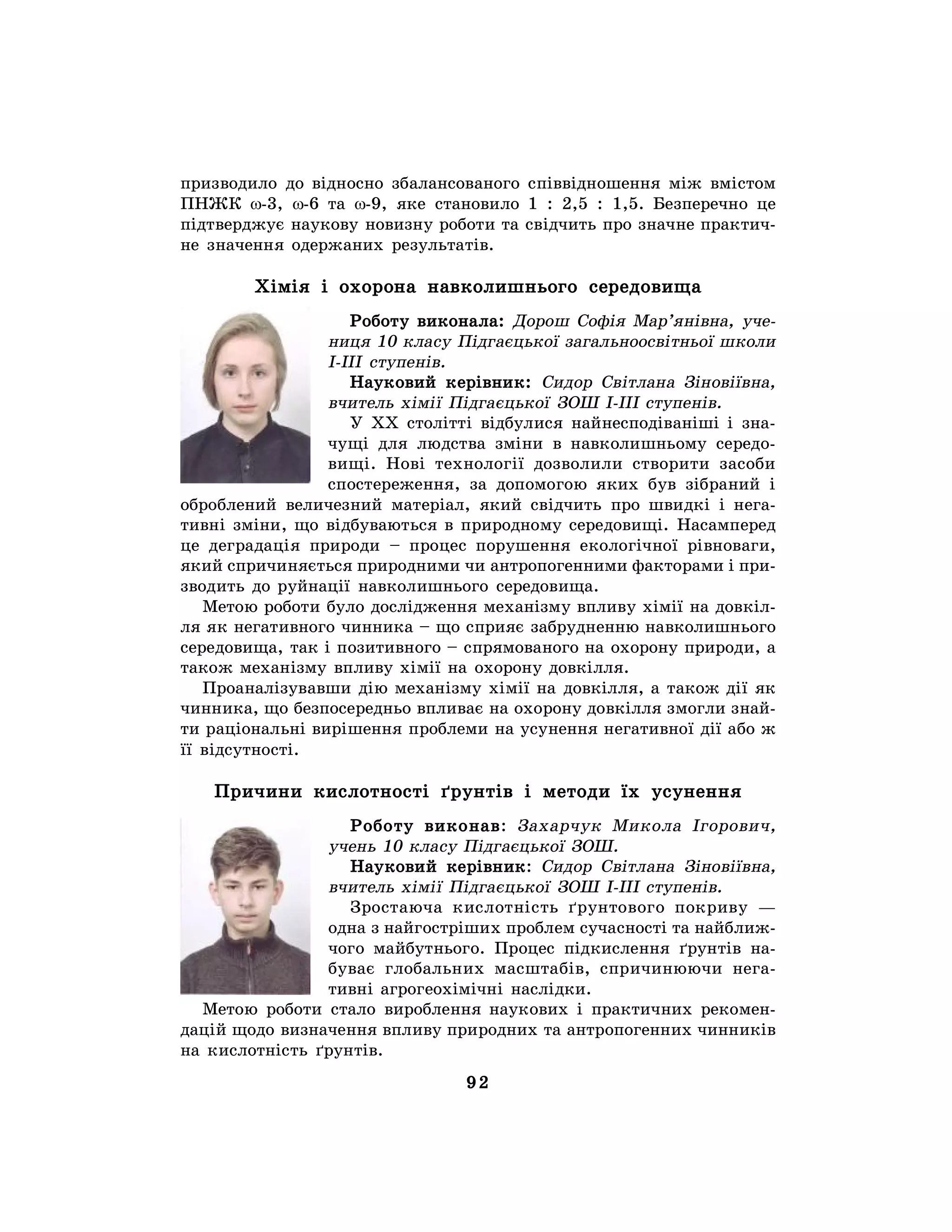 92
призводило до відносно збалансованого співвідношення між вмістом
ПНЖК w-3, w-6 та w-9, яке становило 1 : 2,5 : 1,5. Безперечно це
підтверджує наукову новизну роботи та свідчить про значне практич-
не значення одержаних результатів.
Хімія і охорона навколишнього середовища
Роботу виконала: Дорош Софія Мар’янівна, уче-
ниця 10 класу Підгаєцької загальноосвітньої школи
І-ІІІ ступенів.
Науковий керівник: Сидор Світлана Зіновіївна,
вчитель хімії Підгаєцької ЗОШ І-ІІІ ступенів.
У ХХ столітті відбулися найнесподіваніші і зна-
чущі для людства зміни в навколишньому середо-
вищі. Нові технології дозволили створити засоби
спостереження, за допомогою яких був зібраний і
оброблений величезний матеріал, який свідчить про швидкі і нега-
тивні зміни, що відбуваються в природному середовищі. Насамперед
це деградація природи – процес порушення екологічної рівноваги,
який спричиняється природними чи антропогенними факторами і при-
зводить до руйнації навколишнього середовища.
Метою роботи було дослідження механізму впливу хімії на довкіл-
ля як негативного чинника – що сприяє забрудненню навколишнього
середовища, так і позитивного – спрямованого на охорону природи, а
також механізму впливу хімії на охорону довкілля.
Проаналізувавши дію механізму хімії на довкілля, а також дії як
чинника, що безпосередньо впливає на охорону довкілля змогли знай-
ти раціональні вирішення проблеми на усунення негативної дії або ж
її відсутності.
Причини кислотності ґрунтів і методи їх усунення
Роботу виконав: Захарчук Микола Ігорович,
учень 10 класу Підгаєцької ЗОШ.
Науковий керівник: Сидор Світлана Зіновіївна,
вчитель хімії Підгаєцької ЗОШ І-ІІІ ступенів.
Зростаюча кислотність ґрунтового покриву —
одна з найгостріших проблем сучасності та найближ-
чого майбутнього. Процес підкислення ґрунтів на-
буває глобальних масштабів, спричинюючи нега-
тивні агрогеохімічні наслідки.
Метою роботи стало вироблення наукових і практичних рекомен-
дацій щодо визначення впливу природних та антропогенних чинників
на кислотність ґрунтів.
 