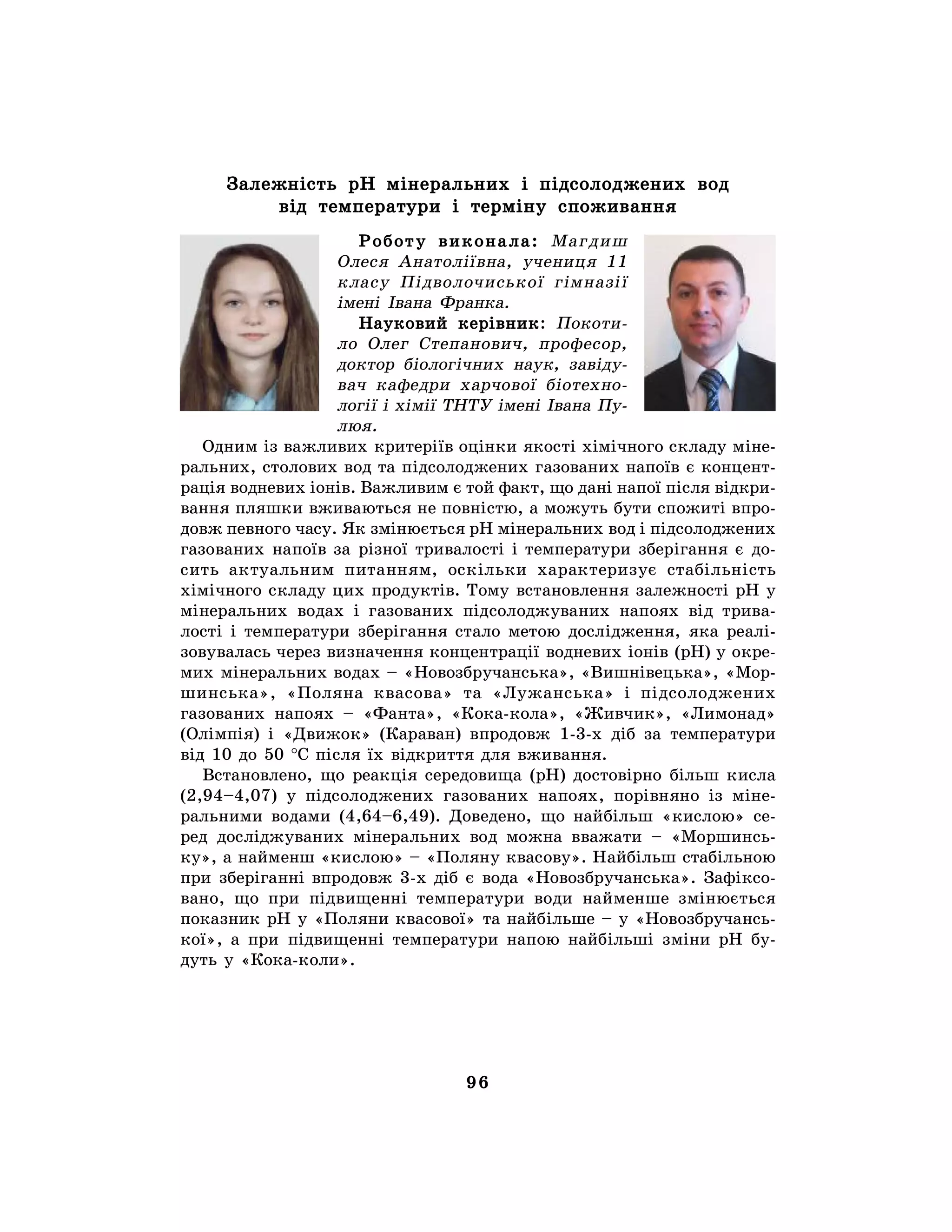 96
Залежність рН мінеральних і підсолоджених вод
від температури і терміну споживання
Роботу виконала: Магдиш
Олеся Анатоліївна, учениця 11
класу Підволочиської гімназії
імені Івана Франка.
Науковий керівник: Покоти-
ло Олег Степанович, професор,
доктор біологічних наук, завіду-
вач кафедри харчової біотехно-
логії і хімії ТНТУ імені Івана Пу-
люя.
Одним із важливих критеріїв оцінки якості хімічного складу міне-
ральних, столових вод та підсолоджених газованих напоїв є концент-
рація водневих іонів. Важливим є той факт, що дані напої після відкри-
вання пляшки вживаються не повністю, а можуть бути спожиті впро-
довж певного часу. Як змінюється рН мінеральних вод і підсолоджених
газованих напоїв за різної тривалості і температури зберігання є до-
сить актуальним питанням, оскільки характеризує стабільність
хімічного складу цих продуктів. Тому встановлення залежності рН у
мінеральних водах і газованих підсолоджуваних напоях від трива-
лості і температури зберігання стало метою дослідження, яка реалі-
зовувалась через визначення концентрації водневих іонів (рН) у окре-
мих мінеральних водах – «Новозбручанська», «Вишнівецька», «Мор-
шинська», «Поляна квасова» та «Лужанська» і підсолоджених
газованих напоях – «Фанта», «Кока-кола», «Живчик», «Лимонад»
(Олімпія) і «Движок» (Караван) впродовж 1-3-х діб за температури
від 10 до 50 °С після їх відкриття для вживання.
Встановлено, що реакція середовища (рН) достовірно більш кисла
(2,94–4,07) у підсолоджених газованих напоях, порівняно із міне-
ральними водами (4,64–6,49). Доведено, що найбільш «кислою» се-
ред досліджуваних мінеральних вод можна вважати – «Моршинсь-
ку», а найменш «кислою» – «Поляну квасову». Найбільш стабільною
при зберіганні впродовж 3-х діб є вода «Новозбручанська». Зафіксо-
вано, що при підвищенні температури води найменше змінюється
показник рН у «Поляни квасової» та найбільше – у «Новозбручансь-
кої», а при підвищенні температури напою найбільші зміни рН бу-
дуть у «Кока-коли».
 