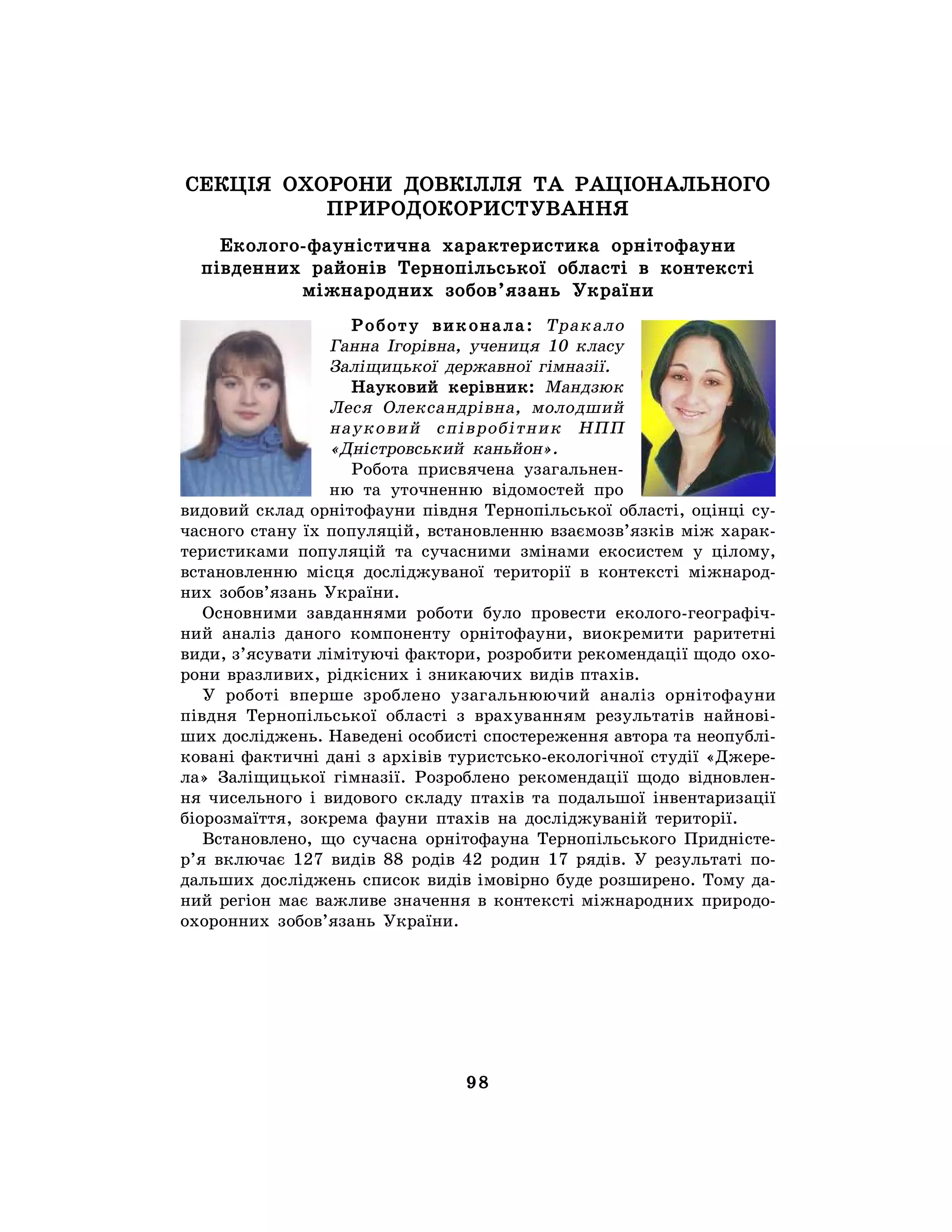 98
СЕКЦІЯ ОХОРОНИ ДОВКІЛЛЯ ТА РАЦІОНАЛЬНОГО
ПРИРОДОКОРИСТУВАННЯ
Еколого-фауністична характеристика орнітофауни
південних районів Тернопільської області в контексті
міжнародних зобов’язань України
Роботу виконала: Тракало
Ганна Ігорівна, учениця 10 класу
Заліщицької державної гімназії.
Науковий керівник: Мандзюк
Леся Олександрівна, молодший
науковий співробітник НПП
«Дністровський каньйон».
Робота присвячена узагальнен-
ню та уточненню відомостей про
видовий склад орнітофауни півдня Тернопільської області, оцінці су-
часного стану їх популяцій, встановленню взаємозв’язків між харак-
теристиками популяцій та сучасними змінами екосистем у цілому,
встановленню місця досліджуваної території в контексті міжнарод-
них зобов’язань України.
Основними завданнями роботи було провести еколого-географіч-
ний аналіз даного компоненту орнітофауни, виокремити раритетні
види, з’ясувати лімітуючі фактори, розробити рекомендації щодо охо-
рони вразливих, рідкісних і зникаючих видів птахів.
У роботі вперше зроблено узагальнюючий аналіз орнітофауни
півдня Тернопільської області з врахуванням результатів найнові-
ших досліджень. Наведені особисті спостереження автора та неопублі-
ковані фактичні дані з архівів туристсько-екологічної студії «Джере-
ла» Заліщицької гімназії. Розроблено рекомендації щодо відновлен-
ня чисельного і видового складу птахів та подальшої інвентаризації
біорозмаїття, зокрема фауни птахів на досліджуваній території.
Встановлено, що сучасна орнітофауна Тернопільського Придністе-
р’я включає 127 видів 88 родів 42 родин 17 рядів. У результаті по-
дальших досліджень список видів імовірно буде розширено. Тому да-
ний регіон має важливе значення в контексті міжнародних природо-
охоронних зобов’язань України.
 