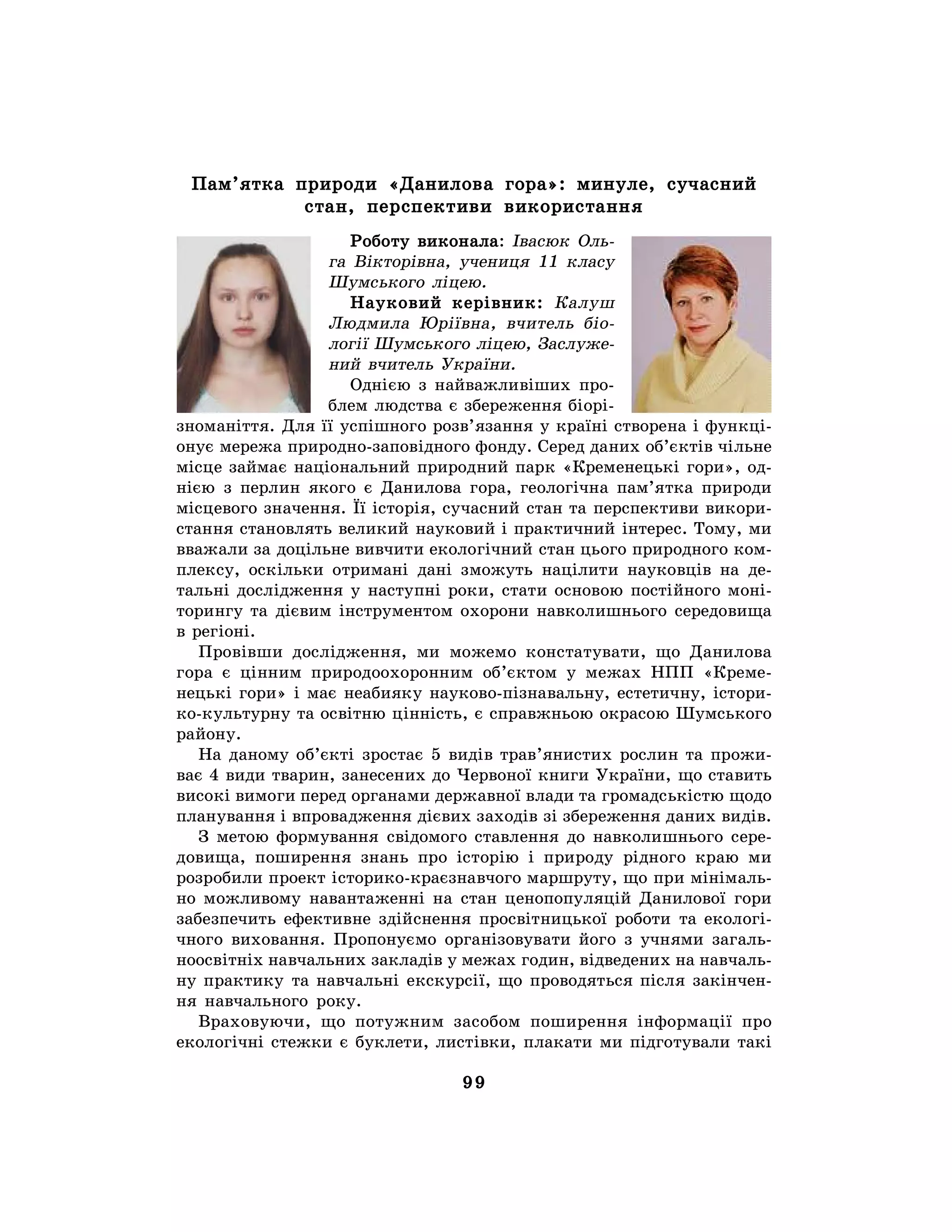 99
Пам’ятка природи «Данилова гора»: минуле, сучасний
стан, перспективи використання
Роботу виконала: Івасюк Оль-
га Вікторівна, учениця 11 класу
Шумського ліцею.
Науковий керівник: Калуш
Людмила Юріївна, вчитель біо-
логії Шумського ліцею, Заслуже-
ний вчитель України.
Однією з найважливіших про-
блем людства є збереження біорі-
зноманіття. Для її успішного розв’язання у країні створена і функці-
онує мережа природно-заповідного фонду. Серед даних об’єктів чільне
місце займає національний природний парк «Кременецькі гори», од-
нією з перлин якого є Данилова гора, геологічна пам’ятка природи
місцевого значення. Її історія, сучасний стан та перспективи викори-
стання становлять великий науковий і практичний інтерес. Тому, ми
вважали за доцільне вивчити екологічний стан цього природного ком-
плексу, оскільки отримані дані зможуть націлити науковців на де-
тальні дослідження у наступні роки, стати основою постійного моні-
торингу та дієвим інструментом охорони навколишнього середовища
в регіоні.
Провівши дослідження, ми можемо констатувати, що Данилова
гора є цінним природоохоронним об’єктом у межах НПП «Креме-
нецькі гори» і має неабияку науково-пізнавальну, естетичну, істори-
ко-культурну та освітню цінність, є справжньою окрасою Шумського
району.
На даному об’єкті зростає 5 видів трав’янистих рослин та прожи-
ває 4 види тварин, занесених до Червоної книги України, що ставить
високі вимоги перед органами державної влади та громадськістю щодо
планування і впровадження дієвих заходів зі збереження даних видів.
З метою формування свідомого ставлення до навколишнього сере-
довища, поширення знань про історію і природу рідного краю ми
розробили проект історико-краєзнавчого маршруту, що при мінімаль-
но можливому навантаженні на стан ценопопуляцій Данилової гори
забезпечить ефективне здійснення просвітницької роботи та екологі-
чного виховання. Пропонуємо організовувати його з учнями загаль-
ноосвітніх навчальних закладів у межах годин, відведених на навчаль-
ну практику та навчальні екскурсії, що проводяться після закінчен-
ня навчального року.
Враховуючи, що потужним засобом поширення інформації про
екологічні стежки є буклети, листівки, плакати ми підготували такі
 