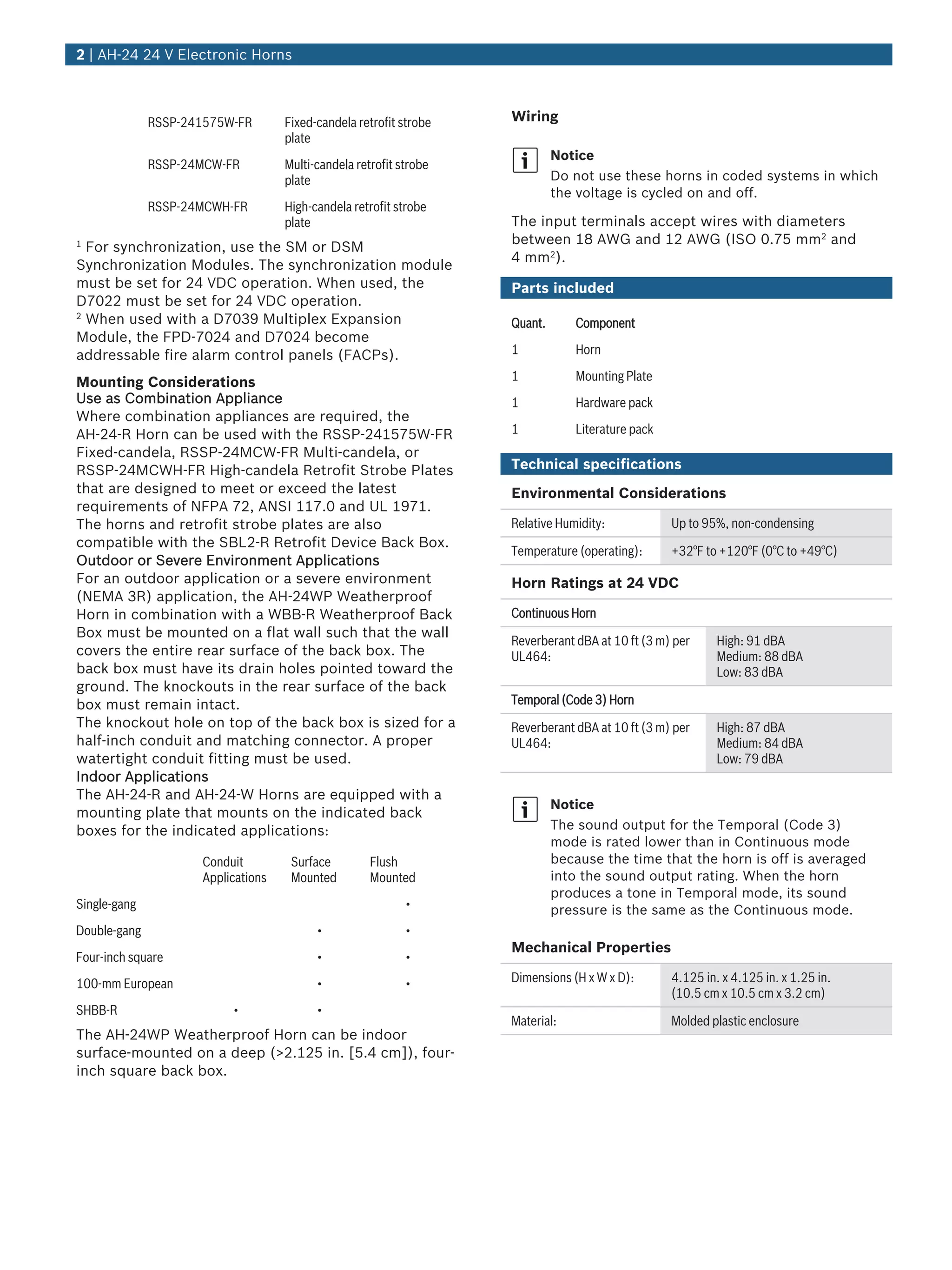 RSSP‑241575W‑FR Fixed‑candela retrofit strobe
plate
RSSP‑24MCW‑FR Multi‑candela retrofit strobe
plate
RSSP‑24MCWH‑FR High‑candela retrofit strobe
plate
1
For synchronization, use the SM or DSM
Synchronization Modules. The synchronization module
must be set for 24 VDC operation. When used, the
D7022 must be set for 24 VDC operation.
2
When used with a D7039 Multiplex Expansion
Module, the FPD-7024 and D7024 become
addressable fire alarm control panels (FACPs).
Mounting Considerations
Use as Combination Appliance
Where combination appliances are required, the
AH‑24‑R Horn can be used with the RSSP‑241575W‑FR
Fixed‑candela, RSSP‑24MCW‑FR Multi‑candela, or
RSSP‑24MCWH‑FR High‑candela Retrofit Strobe Plates
that are designed to meet or exceed the latest
requirements of NFPA 72, ANSI 117.0 and UL 1971.
The horns and retrofit strobe plates are also
compatible with the SBL2‑R Retrofit Device Back Box.
Outdoor or Severe Environment Applications
For an outdoor application or a severe environment
(NEMA 3R) application, the AH‑24WP Weatherproof
Horn in combination with a WBB‑R Weatherproof Back
Box must be mounted on a flat wall such that the wall
covers the entire rear surface of the back box. The
back box must have its drain holes pointed toward the
ground. The knockouts in the rear surface of the back
box must remain intact.
The knockout hole on top of the back box is sized for a
half‑inch conduit and matching connector. A proper
watertight conduit fitting must be used.
Indoor Applications
The AH‑24‑R and AH‑24‑W Horns are equipped with a
mounting plate that mounts on the indicated back
boxes for the indicated applications:
Conduit
Applications
Surface
Mounted
Flush
Mounted
Single‑gang •
Double‑gang • •
Four‑inch square • •
100‑mm European • •
SHBB-R • •
The AH‑24WP Weatherproof Horn can be indoor
surface‑mounted on a deep (>2.125 in. [5.4 cm]), four-
inch square back box.
Wiring
Notice
Do not use these horns in coded systems in which
the voltage is cycled on and off.
The input terminals accept wires with diameters
between 18 AWG and 12 AWG (ISO 0.75 mm2
and
4 mm2
).
Parts included
Quant. Component
1 Horn
1 Mounting Plate
1 Hardware pack
1 Literature pack
Technical specifications
Environmental Considerations
Relative Humidity: Up to 95%, non‑condensing
Temperature (operating): +32°F to +120°F (0°C to +49°C)
Horn Ratings at 24 VDC
Continuous Horn
Reverberant dBA at 10 ft (3 m) per
UL464:
High: 91 dBA
Medium: 88 dBA
Low: 83 dBA
Temporal (Code 3) Horn
Reverberant dBA at 10 ft (3 m) per
UL464:
High: 87 dBA
Medium: 84 dBA
Low: 79 dBA
Notice
The sound output for the Temporal (Code 3)
mode is rated lower than in Continuous mode
because the time that the horn is off is averaged
into the sound output rating. When the horn
produces a tone in Temporal mode, its sound
pressure is the same as the Continuous mode.
Mechanical Properties
Dimensions (H x W x D): 4.125 in. x 4.125 in. x 1.25 in.
(10.5 cm x 10.5 cm x 3.2 cm)
Material: Molded plastic enclosure
2 | AH‑24 24 V Electronic Horns
 