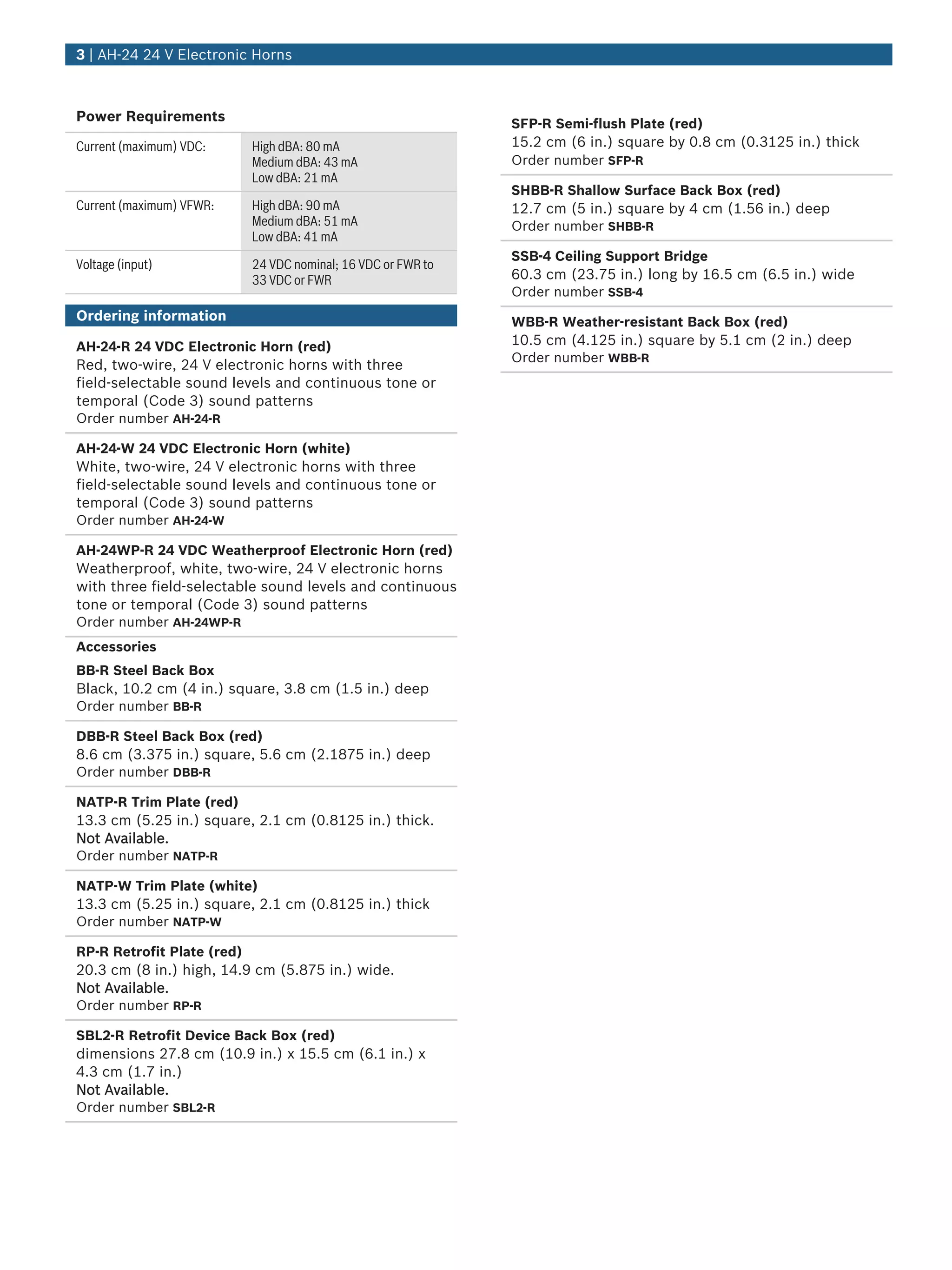 Power Requirements
Current (maximum) VDC: High dBA: 80 mA
Medium dBA: 43 mA
Low dBA: 21 mA
Current (maximum) VFWR: High dBA: 90 mA
Medium dBA: 51 mA
Low dBA: 41 mA
Voltage (input) 24 VDC nominal; 16 VDC or FWR to
33 VDC or FWR
Ordering information
AH‑24‑R 24 VDC Electronic Horn (red)
Red, two‑wire, 24 V electronic horns with three
field‑selectable sound levels and continuous tone or
temporal (Code 3) sound patterns
Order number AH-24-R
AH‑24‑W 24 VDC Electronic Horn (white)
White, two‑wire, 24 V electronic horns with three
field‑selectable sound levels and continuous tone or
temporal (Code 3) sound patterns
Order number AH-24-W
AH‑24WP‑R 24 VDC Weatherproof Electronic Horn (red)
Weatherproof, white, two‑wire, 24 V electronic horns
with three field‑selectable sound levels and continuous
tone or temporal (Code 3) sound patterns
Order number AH-24WP-R
Accessories
BB‑R Steel Back Box
Black, 10.2 cm (4 in.) square, 3.8 cm (1.5 in.) deep
Order number BB-R
DBB‑R Steel Back Box (red)
8.6 cm (3.375 in.) square, 5.6 cm (2.1875 in.) deep
Order number DBB-R
NATP‑R Trim Plate (red)
13.3 cm (5.25 in.) square, 2.1 cm (0.8125 in.) thick.
Not Available.
Order number NATP-R
NATP-W Trim Plate (white)
13.3 cm (5.25 in.) square, 2.1 cm (0.8125 in.) thick
Order number NATP-W
RP‑R Retrofit Plate (red)
20.3 cm (8 in.) high, 14.9 cm (5.875 in.) wide.
Not Available.
Order number RP-R
SBL2‑R Retrofit Device Back Box (red)
dimensions 27.8 cm (10.9 in.) x 15.5 cm (6.1 in.) x
4.3 cm (1.7 in.)
Not Available.
Order number SBL2-R
SFP‑R Semi‑flush Plate (red)
15.2 cm (6 in.) square by 0.8 cm (0.3125 in.) thick
Order number SFP-R
SHBB‑R Shallow Surface Back Box (red)
12.7 cm (5 in.) square by 4 cm (1.56 in.) deep
Order number SHBB-R
SSB‑4 Ceiling Support Bridge
60.3 cm (23.75 in.) long by 16.5 cm (6.5 in.) wide
Order number SSB-4
WBB‑R Weather‑resistant Back Box (red)
10.5 cm (4.125 in.) square by 5.1 cm (2 in.) deep
Order number WBB-R
3 | AH‑24 24 V Electronic Horns
 
