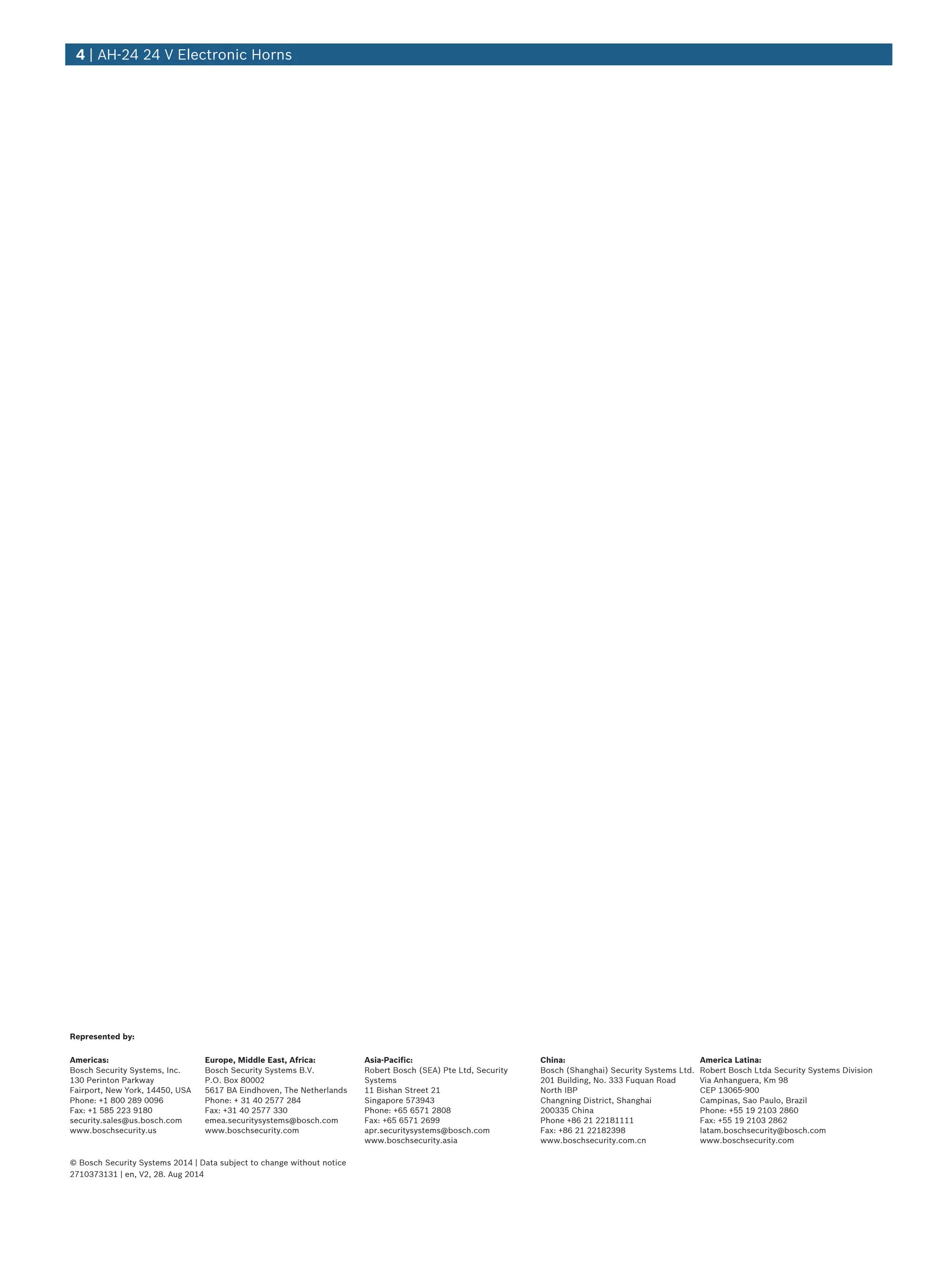 4 | AH‑24 24 V Electronic Horns
Represented by:
Americas: Europe, Middle East, Africa: Asia-Pacific: China: America Latina:
Bosch Security Systems, Inc.
130 Perinton Parkway
Fairport, New York, 14450, USA
Phone: +1 800 289 0096
Fax: +1 585 223 9180
security.sales@us.bosch.com
www.boschsecurity.us
Bosch Security Systems B.V.
P.O. Box 80002
5617 BA Eindhoven, The Netherlands
Phone: + 31 40 2577 284
Fax: +31 40 2577 330
emea.securitysystems@bosch.com
www.boschsecurity.com
Robert Bosch (SEA) Pte Ltd, Security
Systems
11 Bishan Street 21
Singapore 573943
Phone: +65 6571 2808
Fax: +65 6571 2699
apr.securitysystems@bosch.com
www.boschsecurity.asia
Bosch (Shanghai) Security Systems Ltd.
201 Building, No. 333 Fuquan Road
North IBP
Changning District, Shanghai
200335 China
Phone +86 21 22181111
Fax: +86 21 22182398
www.boschsecurity.com.cn
Robert Bosch Ltda Security Systems Division
Via Anhanguera, Km 98
CEP 13065-900
Campinas, Sao Paulo, Brazil
Phone: +55 19 2103 2860
Fax: +55 19 2103 2862
latam.boschsecurity@bosch.com
www.boschsecurity.com
© Bosch Security Systems 2014 | Data subject to change without notice
2710373131 | en, V2, 28. Aug 2014
 