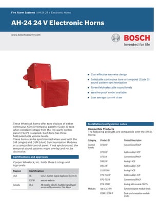 Fire Alarm Systems | AH‑24 24 V Electronic Horns
AH‑24 24 V Electronic Horns
www.boschsecurity.com
u Cost‑effective two‑wire design
u Selectable continuous tone or temporal (Code 3)
sound pattern synchronization
u Three field‑selectable sound levels
u Weatherproof model available
u Low average current draw
These Wheelock horns offer tone choices of either
continuous horn or temporal pattern (Code 3) tone
when constant voltage from the fire alarm control
panel (FACP) is applied. Each tone has three
field‑selectable volume levels.
These horns can be synchronized when used with the
SM (single) and DSM (dual) Synchronization Modules
or a compatible control panel. If not synchronized, the
temporal sound patterns might overlap and not be
distinctive.
Certifications and approvals
Cooper Wheelock, Inc. holds these Listings and
Approvals:
Region Certification
USA UL ULSZ: Audible Signal Appliance (UL464)
CSFM see our website
Canada ULC All models: ULSZC: Audible Signal Appli-
ances and Accessories, Fire Alarm
Installation/configuration notes
Compatible Products
The following products are compatible with the AH‑24
Horns:
Category Product ID Product Description
Control
Panels
D70221
Conventional FACP
D70242
Addressable FACP
D7024 Conventional FACP
D80241
Analog FACP
D91241
Addressable FACP
D10024A1
Analog FACP
FPD-70242
Addressable FACP
FPD-7024 Conventional FACP
FPA-1000 Analog Addressable FACPs
Modules SM‑12/24‑R Synchronization module (red)
DSM‑12/24‑R Dual synchronization module
(red)
 