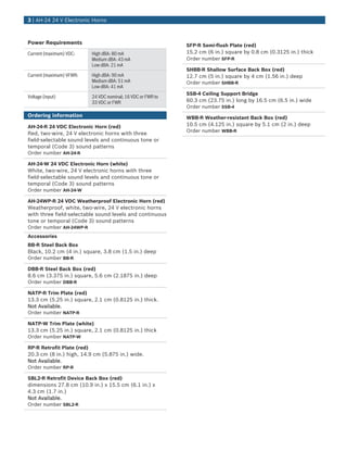 Power Requirements
Current (maximum) VDC: High dBA: 80 mA
Medium dBA: 43 mA
Low dBA: 21 mA
Current (maximum) VFWR: High dBA: 90 mA
Medium dBA: 51 mA
Low dBA: 41 mA
Voltage (input) 24 VDC nominal; 16 VDC or FWR to
33 VDC or FWR
Ordering information
AH‑24‑R 24 VDC Electronic Horn (red)
Red, two‑wire, 24 V electronic horns with three
field‑selectable sound levels and continuous tone or
temporal (Code 3) sound patterns
Order number AH-24-R
AH‑24‑W 24 VDC Electronic Horn (white)
White, two‑wire, 24 V electronic horns with three
field‑selectable sound levels and continuous tone or
temporal (Code 3) sound patterns
Order number AH-24-W
AH‑24WP‑R 24 VDC Weatherproof Electronic Horn (red)
Weatherproof, white, two‑wire, 24 V electronic horns
with three field‑selectable sound levels and continuous
tone or temporal (Code 3) sound patterns
Order number AH-24WP-R
Accessories
BB‑R Steel Back Box
Black, 10.2 cm (4 in.) square, 3.8 cm (1.5 in.) deep
Order number BB-R
DBB‑R Steel Back Box (red)
8.6 cm (3.375 in.) square, 5.6 cm (2.1875 in.) deep
Order number DBB-R
NATP‑R Trim Plate (red)
13.3 cm (5.25 in.) square, 2.1 cm (0.8125 in.) thick.
Not Available.
Order number NATP-R
NATP-W Trim Plate (white)
13.3 cm (5.25 in.) square, 2.1 cm (0.8125 in.) thick
Order number NATP-W
RP‑R Retrofit Plate (red)
20.3 cm (8 in.) high, 14.9 cm (5.875 in.) wide.
Not Available.
Order number RP-R
SBL2‑R Retrofit Device Back Box (red)
dimensions 27.8 cm (10.9 in.) x 15.5 cm (6.1 in.) x
4.3 cm (1.7 in.)
Not Available.
Order number SBL2-R
SFP‑R Semi‑flush Plate (red)
15.2 cm (6 in.) square by 0.8 cm (0.3125 in.) thick
Order number SFP-R
SHBB‑R Shallow Surface Back Box (red)
12.7 cm (5 in.) square by 4 cm (1.56 in.) deep
Order number SHBB-R
SSB‑4 Ceiling Support Bridge
60.3 cm (23.75 in.) long by 16.5 cm (6.5 in.) wide
Order number SSB-4
WBB‑R Weather‑resistant Back Box (red)
10.5 cm (4.125 in.) square by 5.1 cm (2 in.) deep
Order number WBB-R
3 | AH‑24 24 V Electronic Horns
 