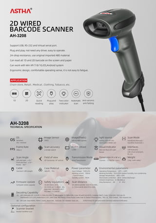 AH-3208
2D WIRED
BARCODE SCANNER
Support USB, RS-232 and Virtual serial port.
Plug and play, not need any driver, easy to operate.
2m drop resistance, use original imported ABS material
Can read all 1D and 2D barcode on the screen and paper
Can work with Win XP/7/8/10,iOS,Android system
Ergonomic design, comfortable operating sense, it is not easy to fatigue.
Plug and
play
1D Quick
reading
Two color
indicator
Automatic
scan
2D Anti seismic
anti falling
Chain store, Retail , Medical , Clothing, Tobacco, etc.
APPLICATION
TECHNICAL SPECIFICATION
AH-3208
OS
OS
Windows
iOS / Android
Image Sensor Image(Pixels)
CMOS 640 (H)*480 (v)pixels
Dimension H x W x L Weight
Red and Blue LED Light ,
Buzzer
Scanner：173*66*94（mm） 218g（with cable）
Visual Indicator Interfaces
Transmission Mode
USB keyboard,
USB virtual serial port,
RS-232
Wired Transmission
Field of view
45° horizontal, 34° vertical
Scan Angle
Left and right：± 55 °
Front and rear：± 55 °
Rotate：360 °
FPS
Frame Rate
30fps/s
Scan accuracy
≥ 4mil@ Code39
Print Contrast
≥ 20%
light source
Aiming: 625 nm LED;
illumination:4000K LED
Scan Mode
Handhand (Manual) /
Handfree (Automatic )
OCR(Chinese ID card and some overseas national certiﬁcates)
Cable
Standard 1.8M straight
Power parameter Environmental parameters
Input Voltage：5VDC±5%
Working corrent：190mA
（Typical value）
Standby current：70mA
Operating Temperature：-20℃--+ 60℃
Working Humidity：5% to 95% relative humidity, non-condensing
Storage Temperature：-40℃~+70℃
Electrostatic protection：±8 kV（Direct discharge）
Ambient brightness：0~100,000Lux
Drop Resistance ：2M IP：IP52
Case Material
ABS+PC、TPU
Firmware Update
Computer online upgrade
Scan distance
20-200mm @ EAN 13mil PCS=100%；
5-170mm @ QR 20mil PCS=100%
Decoding Capability
1D： UPC/EAN/JAN,UPC-A & UPC-E, EAN-8 & EAN-13, JAN-8 &JAN-13, ISBN/ISSN, Code 39 (with full ASCII), Codabar (NW7), Code 128 & EAN 128,Code 93,
Interleaved 2 of 5 (ITF),Addendum 2 of 5, IATA Code, MSI/Plessy, China Postal Code,Code 32 (Italian Pharmacode)，RSS-14、RSS-Limited、RSS-Expand, etc.
2D: QR Code, Data Matrix, PDF417, Aztec, Maxicode，Dotcode, GS1 DataBar stack, etc.
Optional conﬁguration
Safety regulations
CE (EN 55032:2015;
EN 55035:2017), ROHS，BIS，
EN62368-1:2014+A11:2017
FCC PART 15 CLASS B
Scanner bracket
Realize handfree scan
 