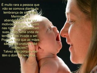 É muito rara a pessoa que não se comova diante da lembrança de sua mãe. Meninos que abandonaram o lar por motivos variados, e vivem nas ruas, quando evocam suas mães, uma onda de ternura lhes invade o ser.  Por que será que as mães são essas criaturas tão especiais?  Talvez seja porque elas têm o dom da renúncia...  